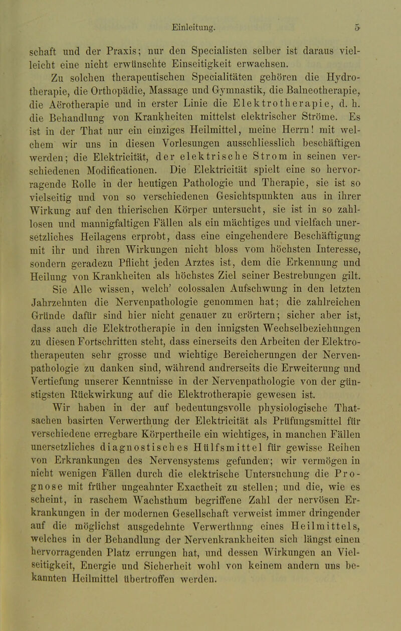 Einleitung. schaft und der Praxis; nur den Specialisten selber ist daraus viel- leicht eine nicht erwünschte Einseitigkeit erwachsen. Zu solchen therapeutischen Specialitäten gehören die Hydro- therapie, die Orthopädie, Massage und Gymnastik, die Balneotherapie, die Aerotherapie und in erster Linie die Elektrotherapie, d. h. die Behandlung von Krankheiten mittelst elektrischer Ströme. Es ist in der That nur ein einziges Heilmittel, meine Herrn! mit wel- chem wir uns in diesen Vorlesungen ausschliesslich beschäftigen werden; die Elektricität, der elektrische Strom in seinen ver- schiedenen Modificationen. Die Elektricität spielt eine so hervor- ragende Rolle in der heutigen Pathologie und Therapie, sie ist so vielseitig und von so verschiedenen Gesichtspunkten aus in ihrer Wirkung auf den thierischen Körper untersucht, sie ist in so zahl- losen und mannigfaltigen Fällen als ein mächtiges und vielfach uner- setzliches Heilagens erprobt, dass eine eingehendere Beschäftigung mit ihr und ihren Wirkungen nicht bloss vom höchsten Interesse, sondern geradezu Pflicht jeden Arztes ist, dem die Erkennung und Heilung von Krankheiten als höchstes Ziel seiner Bestrebungen gilt. Sie Alle wissen, welch' colossalen Aufschwung in den letzten Jahrzehnten die Nervenpathologie genommen hat; die zahlreichen Gründe dafür sind hier nicht genauer zu erörtern; sicher aber ist, dass auch die Elektrotherapie in den innigsten Wechselbeziehungen zu diesen Fortschritten steht, dass einerseits den Arbeiten der Elektro- therapeuten sehr grosse und wichtige Bereicherungen der Nerven- pathologie zu danken sind, während andrerseits die Erweiterung und Vertiefung unserer Kenntnisse in der Nervenpathologie von der gün- stigsten Rückwirkung auf die Elektrotherapie gewesen ist. Wir haben in der auf bedeutungsvolle physiologische That- sachen basirten Verwerthung der Elektricität als Prüfungsmittel für verschiedene erregbare Körpertheile ein wichtiges, in manchen Fällen unersetzliches diagnostisches Hülfsmittel für gewisse Reihen von Erkrankungen des Nervensystems gefunden; wir vermögen in nicht wenigen Fällen durch die elektrische Untersuchung die Pro- gnose mit früher ungeahnter Exactheit zu stellen; und die, wie es scheint, in raschem Wachsthum begriffene Zahl der nervösen Er- krankungen in der modernen Gesellschaft verweist immer dringender auf die möglichst ausgedehnte Verwerthnng eines Heilmittels, welches in der Behandlung der Nervenkrankheiten sich längst einen hervorragenden Platz errungen hat, und dessen Wirkungen an Viel- seitigkeit, Energie und Sicherheit wohl von keinem andern uns be- kannten Heilmittel übertroffen werden.