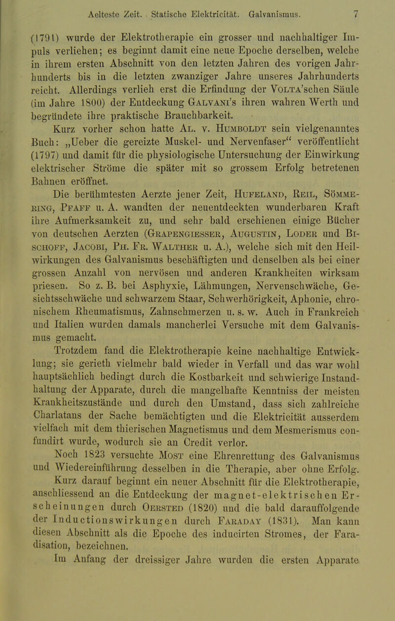 (1791) wurde der Elektrotherapie ein grosser und nachhaltiger Im- puls verliehen; es beginnt damit eine neue Epoche derselben, welche in ihrem ersten Abschnitt von den letzten Jahren des vorigen Jahr- hunderts bis in die letzten zwanziger Jahre unseres Jahrhunderts reicht. Allerdings verlieh erst die Erfindung der VoLTA'schen Säule (im Jahre 1800) der Entdeckung Galvani's ihren wahren Werth und begründete ihre praktische Brauchbarkeit. Kurz vorher schon hatte Al. v. Humboldt sein vielgenanntes Buch: „Ueber die gereizte Muskel- und Nervenfaser veröffentlicht (1797) und damit für die physiologische Untersuchung der Einwirkung- elektrischer Ströme die später mit so grossem Erfolg betretenen Bahnen eröffnet. Die berühmtesten Aerzte jener Zeit, Hufeland, Reil, Sömme- ring, Ppafp u. A. wandten der neuentdeckten wunderbaren Kraft ihre Aufmerksamkeit zu, und sehr bald erschienen einige Bücher von deutschen Aerzten (Grapengiesser, Augustin, Loder und Bi- schoff, Jacobi, Ph. Fr. Walther u. A.), welche sich mit den Heil- wirkungen des Galvanismus beschäftigten und denselben als bei einer grossen Anzahl von nervösen und anderen Krankheiten wirksam priesen. So z. B. bei Asphyxie, Lähmungen, Nervenschwäche, Ge- sichtsschwäche und schwarzem Staar, Schwerhörigkeit, Aphonie, chro- nischem Rheumatismus, Zahnschmerzen u. s. w. Auch in Frankreich und Italien wurden damals mancherlei Versuche mit dem Galvanis- mus gemacht. Trotzdem fand die Elektrotherapie keine nachhaltige Entwick- lung; sie gerieth vielmehr bald wieder in Verfall und das war wohl hauptsächlich bedingt durch die Kostbarkeit und schwierige Instand- haltung der Apparate, durch die mangelhafte Kenntniss der meisten Krankheitszustände und durch den Umstand, dass sich zahlreiche Charlatans der Sache bemächtigten und die Elektricität ausserdem vielfach mit dem thierischen Magnetismus und dem Mesmerismus con- fimdirt wurde, wodurch sie an Credit verlor. Noch 1823 versuchte Most eine Ehrenrettung des Galvanismus und Wiedereinführung desselben in die Therapie, aber ohne Erfolg. Kurz darauf beginnt ein neuer Abschnitt für die Elektrotherapie, anschliessend an die Entdeckung der magnet-elektrischen Er- scheinungen durch Oersted (1820) und die bald darauffolgende der Inductionswirkungen durch Faraday (1831). Man kann diesen Abschnitt als die Epoche des inducirten Stromes, der Fara- disation, bezeichnen. Im Anfang der dreissiger Jahre wurden die ersten Apparate