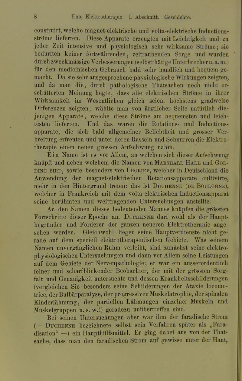 construirt, welche magnet-elektrische und volta-elektrische Inductions.- ströme lieferten. Diese Apparate erzeugten mit Leichtigkeit und zu jeder Zeit intensive und physiologisch sehr wirksame Ströme; sie bedurften keiner fortwährenden, zeitraubenden Sorge und wurden durch zweckmässige Verbesserungen (selbstthätige Unterbrecher u. a. m.) für den medicinischen Gebrauch bald sehr handlich und bequem ge- macht. Da sie sehr ausgesprochene physiologische Wirkungen zeigten, und da man die, durch pathologische Thatsachen noch nicht er- schütterten Meinung hegte, dass alle elektrischen Ströme in ihrer Wirksamkeit im Wesentlichen gleich seien, höchstens gradweise Differenzen zeigten, wählte man von ärztlicher Seite natürlich die- jenigen Apparate, welche diese Ströme am bequemsten und leich- testen lieferten. Und das waren die Rotations- und Inductions- apparate, die sich bald allgemeiner Beliebtheit und grosser Ver- breitung erfreuten und unter deren Rasseln und Schnurren die Elektro- therapie einen neuen grossen Aufschwung nahm. Ein Name ist es vor Allem, an welchen sich dieser Aufschwung knüpft und neben welchem die Namen von Makshall Hall und Gol- DiNG bird, sowie besonders von Froriep, welcher in Deutschland die Anwendung der magnet-elektrischen Rotationsapparate cultivirte, mehr in den Hintergrund treten: das ist Duchenne (de Boulogne), welcher in Frankreich mit dem volta-elektrischen Inductionsapparat seine berühmten und weittragenden Untersuchungen anstellte. An den Namen dieses bedeutenden Mannes knüpfen die grössten Fortschritte dieser Epoche an. Duchenne darf wohl als der Haupt- begründer und Förderer der ganzen neueren Elektrotherapie ange- sehen werden. Gleichwohl liegen seine Hauptverdienste nicht ge- rade auf dem speciell elektrotherapeutischen Gebiete. Was seinem Namen unvergänglichen Ruhm verleiht, sind zunächst seine elektro- physiologischen Untersuchungen und dann vor Allem seine Leistungen auf dem Gebiete der Nervenpathologie; er war ein ausserordentlich feiner und scharfblickender Beobachter, der mit der grössten Sorg- falt und Genauigkeit untersuchte und dessen Krankheitsschilderungen (vergleichen Sie besonders seine Schilderungen der Ataxie locomo- trice, der Bulbärparalyse, der progressiven Muskelatrophie, der spinalen Kinderlähmung, der partiellen Lähmungen einzelner Muskeln und Muskelgruppen u. s. w.!) geradezu unübertroffen sind. Bei seinen Untersuchungen aber war ihm der faradische Strom (— Duchenne bezeichnete selbst sein Verfahren später als „Fara- disation —) ein Haupthülfsmittel. Er ging dabei aus von der That- sache, dass man den faradischen Strom auf gewisse unter der Haut,