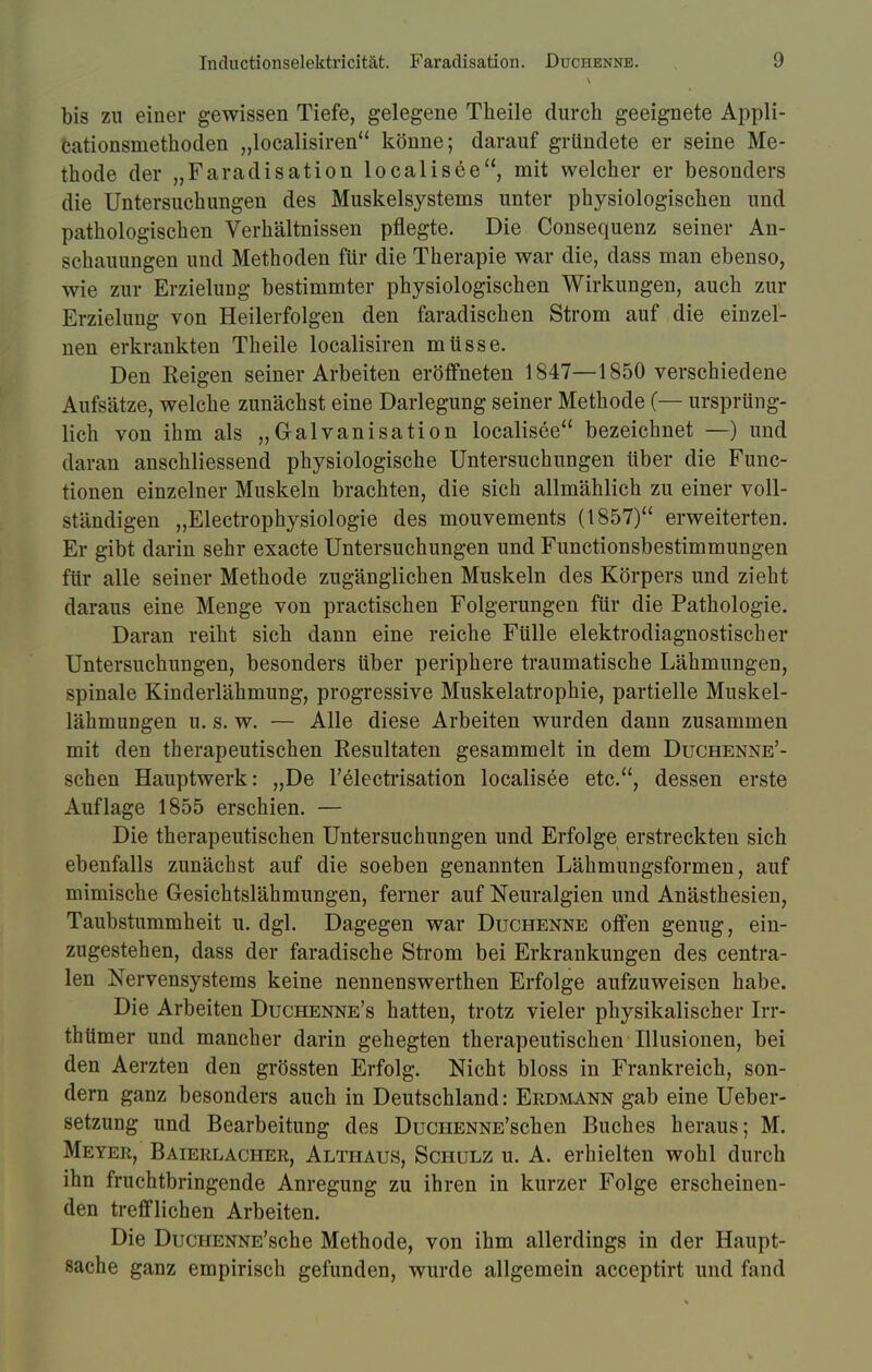 bis zu einer gewissen Tiefe, gelegene Theile durch geeignete Appli- cationsmethoden „localisiren könne; darauf gründete er seine Me- thode der „Faradisation localisee, mit welcher er besonders die Untersuchungen des Muskelsystems unter physiologischen und pathologischen Verhältnissen pflegte. Die Consequenz seiner An- schauungen und Methoden für die Therapie war die, dass man ebenso, wie zur Erzielung bestimmter physiologischen Wirkungen, auch zur Erzielung von Heilerfolgen den faradischen Strom auf die einzel- nen erkrankten Theile localisiren müsse. Den Eeigen seiner Arbeiten eröffneten 1847—1850 verschiedene Aufsätze, welche zunächst eine Darlegung seiner Methode (— ursprüng- lich von ihm als „Galvanisation localisee bezeichnet —) und daran anschliessend physiologische Untersuchungen über die Func- tionen einzelner Muskeln brachten, die sich allmählich zu einer voll- ständigen „Electrophysiologie des mouvements (1857) erweiterten. Er gibt darin sehr exacte Untersuchungen und Functionsbestimmungen für alle seiner Methode zugänglichen Muskeln des Körpers und zieht daraus eine Menge von practischen Folgerungen für die Pathologie. Daran reiht sich dann eine reiche Fülle elektrodiagnostischer Untersuchungen, besonders über periphere traumatische Lähmungen, spinale Kinderlähmung, progressive Muskelatrophie, partielle Muskel- lähmungen u. s. w. — Alle diese Arbeiten wurden dann zusammen mit den therapeutischen Resultaten gesammelt in dem Duchenne'- schen Hauptwerk: „De l'electrisation localisee etc., dessen erste Auflage 1855 erschien. — Die therapeutischen Untersuchungen und Erfolge erstreckten sich ebenfalls zunächst auf die soeben genannten Lähmungsformen, auf mimische Gesichtslähmungen, ferner auf Neuralgien und Anästhesien, Taubstummheit u. dgl. Dagegen war Duchenne offen genug, ein- zugestehen, dass der faradische Strom bei Erkrankungen des centra- len Nervensystems keine nennenswerthen Erfolge aufzuweisen habe. Die Arbeiten Duchenne's hatten, trotz vieler physikalischer Irr- thtimer und mancher darin gehegten therapeutischen Illusionen, bei den Aerzten den grössten Erfolg. Nicht bloss in Frankreich, son- dern ganz besonders auch in Deutschland: Erdmann gab eine Ueber- setzung und Bearbeitung des DucHENNE'schen Buches heraus; M. Meyer, Baierlacher, Althaus, Schulz u. A. erhielten wohl durch ihn fruchtbringende Anregung zu ihren in kurzer Folge erscheinen- den trefflichen Arbeiten. Die DucHENNE'sche Methode, von ihm allerdings in der Haupt- sache ganz empirisch gefunden, wurde allgemein acceptirt und fand