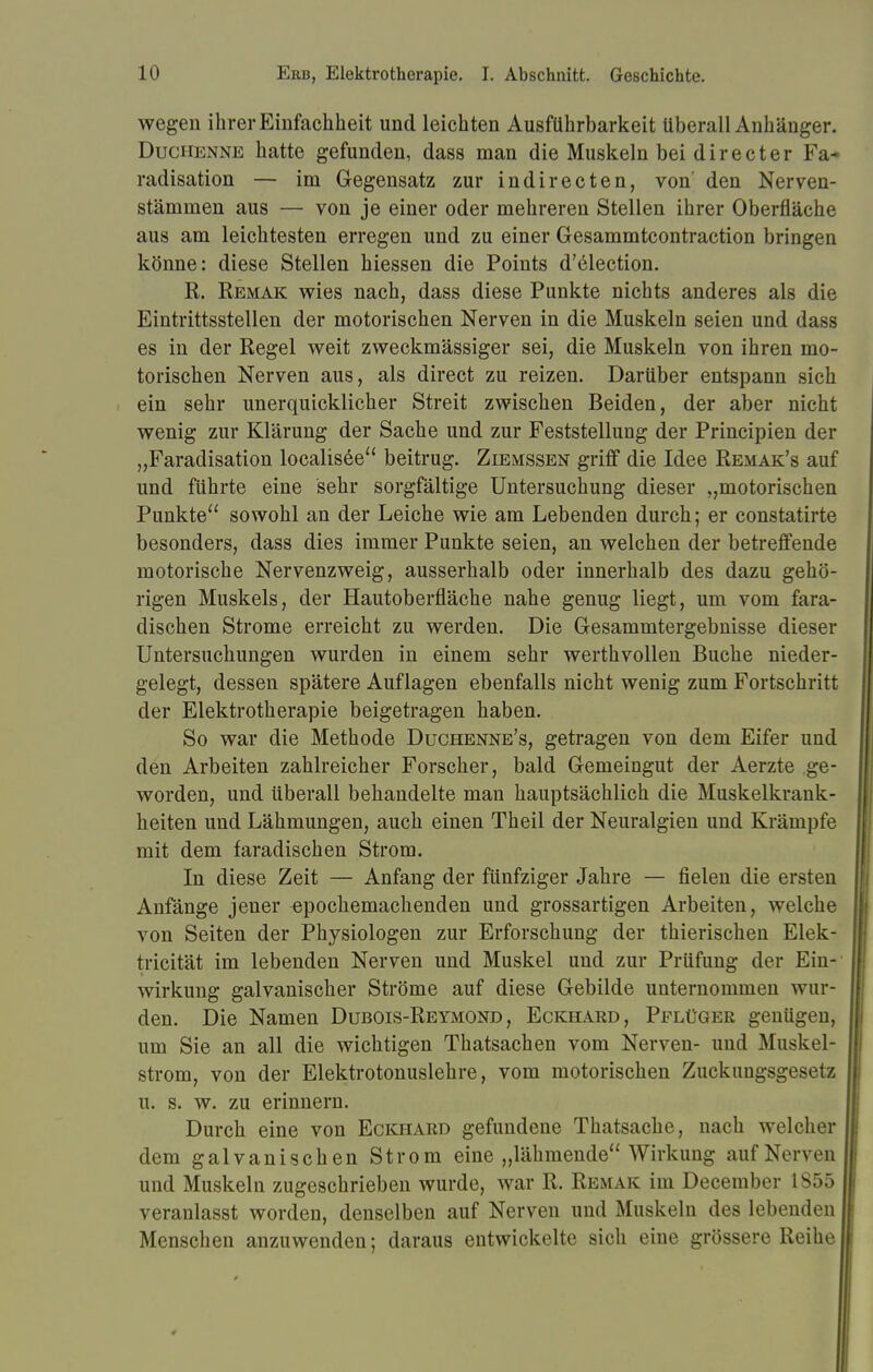 wegen ihrer Einfachheit und leichten Ausführbarkeit überall Anhänger. Duchenne hatte gefunden, dass man die Muskeln bei directer Fa- radisation — im Gegensatz zur indirecten, von' den Nerven- stämmen aus — von je einer oder mehreren Stellen ihrer Oberfläche aus am leichtesten erregen und zu einer Gesammtcontraction bringen könne: diese Stellen hiessen die Points d'election. R. Remak wies nach, dass diese Punkte nichts anderes als die Eintrittsstellen der motorischen Nerven in die Muskeln seien und dass es in der Regel weit zweckmässiger sei, die Muskeln von ihren mo- torischen Nerven aus, als direct zu reizen. Darüber entspann sich ein sehr unerquicklicher Streit zwischen Beiden, der aber nicht wenig zur Klärung der Sache und zur Feststellung der Principien der „Faradisation localisee beitrug. Ziemssen griff die Idee Remak's auf und führte eine sehr sorgfältige Untersuchung dieser „motorischen Punkte sowohl an der Leiche wie am Lebenden durch; er constatirte besonders, dass dies immer Punkte seien, an welchen der betreffende motorische Nervenzweig, ausserhalb oder innerhalb des dazu gehö- rigen Muskels, der Hautoberfläche nahe genug liegt, um vom fara- dischen Strome erreicht zu werden. Die Gesammtergebnisse dieser Untersuchungen wurden in einem sehr werthvollen Buche nieder- gelegt, dessen spätere Auflagen ebenfalls nicht wenig zum Fortschritt der Elektrotherapie beigetragen haben. So war die Methode Duchenne's, getragen von dem Eifer und den Arbeiten zahlreicher Forscher, bald Gemeingut der Aerzte ge- worden, und überall behandelte man hauptsächlich die Muskelkrank- heiten und Lähmungen, auch einen Theil der Neuralgien und Krämpfe mit dem faradischen Strom. In diese Zeit — Anfang der fünfziger Jahre — fielen die ersten Anfänge jener epochemachenden und grossartigen Arbeiten, welche von Seiten der Physiologen zur Erforschung der thierischen Elek- tricität im lebenden Nerven und Muskel und zur Prüfung der Ein- wirkung galvanischer Ströme auf diese Gebilde unternommen wur- den. Die Namen Dubois-Reymond, Eckhard, Pflüger genügen, um Sie an all die wichtigen Thatsachen vom Nerven- und Muskel- strom, von der Elektrotonuslehre, vom motorischen Zuckungsgesetz u. s. w. zu erinnern. Durch eine von Eckhard gefundene Thatsache, nach welcher dem galvanischen Strom eine „lähmende Wirkung auf Nerven und Muskeln zugeschrieben wurde, war R. Remak im December 1855 veranlasst worden, denselben auf Nerven und Muskeln des lebenden Menschen anzuwenden; daraus entwickelte sich eine grössere Reihe
