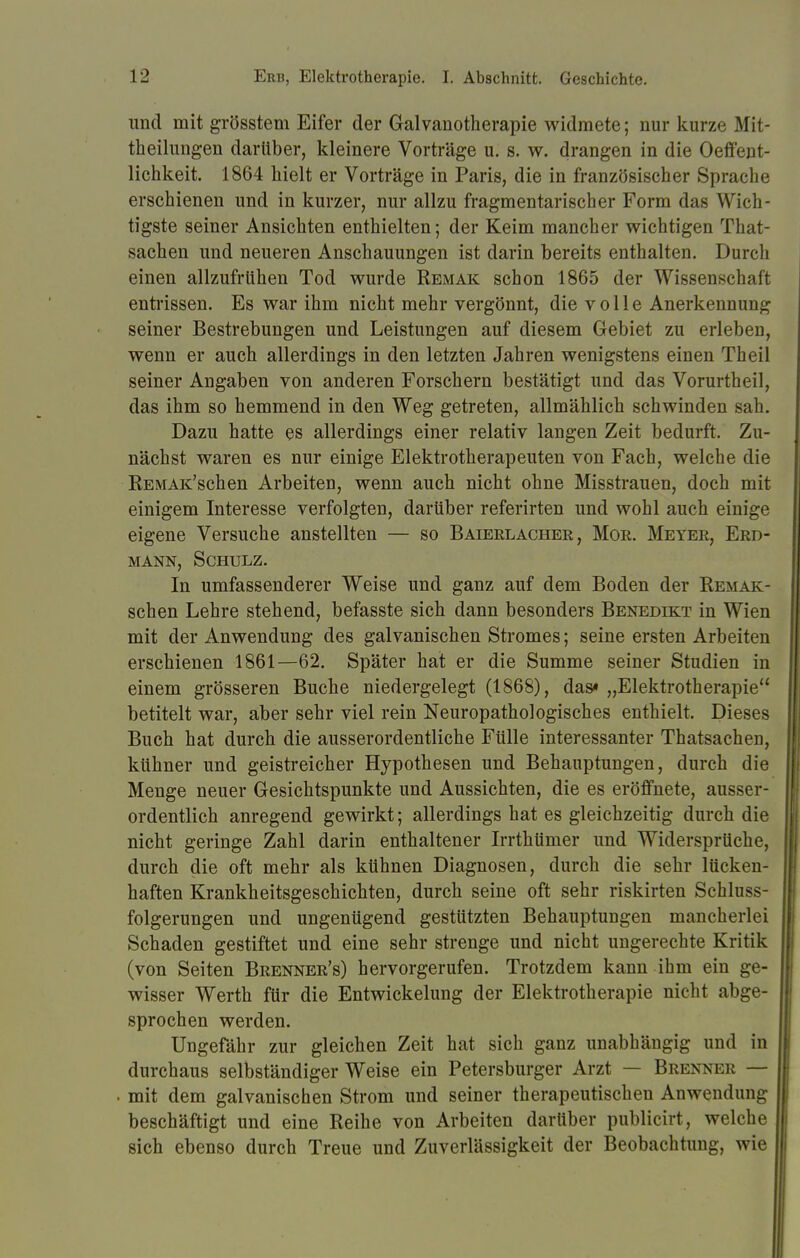 und mit grösstem Eifer der Galvanotherapie widmete; nur kurze Mit- theilungen darüber, kleinere Vorträge u. s. w. drangen in die Oeffent- lichkeit. 1864 hielt er Vorträge in Paris, die in französischer Sprache erschienen und in kurzer, nur allzu fragmentarischer Form das Wich- tigste seiner Ansichten enthielten; der Keim mancher wichtigen That- sachen und neueren Anschauungen ist darin bereits enthalten. Durch einen allzufrühen Tod wurde Remak schon 1865 der Wissenschaft entrissen. Es war ihm nicht mehr vergönnt, die v o 11 e Anerkennung seiner Bestrebungen und Leistungen auf diesem Gebiet zu erleben, wenn er auch allerdings in den letzten Jahren wenigstens einen Theil seiner Angaben von anderen Forschern bestätigt und das Vorurtheil, das ihm so hemmend in den Weg getreten, allmählich schwinden sah. Dazu hatte es allerdings einer relativ langen Zeit bedurft. Zu- nächst waren es nur einige Elektrotherapeuten von Fach, welche die REMAK'schen Arbeiten, wenn auch nicht ohne Misstrauen, doch mit einigem Interesse verfolgten, darüber referirten und wohl auch einige eigene Versuche anstellten — so Baierlacher, Mor. Meyer, Erd- mann, Schulz. In umfassenderer Weise und ganz auf dem Boden der Remak- schen Lehre stehend, befasste sich dann besonders Benedikt in Wien mit der Anwendung des galvanischen Stromes; seine ersten Arbeiten erschienen 1861—62. Später hat er die Summe seiner Studien in einem grösseren Buche niedergelegt (1868), das« „Elektrotherapie betitelt war, aber sehr viel rein Neuropathologisches enthielt. Dieses Buch hat durch die ausserordentliche Fülle interessanter Thatsachen, kühner und geistreicher Hypothesen und Behauptungen, durch die Menge neuer Gesichtspunkte und Aussichten, die es eröffnete, ausser- ordentlich anregend gewirkt; allerdings hat es gleichzeitig durch die nicht geringe Zahl darin enthaltener Irrthümer und Widersprüche, durch die oft mehr als kühnen Diagnosen, durch die sehr lücken- haften Krankheitsgeschichten, durch seine oft sehr riskirten Schluss- folgerungen und ungenügend gestützten Behauptungen mancherlei Schaden gestiftet und eine sehr strenge und nicht ungerechte Kritik (von Seiten Brenner's) hervorgerufen. Trotzdem kann ihm ein ge- wisser Werth für die Entwickelung der Elektrotherapie nicht abge- sprochen werden. Ungefähr zur gleichen Zeit hat sich ganz unabhängig und in durchaus selbständiger Weise ein Petersburger Arzt — Brenner — mit dem galvanischen Strom und seiner therapeutischen Anwendung beschäftigt und eine Reihe von Arbeiten darüber publicirt, welche sich ebenso durch Treue und Zuverlässigkeit der Beobachtung, wie