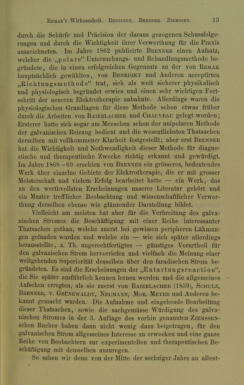 durch die Schärfe und Präcision der daraus gezogenen Schussfolge- rungen und durch die Wichtigkeit ihrer Verwerthung für die Praxis auszeichneten. Im Jahre 1862 publicirte Brenner einen Aufsatz, welcher die „polare Untersuchungs- und Behandlungsmethode be- gründete, die in einen erfolgreichen Gegensatz zu der von Remak hauptsächlich gewählten, von Benedikt und Anderen acceptirten „Richtungsmethode trat, sich als weit sicherer physikalisch und physiologisch begründet erwies und einen sehr wichtigen Fort- schritt der neueren Elektrotherapie anbahnte. Allerdings waren die physiologischen Grundlagen für diese Methode schon etwas früher durch die Arbeiten von Baierlacher und Chauveau gelegt worden; Ersterer hatte sich sogar am Menschen schon der unipolaren Methode der galvanischen Reizung bedient und die wesentlichsten Thatsachen derselben mit vollkommener Klarheit festgestellt; aber erst Brenner hat die Wichtigkeit und Notwendigkeit dieser Methode für diagno- stische und therapeutische Zwecke richtig erkannt und gewürdigt. Im Jahre 1868—69 erschien von Brenner ein grösseres, bedeutendes Werk über einzelne Gebiete der Elektrotherapie, die er mit grosser Meisterschaft und vielem Erfolg bearbeitet hatte — ein Werk, das zu den werthvollsten Erscheinungen unserer Literatur gehört und ein Muster trefflicher Beobachtung und wissenschaftlicher Verwer- thung derselben ebenso wie glänzender Darstellung bildet. Vielleicht am meisten hat aber für die Verbreitung des galva- nischen Stromes die Beschäftigung mit einer Reihe interessanter Thatsachen gethan, welche zuerst bei gewissen peripheren Lähmun- gen gefunden wurden und welche ein — wie sich später allerdings herausstellte, z. Th. ungerechtfertigtes — günstiges Vorurtheil für den galvanischen Strom hervorriefen und vielfach die Meinung einer weitgehenden Superiorität desselben über den faradischen Strom be- gründeten. Es sind die Erscheinungen der „Entartungsreaction, die Sie später ausführlich kennen lernen werden und die allgemeines 1 Aufsehen erregten, als sie zuerst von Baierlacher (1859), Schulz, Brenner, v. Grünewaldt, Neumann, Mor. Meyer und Anderen be- kannt gemacht wurden. Die Aufnahme und eingehende Bearbeitung dieser Thatsachen, sowie die sachgemässe Würdigung des galva- nischen Stromes in der 3. Auflage des vorhin genannten Ziemssen- schen Buches haben dann nicht wenig dazu beigetragen, für den galvanischen Strom allgemeines Interesse zu erwecken und eine ganze Reihe von Beobachtern zur experimentellen und therapeutischen Be- schäftigung mit demselben anzuregen. So sehen wir denn von der Mitte der sechziger Jahre an allent-