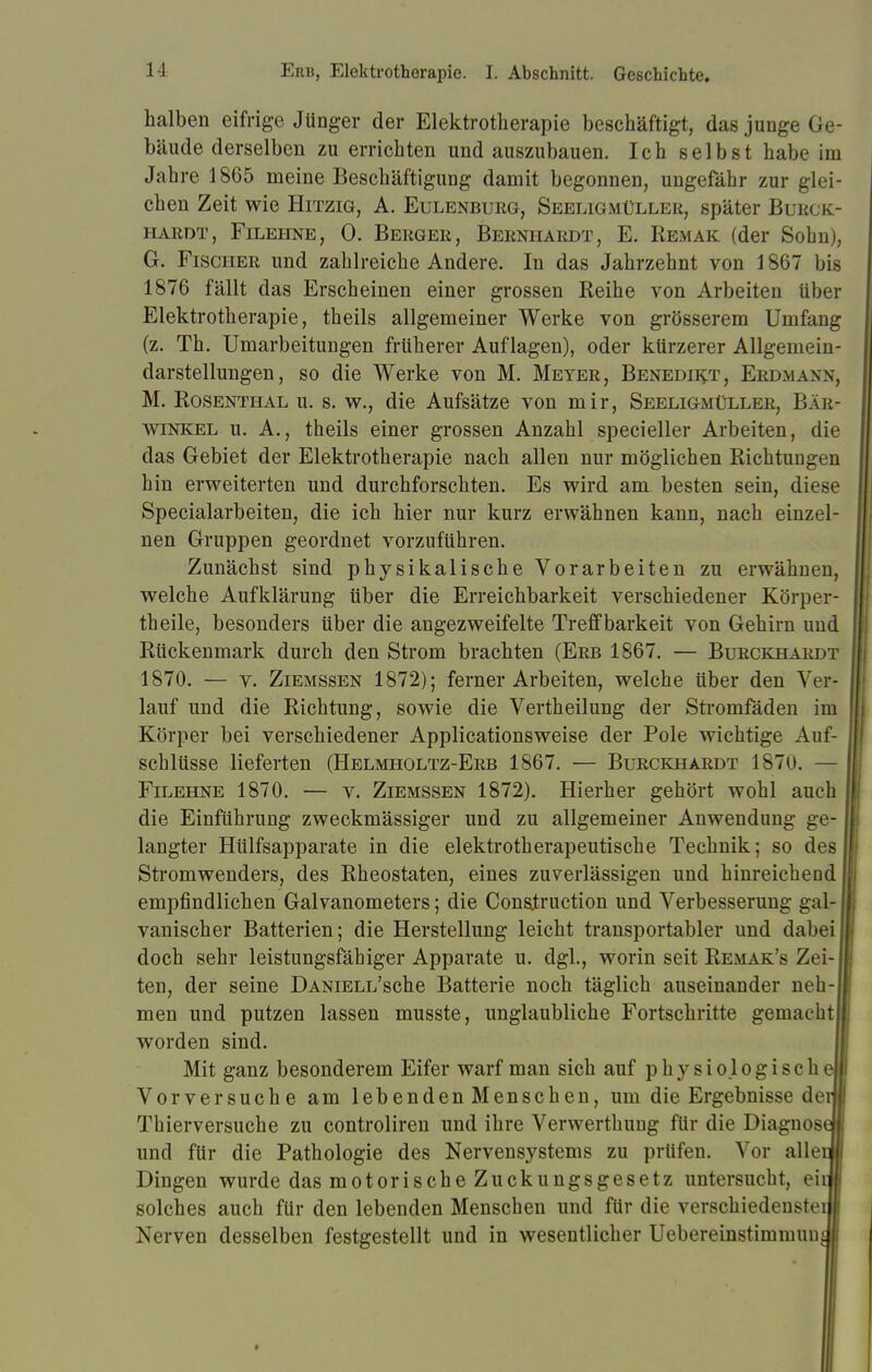 halben eifrige Jünger der Elektrotherapie beschäftigt, das junge Ge- bäude derselben zu errichten und auszubauen. Ich selbst habe im Jahre 1865 meine Beschäftigung damit begonnen, ungefähr zur glei- chen Zeit wie Hitzig, A. Eulenburg, Seeligmüller, später Burck- HARDT, FlLEHNE, 0. BERGER, BERNHARDT, E. REMAK (der Sohn), G. Fischer und zahlreiche Andere. In das Jahrzehnt von 1 867 bis 1876 fällt das Erscheinen einer grossen Reihe von Arbeiten über Elektrotherapie, theils allgemeiner Werke von grösserem Umfang (z. Th. Umarbeitungen früherer Auflagen), oder kürzerer Allgemein- darstellungen, so die Werke von M. Meyer, Benedikt, Erd.mann, M. Rosenthal u. s. w., die Aufsätze von mir, Seeligmüller, Bäk- winkel u. A., theils einer grossen Anzahl specieller Arbeiten, die das Gebiet der Elektrotherapie nach allen nur möglichen Richtungen hin erweiterten und durchforschten. Es wird am besten sein, diese Specialarbeiten, die ich hier nur kurz erwähnen kann, nach einzel- nen Gruppen geordnet vorzuführen. Zunächst sind physikalische Vorarbeiten zu erwähnen, welche Aufklärung über die Erreichbarkeit verschiedener Körper- theile, besonders über die angezweifelte Treffbarkeit von Gehirn und Rückenmark durch den Strom brachten (Erb 1867. — Burckhardt 1870. — v. Ziemssen 1872); ferner Arbeiten, welche über den Ver- lauf und die Richtung, sowie die Verth eilung der Stromfäden im Körper bei verschiedener Applicationsweise der Pole wichtige Auf- schlüsse lieferten (Helmholtz-Erb 1867. — Burckhardt 1870. — Filehne 1870. — v. Ziemssen 1872). Hierher gehört wohl auch die Einführung zweckmässiger und zu allgemeiner Anwendung ge- langter Hülfsapparate in die elektrotherapeutische Technik; so des Stromwenders, des Rheostaten, eines zuverlässigen und hinreichend empfindlichen Galvanometers; die Cons.truction und Verbesserung gal- vanischer Batterien; die Herstellung leicht transportabler und dabei doch sehr leistungsfähiger Apparate u. dgl., worin seit Remak's Zei-I ten, der seine DANiELL'sche Batterie noch täglich auseinander neb- i men und putzen lassen musste, unglaubliche Fortschritte gemacht!! worden sind. Mit ganz besonderem Eifer warf man sich auf physio.logischeH Vorversuche am lebenden Menschen, um die Ergebnisse derli Thierversuche zu controliren und ihre Verwerthung für die Diagnose« und für die Pathologie des Nervensystems zu prüfen. Vor allenlj Dingen wurde das motorische Zuckungsgesetz untersucht, eiil solches auch für den lebenden Menschen und für die verschiedenstei I Nerven desselben festgestellt und in wesentlicher Uebereinstimmuus |