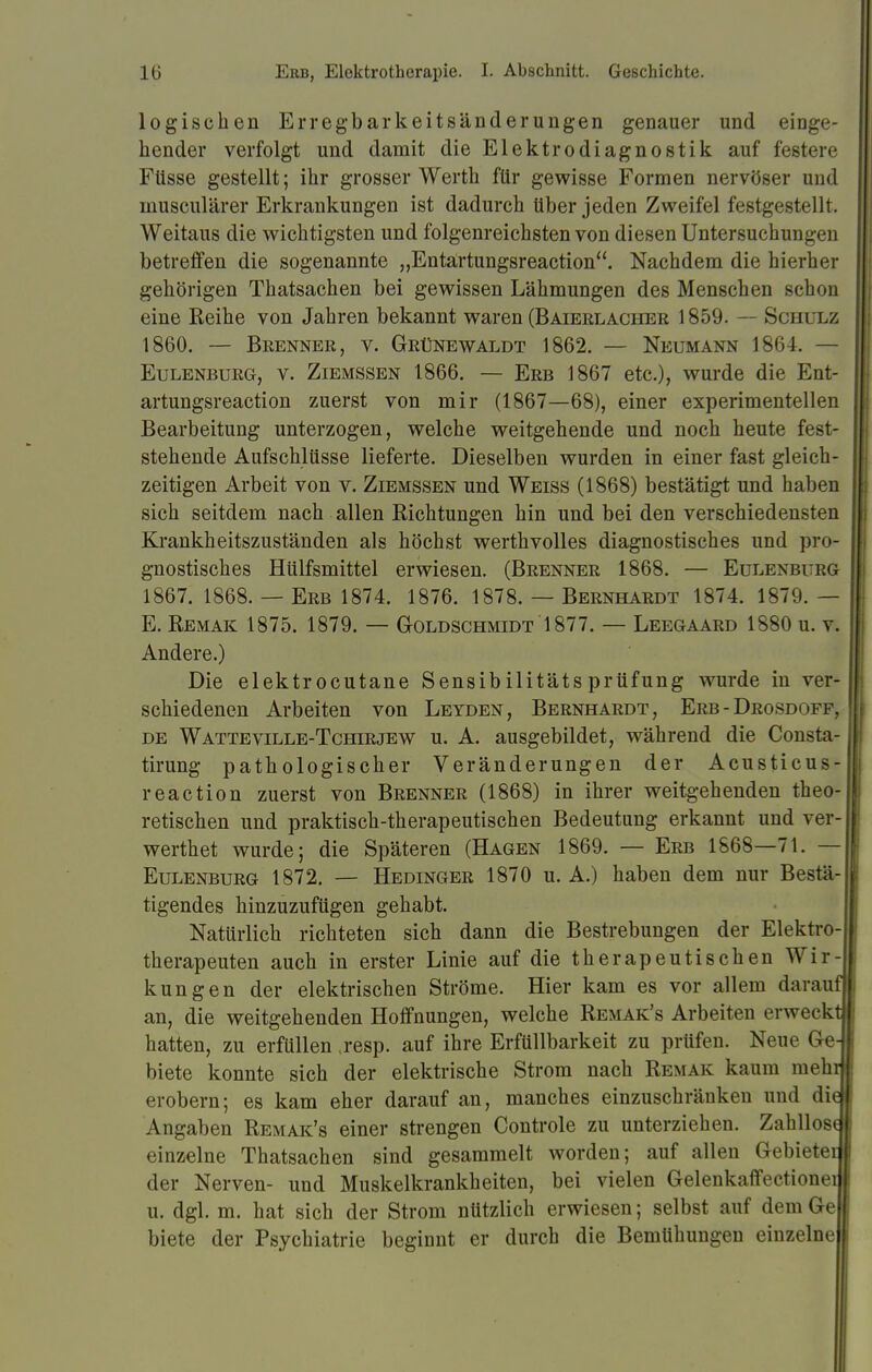 logischen Erregbarkeitsänderungen genauer und einge- hender verfolgt und damit die Elek.trodiagnostik auf festere Füsse gestellt; ihr grosser Werth für gewisse Formen nervöser und musculärer Erkrankungen ist dadurch Uber jeden Zweifel festgestellt. Weitaus die wichtigsten und folgenreichsten von diesen Untersuchungen betreffen die sogenannte „Entartungsreaction. Nachdem die hierher gehörigen Thatsachen bei gewissen Lähmungen des Menschen schon eine Reihe von Jahren bekannt waren (Baierlacher 1859. — Schulz 1860. — Brenner, v. Grünewaldt 1862. — Neumann 1864. — Eulenburg, v. Ziemssen 1866. — Erb 1867 etc.), wurde die Ent- artungsreaction zuerst von mir (1867—68), einer experimentellen Bearbeitung unterzogen, welche weitgehende und noch heute fest- stehende Aufschlüsse lieferte. Dieselben wurden in einer fast gleich- zeitigen Arbeit von v. Ziemssen und Weiss (1868) bestätigt und haben sich seitdem nach allen Richtungen hin und bei den verschiedensten Krankheitszuständen als höchst werthvolles diagnostisches und pro- gnostisches Hülfsmittel erwiesen. (Brenner 1868. — Eulenburg 1867. 1868. — Erb 1874. 1876. 1878. — Bernhardt 1874. 1879. — E. Remak 1875. 1879. — Goldschmidt 1877. — Leegaard 1880 u. v. Andere.) Die elektrocutane Sensibilitätsprüfung wurde in ver- schiedenen Arbeiten von Leyden, Bernhardt, Erb-Drosdoff. de Watteville-Tchirjew u. A. ausgebildet, während die Consta- tirung pathologischer Veränderungen der Acusticus- reaction zuerst von Brenner (1868) in ihrer weitgehenden theo- retischen und praktisch-therapeutischen Bedeutung erkannt und ver- wertet wurde; die Späteren (Hagen 1869. — Erb 1868—71. — Eulenburg 1872. — Hedinger 1870 u. A.) haben dem nur Bestä- tigendes hinzuzufügen gehabt. Natürlich richteten sich dann die Bestrebungen der Elektrö-I therapeuten auch in erster Linie auf die therapeutischen Wir-J kungen der elektrischen Ströme. Hier kam es vor allem darauf an, die weitgehenden Hoffnungen, welche Remak's Arbeiten erweckt hatten, zu erfüllen ,resp. auf ihre Erfüllbarkeit zu prüfen. Neue Ge- biete konnte sich der elektrische Strom nach Remak kaum mehij erobern; es kam eher darauf an, manches einzuschränken und did Angaben Remak's einer strengen Controle zu unterziehen. Zahllosd einzelne Thatsachen sind gesammelt worden; auf allen Gebietet der Nerven- und Muskelkrankheiten, bei vielen Gelenkaffectionei u. dgl. m. hat sich der Strom nützlich erwiesen; selbst auf dem Ge biete der Psychiatrie beginnt er durch die Bemühungen einzelne