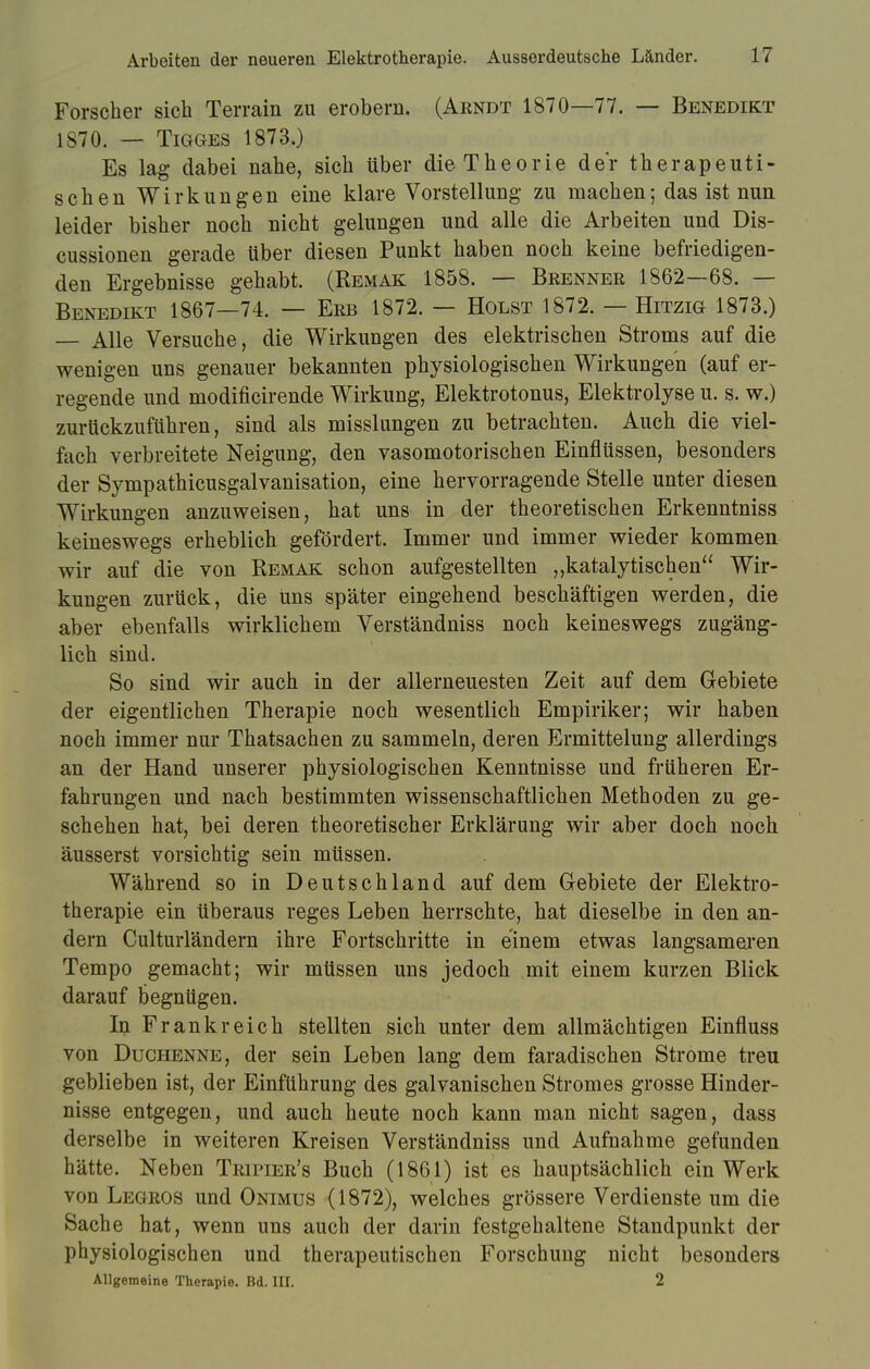 Forscher sich Terrain zu erobern. (Arndt 1870—77. — Benedikt 1870. — Tigges 1873.) Es lag dabei nahe, sich über die Theorie der therapeuti- schen Wirkungen eine klare Vorstellung zu machen; das ist nun leider bisher noch nicht gelungen und alle die Arbeiten und Dis- cussionen gerade über diesen Punkt haben noch keine befriedigen- den Ergebnisse gehabt. (Remak 1858. — Brenner 1862—68. — Benedikt 1867—74. — Erb 1872. — Holst 1872, — Hitzig 1873.) — Alle Versuche, die Wirkungen des elektrischen Stroms auf die wenigen uns genauer bekannten physiologischen Wirkungen (auf er- regende und modificirende Wirkung, Elektrotonus, Elektrolyse u. s. w.) zurückzuführen, sind als misslungen zu betrachten. Auch die viel- fach verbreitete Neigung, den vasomotorischen Einflüssen, besonders der Sympathicusgalvanisation, eine hervorragende Stelle unter diesen Wirkungen anzuweisen, hat uns in der theoretischen Erkenntniss keineswegs erheblich gefördert. Immer und immer wieder kommen wir auf die von Remak schon aufgestellten „katalytischen Wir- kungen zurück, die uns später eingehend beschäftigen werden, die aber ebenfalls wirklichem Verständniss noch keineswegs zugäng- lich sind. So sind wir auch in der allerneuesten Zeit auf dem Gebiete der eigentlichen Therapie noch wesentlich Empiriker; wir haben noch immer nur Thatsachen zu sammeln, deren Ermittelung allerdings an der Hand unserer physiologischen Kenntnisse und früheren Er- fahrungen und nach bestimmten wissenschaftlichen Methoden zu ge- schehen hat, bei deren theoretischer Erklärung wir aber doch noch äusserst vorsichtig sein müssen. Während so in Deutschland auf dem Gebiete der Elektro- therapie ein überaus reges Leben herrschte, hat dieselbe in den an- dern CultuiTändern ihre Fortschritte in einem etwas langsameren Tempo gemacht; wir müssen uns jedoch mit einem kurzen Blick darauf begnügen. In Frankreich stellten sich unter dem allmächtigen Einfluss von Duchenne, der sein Leben lang dem faradischen Strome treu geblieben ist, der Einführung des galvanischen Stromes grosse Hinder- nisse entgegen, und auch heute noch kann man nicht sagen, dass derselbe in weiteren Kreisen Verständniss und Aufnahme gefunden hätte. Neben Tripier's Buch (1861) ist es hauptsächlich ein Werk von Legros und Onimus (1872), welches grössere Verdienste um die Sache hat, wenn uns auch der darin festgehaltene Standpunkt der physiologischen und therapeutischen Forschung nicht besonders Allgemeine Therapie. Bd. III. 2