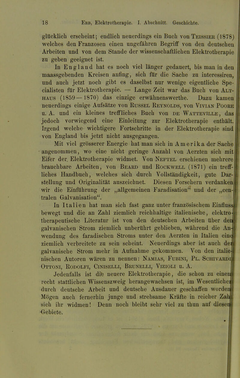 glücklich erscheint; endlich neuerdings ein Buch voüTeissieb (1878) welches den Franzosen einen ungefähren Begriff von den deutschen Arbeiten und von dem Stande der wissenschaftlichen Elektrotherapie zu geben geeignet ist. In England hat es noch viel länger gedauert, bis man in den maassgebenden Kreisen anfing, sich für die Sache zu interessiren, und auch jetzt noch gibt es daselbst nur wenige eigentliche Spe- cialisten für Elektrotherapie. — Lange Zeit war das Buch von Alt- haus (1859— 1870) das einzige erwähnenswerthe. Dazu kamen neuerdings einige Aufsätze von Rüssel Reynolds, von Vivian Pocke u. A. und ein kleines treffliches Buch von de Watteville , das jedoch vorwiegend eine Einleitung zur Elektrotherapie enthält. Irgend welche- wichtigere Fortschritte in der Elektrotherapie sind von England bis jetzt nicht ausgegangen. Mit viel grösserer Energie hat man sich in A m e r i k a der Sache angenommen, wo eine nicht geringe Anzahl von Aerzten sich mit Eifer der. Elektrotherapie widmet. Von Neptel erschienen mehrere brauchbare Arbeiten, von Beard und Rockwell (1871) ein treff- liches Handbuch, welches sich durch Vollständigkeit, gute Dar- stellung und Originalität auszeichnet. Diesen Forschern verdanken wir die Einführung der „allgemeinen Faradisation und der „cen tralen Galvanisation. In Italien hat man sich fast ganz unter französischem Einflus bewegt und die an Zahl ziemlich reichhaltige italienische, elektro therapeutische Literatur ist von den deutschen Arbeiten über de galvanischen Strom ziemlich unberührt geblieben, während die An Wendung des faradischen Stroms unter den Aerzten in Italien ein ziemlich verbreitete zu sein scheint. Neuerdings aber ist auch de galvanische Strom mehr in Aufnahme gekommen. Von den italie nischen Autoren wären zu nennen: Namias, Fubini, Pl. Schivaed Ottoni, Rodolfi, Ciniselli, Brunelli, Vizioli u. A. Jedenfalls ist die neuere Elektrotherapie, die schon zu eine recht stattlichen Wissenszweig herangewachsen ist, im Wesentliche durch deutsche Arbeit und deutsche Ausdauer geschaffen worde Mögen auch fernerhin junge und strebsame Kräfte in reicher Za sich ihr widmen! Denn noch bleibt sehr viel zu thun auf diese •Gebiete.