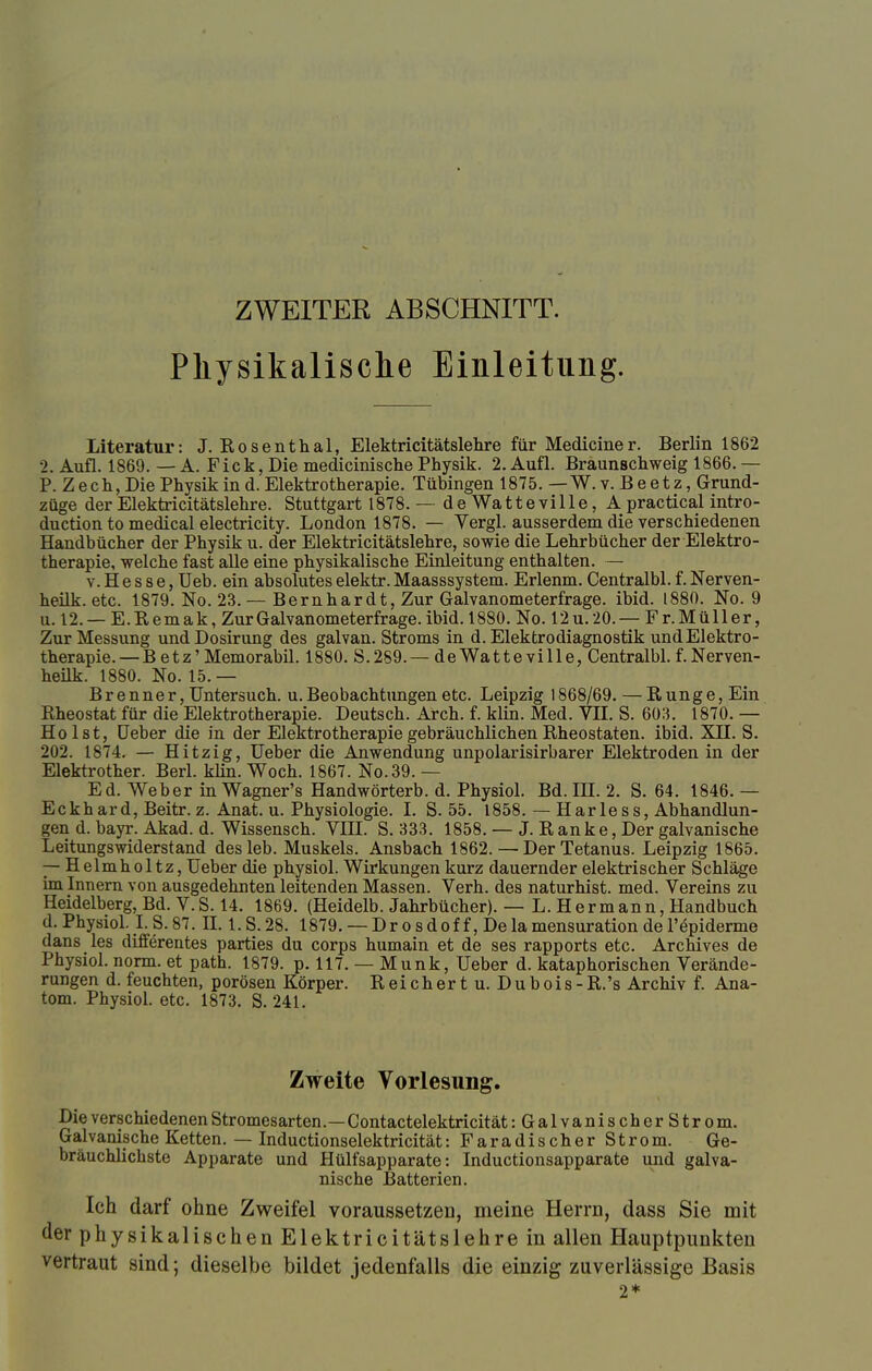 ZWEITER ABSCHNITT. Physikalische Einleitung. Literatur: J. Kosenthai, Elektricitätslehre für Mediciner. Berlin 1862 2. Aufl. 1869. — A. Fick, Die medicinische Physik. 2. Aufl. Braunschweig 1866. — P. Zech, Die Physik in d. Elektrotherapie. Tübingen 1875. — W.v. Beetz, Grund- züge der Elektricitätslehre. Stuttgart 1878. — de Watteville, A practical intro- duction to medical electricity. London 1878. — Vergl. ausserdem die verschiedenen Handbücher der Physik u. der Elektricitätslehre, sowie die Lehrbücher der Elektro- therapie, welche fast alle eine physikalische Einleitung enthalten. — v. H e s s e, Ueb. ein absolutes elektr. Maasssystem. Erlenm. Centralbl. f. Nerven- heilk. etc. 1879. No. 23. — Bernhardt, Zur Galvanometerfrage, ibid. 1880. No. 9 u.12. — E.Remak, Zur Galvanometerfrage, ibid. 1880. No. 12u.20.— Fr.Müller, Zur Messung undDosirung des galvan. Stroms in d. Elektrodiagnostik und Elektro- therapie.—B etz'Memorabil. 1880. S.289.— deWatteville, Centralbl. f.Nerven- heilk. 1880. No. 15.— Brenner, Untersuch, u.Beobachtungen etc. Leipzig 1868/69. — Runge, Ein Rheostat für die Elektrotherapie. Deutsch. Arch. f. klin. Med. VII. S. 603. 1870. — Holst, Ueber die in der Elektrotherapie gebräuchlichen Rheostaten. ibid. XII. S. 202. 1874. — Hitzig, Ueber die Anwendung unpolarisirbarer Elektroden in der Elektrother. Berl. klin. Woch. 1867. No.39.— Ed. Weber in Wagner's Handwörterb. d. Physiol. Bd. III. 2. S. 64. 1846. — Eckhard, Beitr.z. Anat. u. Physiologie. I. S. 55. 1858. — Harless, Abhandlun- gen d. bayr. Akad. d. Wissensch. VIII. S. 333. 1858. — J. R anke, Der galvanische Leitungswiderstand des leb. Muskels. Ansbach 1862. — Der Tetanus. Leipzig 1865. — H elmh o 1 tz, Ueber die physiol. Wirkungen kurz dauernder elektrischer Schläge im Innern von ausgedehnten leitenden Massen. Verh. des naturhist. med. Vereins zu Heidelberg, Bd. V.S. 14. 1869. (Heidelb. Jahrbücher). — L. Hermann, Handbuch d. Physiol. I. S. 87. II. 1. S. 28. 1879. — Dr o s dof f, De la mensuration de l'epiderme dans les differentes parties du corps humain et de ses rapports etc. Archives de Physiol. norm, et path. 1879. p. 117. — Münk, Ueber d. kataphorischen Verände- rungen d. feuchten, porösen Körper. R ei cher t u. Du bois - R.'s Archiv f. Ana- tom. Physiol. etc. 1873. S. 241. Zweite Vorlesung. Die verschiedenen Stromesarten.—Contactelektricität :GalvanischerStrom. Galvanische Ketten. — Inductionselektricität: Faradischer Strom. Ge- bräuchlichste Apparate und Hülfsapparate: Inductionsapparate und galva- nische Batterien. Ich darf ohne Zweifel voraussetzen, meine Herrn, dass Sie mit der physikalischen Elektricitätslehre in allen Hauptpunkten vertraut sind; dieselbe bildet jedenfalls die einzig zuverlässige Basis 2*