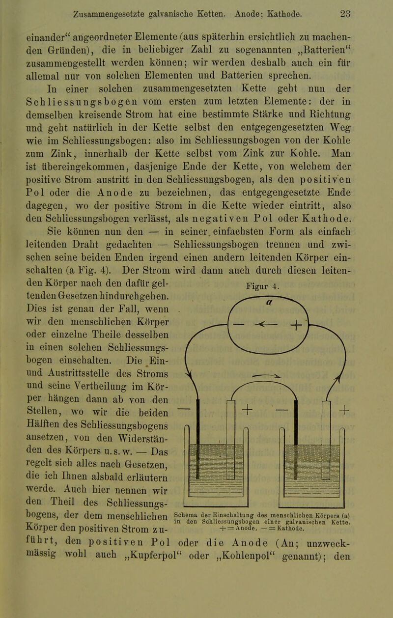 einander angeordneter Elemente (aus späterhin ersichtlich zu machen- den Gründen), die in beliebiger Zahl zu sogenannten „Batterien zusammengestellt werden können; wir werden deshalb auch ein für allemal nur von solchen Elementen und Batterien sprechen. In einer solchen zusammengesetzten Kette geht nun der Schliessungsbogen vom ersten zum letzten Elemente: der in demselben kreisende Strom hat eine bestimmte Stärke und Richtung und geht natürlich in der Kette selbst den entgegengesetzten Weg wie im Schliessungsbogen: also im Schliessungsbogen von der Kohle zum Zink, innerhalb der Kette selbst vom Zink zur Kohle. Man ist übereingekommen, dasjenige Ende der Kette, von welchem der positive Strom austritt in den Schliessungsbogen, als den positiven Pol oder die Anode zu bezeichnen, das entgegengesetzte Ende dagegen, wo der positive Strom in die Kette wieder eintritt, also den Schliessungsbogen verlässt, als negativen Pol oder Kathode. Sie können nun den — in seiner, einfachsten Form als einfach leitenden Draht gedachten — Schliessungsbogen trennen und zwi- schen seine beiden Enden irgend einen andern leitenden Körper ein- schalten (a Fig. 4). Der Strom wird dann auch durch diesen leiten- den Körper nach den dafür gel- tenden Gesetzen hindurchgehen. Dies ist genau der Fall, wenn wir den menschlichen Körper oder einzelne Theile desselben in einen solchen Schliessungs- bogen einschalten. Die Ein- und Austrittsstelle des Stroms und seine Vertheilung im Kör- per hängen dann ab von den Stellen, wo wir die beiden Hälften des Schliessungsbogens ansetzen, von den Widerstän- den des Körpers u. s. w. — Das regelt sich alles nach Gesetzen, die ich Ihnen alsbald erläutern werde. Auch hier nennen wir den Theil des Schliessungs- bogenS, der dem menschlichen Schema der Einschaltung des menschlichen Körpers (a) in den Schliessungsbogen einer galvauischen Kette. -f-= Anode, — = Kathode. Körper den positiven Strom zu- führt, den positiven Pol oder die Anode (An; unzweck- mässig wohl auch „Kupferpol oder „Kohlenpol genannt); den