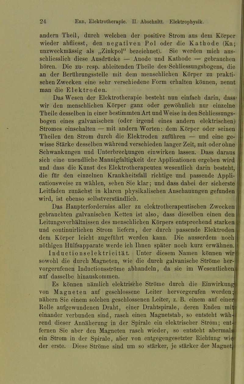 andern Theil, durch welchen der positive Strom aus dem Körper wieder abfliesst, den negativen Pol oder die Kathode (Ka; unzweckmässig als „Zinkpol bezeichnet). Sie werden mich aus- schliesslich diese Ausdrücke — Anode und Kathode — gebrauchen hören. Die zu- resp. ableitenden Theile des1 Schliessungsbogens, die an der Berührungsstelle mit dem menschlichen Körper zu prakti- schen Zwecken eine sehr verschiedene Form erhalten können, nennt man die Elektroden. Das Wesen der Elektrotherapie besteht nun einfach darin, dass- wir den menschlichen Körper ganz oder gewöhnlich nur einzelne Theile desselben in einer bestimmten Art und Weise in den Schliessungs- bogen eines galvanischen (oder irgend eines andern elektrischen) Stromes einschalten — mit andern Worten: dem Körper oder seinen Theilen den Strom durch die Elektroden zuführen — und eine ge- wisse Stärke desselben während verschieden langer Zeit, mit oder ohne Schwankungen und Unterbrechungen einwirken lassen. Dass daraus sich eine unendliche Mannigfaltigkeit der Applicationen ergeben wird und dass die Kunst des Elektrotherapeuten wesentlich darin besteht, die für den einzelnen Krankheitsfall richtige und passende Appli- cationsweise zu wählen, sehen Sie klar; und dass dabei der sicherste Leitfaden zunächst in klaren physikalischen Anschauungen gefunden wird, ist ebenso selbstverständlich. Das Haupterforderniss aller zu elektrotherapeutischen Zwecken gebrauchten galvanischen Ketten ist also, dass dieselben einen den Leitungsverhältnissen des menschlichen Körpers entsprechend starken und continuirlichen Strom liefern, der durch passende Elektroden dem Körper leicht zugeführt werden kann. Die ausserdem noch nöthigen Hülfsapparate werde ich Ihnen später noch kurz erwähnen. Inductionselektricität. Unter diesem Namen können wir sowohl die durch Magneten, wie die durch galvanische Ströme her- vorgerufenen Inductionsströme abhandeln, da sie im Wesentlichen auf dasselbe hinauskommen. Es können nämlich elektrische Ströme durch die Einwirkun von Magneten auf geschlossene Leiter hervorgerufen werden- nähern Sie einem solchen geschlossenen Leiter, z. B. einem auf eine Rolle aufgewundenen Draht, einer Drahtspirale, deren Enden mi einander verbunden sind, rasch einen Magnetstab, so entsteht wäh rend dieser Annäherung in der Spirale ein elektrischer Strom; ent fernen Sie aber den Magneten rasch wieder, so entsteht abermals ein Strom in der Spirale, aber von entgegengesetzter Richtung wie der erste. Diese Ströme sind um so stärker, je stärker der Magnet