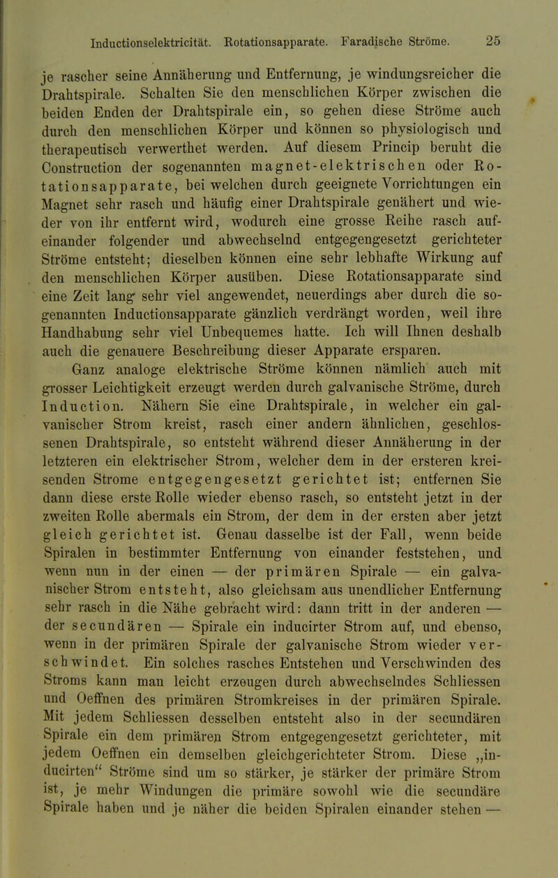 je rascher seine Annäherimg und Entfernung, je windungsreicher die Drahtspirale. Schalten Sie den menschlichen Körper zwischen die beiden Enden der Drahtspirale ein, so gehen diese Ströme auch durch den menschlichen Körper und können so physiologisch und therapeutisch verwerthet werden. Auf diesem Princip beruht die Construction der sogenannten magnet-elektrischen oder Ro- tationsapparate, bei welchen durch geeignete Vorrichtungen ein Magnet sehr rasch und häufig einer Drahtspirale genähert und wie- der von ihr entfernt wird, wodurch eine grosse Reihe rasch auf- einander folgender und abwechselnd entgegengesetzt gerichteter Ströme entsteht; dieselben können eine sehr lebhafte Wirkung auf den menschlichen Körper ausüben. Diese Rotationsapparate sind eine Zeit lang sehr viel angewendet, neuerdings aber durch die so- genannten Inductionsapparate gänzlich verdrängt worden, weil ihre Handhabung sehr viel Unbequemes hatte. Ich will Ihnen deshalb auch die genauere Beschreibung dieser Apparate ersparen. Ganz analoge elektrische Ströme können nämlich auch mit grosser Leichtigkeit erzeugt werden durch galvanische Ströme, durch Induction. Nähern Sie eine Drahtspirale, in welcher ein gal- vanischer Strom kreist, rasch einer andern ähnlichen, geschlos- senen Drahtspirale, so entsteht während dieser Annäherung in der letzteren ein elektrischer Strom, welcher dem in der ersteren krei- senden Strome entgegengesetzt gerichtet ist; entfernen Sie dann diese erste Rolle wieder ebenso rasch, so entsteht jetzt in der zweiten Rolle abermals ein Strom, der dem in der ersten aber jetzt gleich gerichtet ist. Genau dasselbe ist der Fall, wenn beide Spiralen in bestimmter Entfernung von einander feststehen, und wenn nun in der einen — der primären Spirale — ein galva- nischer Strom entsteht, also gleichsam aus unendlicher Entfernung sehr rasch in die Nähe gebracht wird: dann tritt in der anderen — der secundären — Spirale ein inducirter Strom auf, und ebenso, wenn in der primären Spirale der galvanische Strom wieder ver- schwindet. Ein solches rasches Entstehen und Verschwinden des Stroms kann man leicht erzeugen durch abwechselndes Schliessen und Oeffnen des primären Stromkreises in der primären Spirale. Mit jedem Schliessen desselben entsteht also in der secundären Spirale ein dem primären Strom entgegengesetzt gerichteter, mit jedem Oeffnen ein demselben gleichgerichteter Strom. Diese ,,in- ducirten Ströme sind um so stärker, je stärker der primäre Strom ist, je mehr Windungen die primäre sowohl wie die secundäre ►Spirale haben und je näher die beiden Spiralen einander stehen —