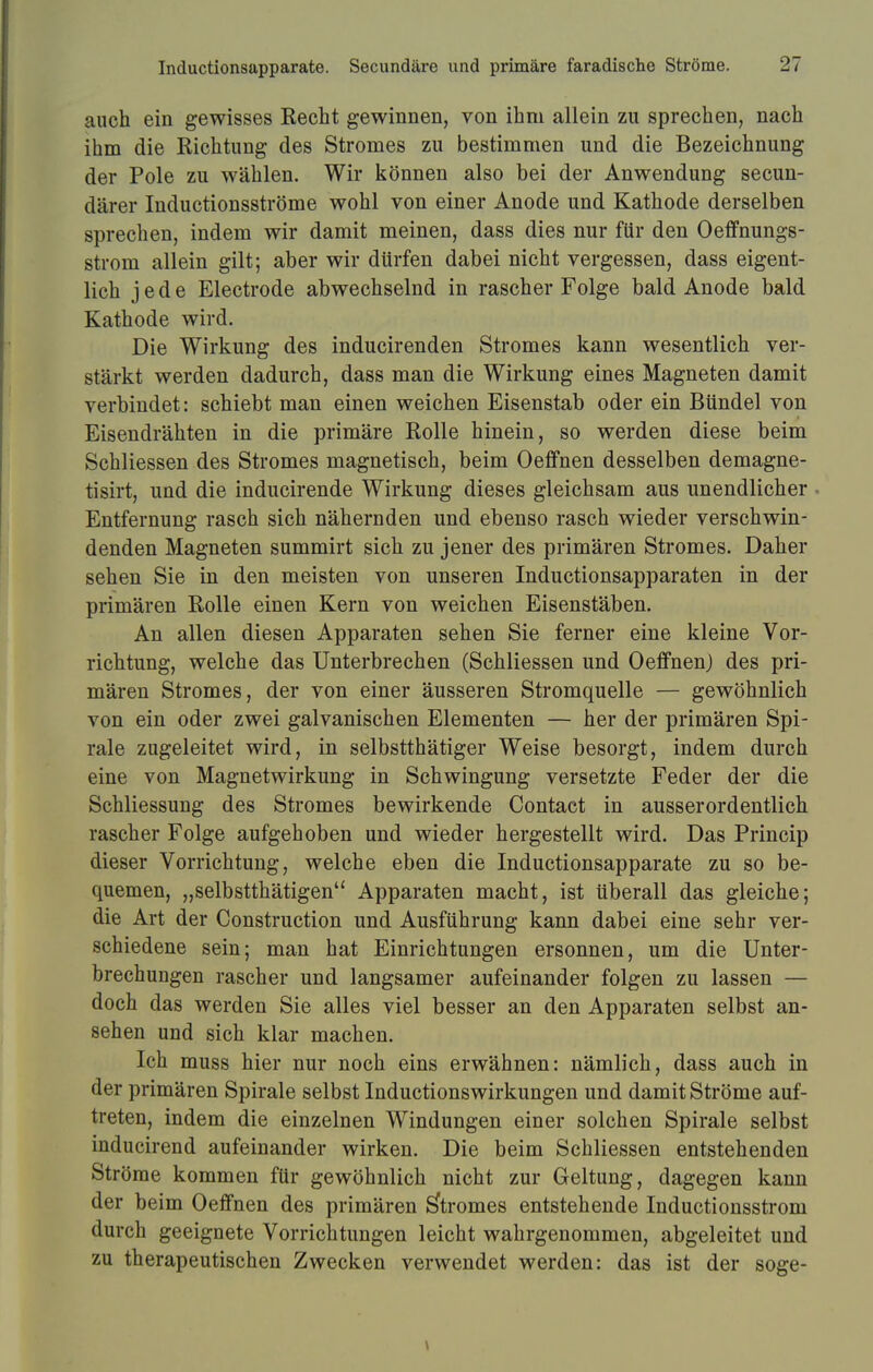 auch ein gewisses Recht gewinnen, von ihm allein zu sprechen, nach ihm die Richtung des Stromes zu bestimmen und die Bezeichnung der Pole zu wählen. Wir können also bei der Anwendung secun- därer Inductionsströme wohl von einer Anode und Kathode derselben sprechen, indem wir damit meinen, dass dies nur für den Oeffnungs- stroni allein gilt; aber wir dürfen dabei nicht vergessen, dass eigent- lich jede Electrode abwechselnd in rascher Folge bald Anode bald Kathode wird. Die Wirkung des inducirenden Stromes kann wesentlich ver- stärkt werden dadurch, dass man die Wirkung eines Magneten damit verbindet: schiebt man einen weichen Eisenstab oder ein Bündel von Eisendrähten in die primäre Rolle hinein, so werden diese beim Schliessen des Stromes magnetisch, beim Oeffnen desselben demagne- tisirt, und die inducirende Wirkung dieses gleichsam aus unendlicher • Entfernung rasch sich nähernden und ebenso rasch wieder verschwin- denden Magneten summirt sich zu jener des primären Stromes. Daher sehen Sie in den meisten von unseren Inductionsapparaten in der primären Rolle einen Kern von weichen Eisenstäben. An allen diesen Apparaten sehen Sie ferner eine kleine Vor- richtung, welche das Unterbrechen (Schliessen und Oeffnen) des pri- mären Stromes, der von einer äusseren Stromquelle — gewöhnlich von ein oder zwei galvanischen Elementen — her der primären Spi- rale zugeleitet wird, in selbstthätiger Weise besorgt, indem durch eine von Magnetwirkung in Schwingung versetzte Feder der die Schliessung des Stromes bewirkende Contact in ausserordentlich rascher Folge aufgehoben und wieder hergestellt wird. Das Princip dieser Vorrichtung, welche eben die Inductionsapparate zu so be- quemen, „selbstthätigen Apparaten macht, ist überall das gleiche; die Art der Construction und Ausführung kann dabei eine sehr ver- schiedene sein; man hat Einrichtungen ersonnen, um die Unter- brechungen rascher und langsamer aufeinander folgen zu lassen — doch das werden Sie alles viel besser an den Apparaten selbst an- sehen und sich klar machen. Ich muss hier nur noch eins erwähnen: nämlich, dass auch in der primären Spirale selbst Inductionswirkungen und damit Ströme auf- treten, indem die einzelnen Windungen einer solchen Spirale selbst inducirend aufeinander wirken. Die beim Schliessen entstehenden Ströme kommen für gewöhnlich nicht zur Geltung, dagegen kann der beim Oeffnen des primären £>tromes entstehende Inductionsstrom durch geeignete Vorrichtungen leicht wahrgenommen, abgeleitet und zu therapeutischen Zwecken verwendet werden: das ist der soge-