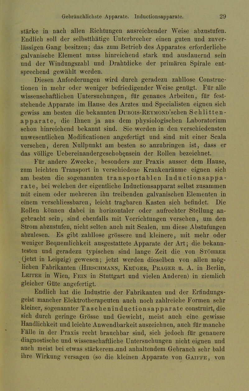stärke in Dach allen Richtungen ausreichender Weise abzustufen. Endlich soll der selbstthätige Unterbrecher einen guten und zuver- lässigen Gang besitzen; das zum Betrieb des Apparates erforderliche galvanische Element muss hinreichend stark und ausdauernd sein und der Windungszahl und Drahtdicke der primären Spirale ent- sprechend gewählt werden. Diesen Anforderungen wird durch geradezu zahllose Construc- tionen in mehr oder weniger befriedigender Weise genügt. Für alle wissenschaftlichen Untersuchungen, für genaues Arbeiten, für fest- stehende Apparate im Hause des Arztes und Specialisten eignen sich gewiss am besten die bekannten DuBOis-REYMOND'schen Schlitten- apparate, die Ihnen ja aus dem physiologischen Laboratorium schon hinreichend bekannt sind. Sie werden in den verschiedensten unwesentlichen Modifikationen angefertigt und sind mit einer Scala versehen, deren Nullpunkt am besten so anzubringen ist, dass er das völlige Uebereinandergeschobensein der Rollen bezeichnet. Für andere Zwecke, besonders zur Praxis ausser dem Hause, zum leichten Transport in verschiedene Krankenräume eignen sich am besten die sogenannten transportablen Inductionsappa- rate, bei welchen der eigentliche Inductionsapparat selbst zusammen mit einem oder mehreren ihn treibenden galvanischen Elementen in einem verschliessbaren, leicht tragbaren Kasten sich befindet. Die Rollen können dabei in horizontaler oder aufrechter Stellung an- gebracht sein, sind ebenfalls mit Vorrichtungen versehen, um den Strom abzustufen, nicht selten auch mit Scalen, um diese Abstufungen abzulesen. Es gibt zahllose grössere und kleinere, mit mehr oder weniger Bequemlichkeit ausgestattete Apparate der Art; die bekann- testen und geradezu typischen sind lange Zeit die von Stöhrer (jetzt in Leipzig) gewesen; jetzt werden dieselben von allen mög- lichen Fabrikanten (Hirschmann, Krüger, Prager u. A. in Berlin, Leiter in Wien, Fein in Stuttgart und vielen Anderen) in ziemlich gleicher Güte angefertigt. Endlich hat die Industrie der Fabrikanten und der Erfindungs- geist mancher Elektrotherapeuten auch noch zahlreiche Formen sehr kleiner, sogenannter Tascheninductionsapparate construirt, die sich durch geringe Grösse und Gewicht, meist auch eine gewisse Handlichkeit und leichte Anwendbarkeit auszeichnen, auch für manche Fälle in der Praxis recht brauchbar sind, sich jedoch für genauere diagnostische und wissenschaftliche Untersuchungen nicht eignen und auch meist bei etwas stärkerem .und anhaltendem Gebrauch sehr bald ihre Wirkung versagen (so die kleinen Apparate von Gaiffe, von