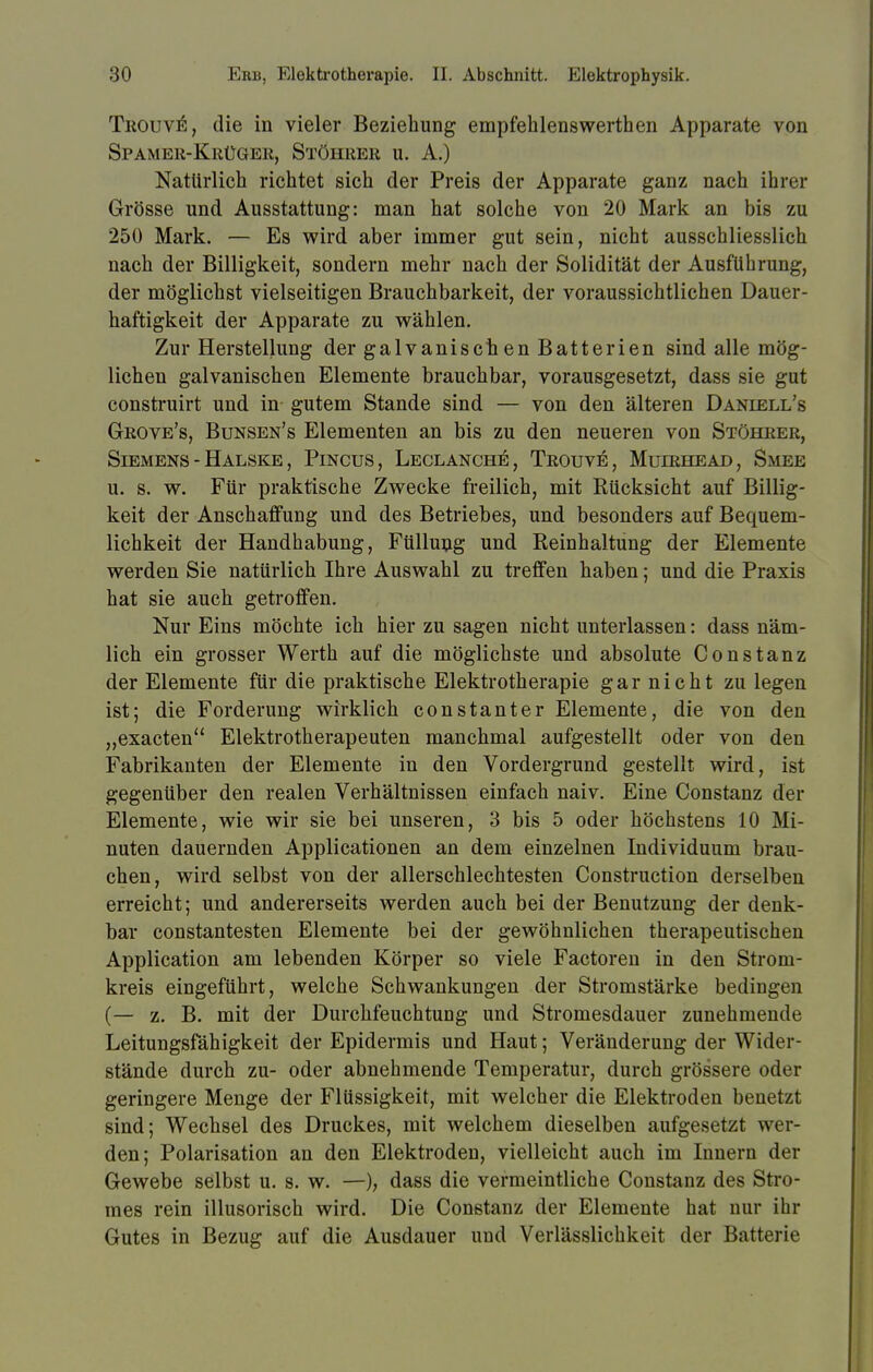 Trouve, die in vieler Beziehung empfehlenswert!]en Apparate von Spamer-Krüger, Stöhrer u. A.) Natürlich richtet sich der Preis der Apparate ganz nach ihrer Grösse und Ausstattung: man hat solche von 20 Mark an bis zu 250 Mark. — Es wird aber immer gut sein, nicht ausschliesslich nach der Billigkeit, sondern mehr nach der Solidität der Ausführung, der möglichst vielseitigen Brauchbarkeit, der voraussichtlichen Dauer- haftigkeit der Apparate zu wählen. Zur Herstellung der galvanischen Batterien sind alle mög- lichen galvanischen Elemente brauchbar, vorausgesetzt, dass sie gut construirt und in gutem Stande sind — von den älteren Daniell's Grove's, Bunsen's Elementen an bis zu den neueren von Stöhrer, Siemens - Halske, Pincus, Leclanch^, Trouve, Muirhead, Smee u. s. w. Für praktische Zwecke freilich, mit Rücksicht auf Billig- keit der Anschaffung und des Betriebes, und besonders auf Bequem- lichkeit der Handhabung, Füllung und Reinhaltung der Elemente werden Sie natürlich Ihre Auswahl zu treffen haben; und die Praxis hat sie auch getroffen. Nur Eins möchte ich hier zu sagen nicht unterlassen: dass näm- lich ein grosser Werth auf die möglichste und absolute Constanz der Elemente für die praktische Elektrotherapie gar nicht zu legen ist; die Forderung wirklich constanter Elemente, die von den „exacten Elektrotherapeuten manchmal aufgestellt oder von den Fabrikanten der Elemente in den Vordergrund gestellt wird, ist gegenüber den realen Verhältnissen einfach naiv. Eine Constanz der Elemente, wie wir sie bei unseren, 3 bis 5 oder höchstens 10 Mi- nuten dauernden Applicationen an dem einzelnen Individuum brau- chen, wird selbst von der allerschlechtesten Construction derselben erreicht; und andererseits werden auch bei der Benutzung der denk- bar constantesten Elemente bei der gewöhnlichen therapeutischen Application am lebenden Körper so viele Factoren in den Strom- kreis eingeführt, welche Schwankungen der Stromstärke bedingen (— z. B. mit der Durchfeuchtung und Stromesdauer zunehmende Leitungsfähigkeit der Epidermis und Haut; Veränderung der Wider- stände durch zu- oder abnehmende Temperatur, durch grössere oder geringere Menge der Flüssigkeit, mit welcher die Elektroden benetzt sind; Wechsel des Druckes, mit welchem dieselben aufgesetzt wor- den; Polarisation an den Elektroden, vielleicht auch im Innern der Gewebe selbst u. s. w. —), dass die vermeintliche Constanz des Stro- mes rein illusorisch wird. Die Constanz der Elemente hat nur ihr Gutes in Bezug auf die Ausdauer und Verlässlichkeit der Batterie