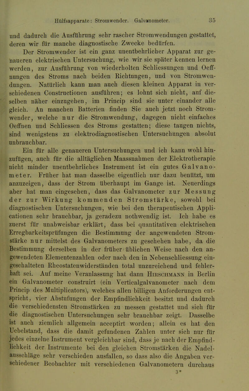 und dadurch die Ausführung sehr rascher Stromwendungen gestattet, deren wir für manche diagnostische Zwecke bedürfen. Der Stromwender ist ein ganz unentbehrlicher Apparat zur ge- naueren elektrischen Untersuchung, wie wir sie später kennen lernen werden, zur Ausführung von wiederholten Schliessungen und OerT- nungen des Stroms nach beiden Richtungen, und von Stromwen- dungen. Natürlich kann man auch diesen kleinen Apparat in ver- schiedenen Constructionen ausführen; es lohnt sich nicht, auf die- selben näher einzugehen, im Princip sind sie unter einander alle gleich. An manchen Batterien finden Sie auch jetzt noch Strom- wender, welche nur die Stromwendung, dagegen nicht einfaches Oeffnen und Schliessen des Stroms gestatten; diese taugen nichts, sind wenigstens zu elektrodiagnostischen Untersuchungen absolut unbrauchbar. Ein für alle genaueren Untersuchungen und ich kann wohl hin- zufügen, auch für die alltäglichen Maassnahmen der Elektrotherapie nicht minder unentbehrliches Instrument ist ein gutes Galvano- meter. Früher hat man dasselbe eigentlich nur dazu benützt, um anzuzeigen, dass der Strom überhaupt im Gange ist. Neuerdings aber hat man eingesehen, dass das Galvanometer zur Messung der zur Wirkung kommenden Stromstärke, sowohl bei diagnostischen Untersuchungen, wie bei den therapeutischen Appli- cationen sehr brauchbar, ja geradezu nothwendig ist. Ich habe es zuerst für unabweisbar erklärt, dass bei quantitativen elektrischen Erregbarkeitsprüfungen die Bestimmung der angewendeten Strom- stärke nur mittelst des Galvanometers zu geschehen habe, da die Bestimmung derselben in der früher'üblichen Weise nach den an- gewendeten Elementenzahlen oder nach den in Nebenschliessung ein- geschalteten Rheostatenwiderständen total unzureichend und fehler- haft sei. Auf meine Veranlassung hat dann Hieschmann in Berlin ein Galvanometer construirt (ein Verticalgalvanometer nach dem Princip des Multiplicators), welches allen billigen Anforderungen ent- spricht, vier Abstufungen der Empfindlichkeit besitzt und dadurch die verschiedensten Stromstärken zu messen gestattet und sich für die diagnostischen Untersuchungen sehr brauchbar zeigt. Dasselbe ist auch ziemlich allgemein aeeeptirt worden; allein es hat den Uebelstand, dass die damit gefundenen Zahlen unter sich nur für jedes einzelne Instrument vergleichbar sind, dass je nach der Empfind- lichkeit der Instrumente bei den gleichen Stromstärken die Nadel- ausschläge sehr verschieden ausfallen, so dass also die Angaben ver- schiedener Beobachter mit verschiedenen Galvanometern durchaus 3*