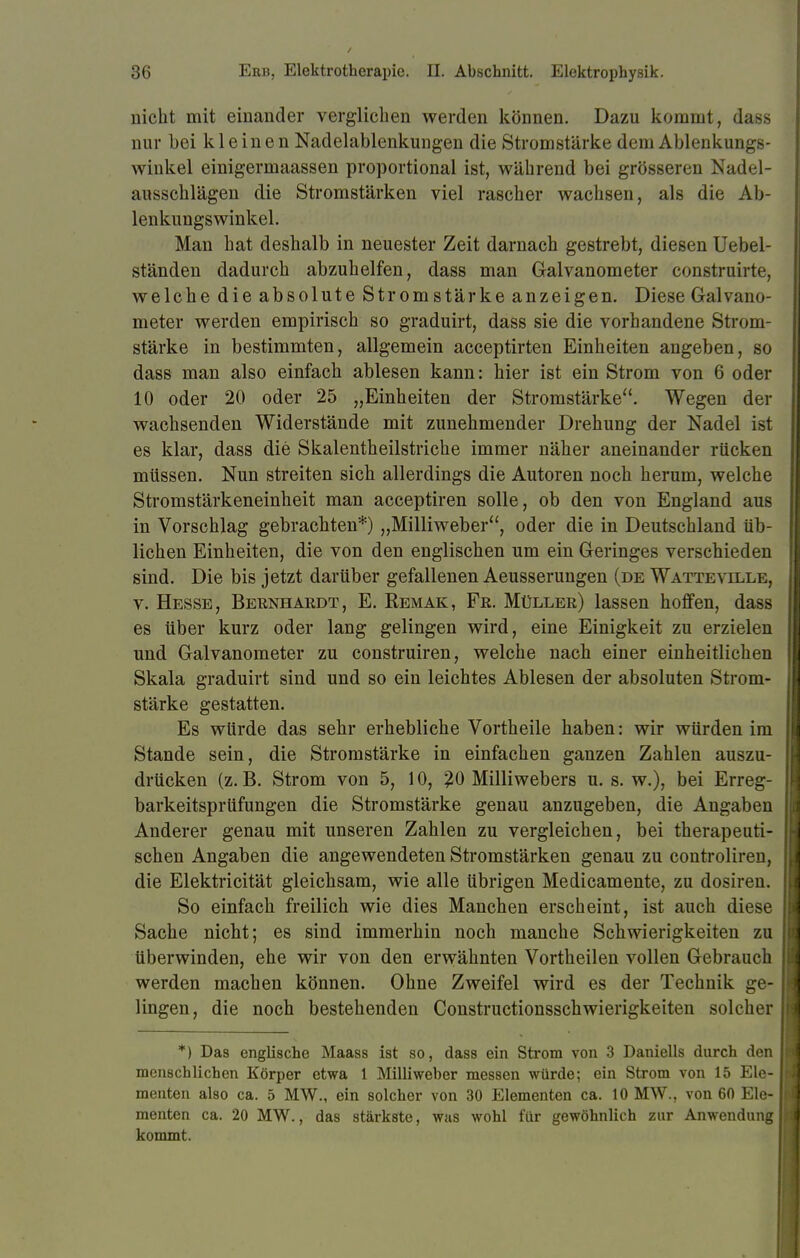 nicht mit einander verglichen werden können. Dazu kommt, dass nur bei kleinen Nadelablenkungen die Stromstärke dem Ablenkungs- winkel einigermaassen proportional ist, während bei grösseren Nadel- ausschlägen die Stromstärken viel rascher wachsen, als die Ab- lenkungswinkel. Man hat deshalb in neuester Zeit darnach gestrebt, diesen Uebel- ständen dadurch abzuhelfen, dass man Galvanometer construirte, welche die absolute Stromstärke anzeigen. Diese Galvano- meter werden empirisch so graduirt, dass sie die vorhandene Strom- stärke in bestimmten, allgemein acceptirten Einheiten angeben, so dass man also einfach ablesen kann: hier ist ein Strom von 6 oder 10 oder 20 oder 25 „Einheiten der Stromstärke. Wegen der wachsenden Widerstände mit zunehmender Drehung der Nadel ist es klar, dass die Skalentheilstriche immer näher aneinander rücken müssen. Nun streiten sich allerdings die Autoren noch herum, welche Stromstärkeneinheit man acceptiren solle, ob den von England aus in Vorschlag gebrachten*) „Milliweber, oder die in Deutschland üb- lichen Einheiten, die von den englischen um ein Geringes verschieden sind. Die bis jetzt darüber gefallenen Aeusserungen (de Watteville, v. Hesse, Bernhardt, E. Remak, Fe. Müller) lassen hoffen, dass es über kurz oder lang gelingen wird, eine Einigkeit zu erzielen und Galvanometer zu construiren, welche nach einer einheitlichen Skala graduirt sind und so ein leichtes Ablesen der absoluten Strom- stärke gestatten. Es würde das sehr erhebliche Vortheile haben: wir würden im Stande sein, die Stromstärke in einfachen ganzen Zahlen auszu- drücken (z.B. Strom von 5, 10, 20 Milliwebers u. s. w.), bei Erreg- barkeitsprüfungen die Stromstärke genau anzugeben, die Angaben Anderer genau mit unseren Zahlen zu vergleichen, bei therapeuti- schen Angaben die angewendeten Stromstärken genau zu controliren, die Elektricität gleichsam, wie alle übrigen Medicamente, zu dosiren. So einfach freilich wie dies Manchen erscheint, ist auch diese Sache nicht; es sind immerhin noch manche Schwierigkeiten zu überwinden, ehe wir von den erwähnten Vortheilen vollen Gebrauch werden machen können. Ohne Zweifel wird es der Technik ge- lingen, die noch bestehenden Constructionsschwierigkeiten solcher *) Das englische Maass ist so, dass ein Strom von 3 Daniells durch den menschlichen Körper etwa 1 Milliweber messen würde; ein Strom von 15 Ele- menten also ca. 5 MW., ein solcher von 30 Elementen ca. 10 MW., von 60 Ele- menten ca. 20 MW., das stärkste, was wohl für gewöhnlich zur Anwendung kommt.