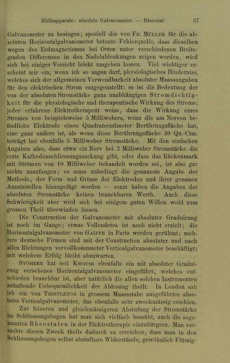 Galvanometer zu besiegen; speciell die von Fr. Müller für die ab- soluten Horizontalgalvanometer betonte Fehlerquelle, dass dieselben wegen des Erdmagnetismus bei Orten unter verschiedenen Breite- graden Differenzen in den Nadelablenkungen zeigen werden, wird sich bei einiger Vorsicht leicht umgehen lassen. Viel wichtiger er- scheint mir ein, wenn ich so sagen darf, physiologisches Hinderniss, welches sich der allgemeinen Verwendbarkeit absoluter Maassangaben für den elektrischen Strom entgegenstellt: es ist die Bedeutung der von der absoluten Stromstärke ganz unabhängigen Stromdichtig- keit für die physiologische und therapeutische Wirkung des Stroms; jeder erfahrene Elektrotherapeut weiss, dass die Wirkung eines Stromes von beispielsweise 5 Milliwebers, wenn die am Nerven be- findliche Elektrode einen Quadratcentimeter Berührungsfläche hat, eine ganz andere ist, als wenn diese Berührungsfläche 20 Qu.-Ctm. beträgt bei ebenfalls 5 Milliweber Stromstärke. Mit den einfachen Angaben also, dass etwa ein Nerv bei 2 Milliweber Stromstärke die erste Kathodenschliessungszuckung gibt, oder dass das Rückenmark mit Strömen von 10 Milliweber behandelt worden sei, ist also gar nichts anzufangen; es muss unbedingt die genaueste Angabe der Methode, der Form und Grösse der Elektroden und ihrer genauen Ansatzstellen hinzugefügt werden — sonst haben die Angaben der absoluten Stromstärke keinen brauchbaren Werth. Auch diese Schwierigkeit aber wird sich bei einigem guten Willen wohl zum grossen Theil überwinden lassen. Die Construction der Galvanometer mit absoluter Graduirung ist noch im Gange; etwas Vollendetes ist noch nicht erzielt; die Horizontalgalvanometer von Gäiffe in Paris werden gerühmt; meh- rere deutsche Firmen sind mit der Construction absoluter und nach allen Richtungen vervollkommneter Verticalgalvanometer beschäftigt; mit welchem Erfolg bleibt abzuwarten. Stöhrer hat seit Kurzem ebenfalls ein mit absoluter Gradui- rung versehenes Horizontalgalvanometer eingeführt, welches ent- schieden brauchbar ist, aber natürlich die allen solchen Instrumenten anhaftende Unbequemlichkeit der Ablesung theilt. In London sah ' ich ein von Thistleton in grossem Maassstabe ausgeführtes abso- lutes Verticalgalvanometer, das ebenfalls sehr zweckmässig erschien. Zur feineren und gleichmässigeren Abstufung der Stromstärke im Schliessungsbogen hat man sich vielfach bemüht, auch die soge- nannten Rh eostaten in der Elektrotherapie einzubürgern. Man ver- suchte diesen Zweck theils dadurch zu erreichen, dass man in den pchliessungsbogen selbst abstufbare Widerstände, gewöhnlich Flüssig-