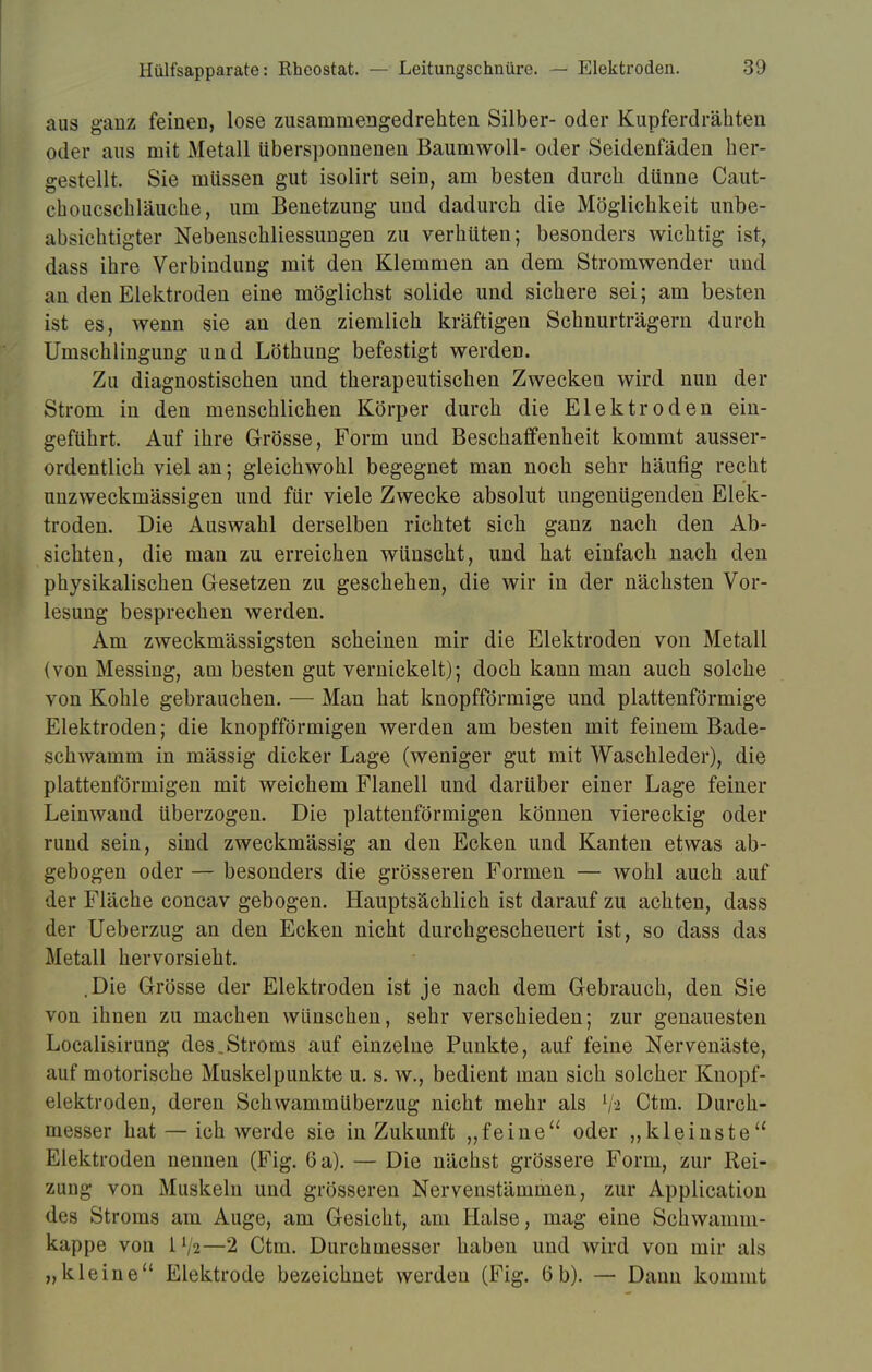 aus ganz feinen, lose zusammengedrehten Silber- oder Kupferdrähten oder aus mit Metall iibersponnenen Baumwoll- oder Seidenfäden her- gestellt. Sie müssen gut isolirt sein, am besten durch dünne Caut- choucschläuche, um Benetzung und dadurch die Möglichkeit unbe- absichtigter Nebenschliessungen zu verhüten; besonders wichtig ist, dass ihre Verbindung mit den Klemmen an dem Stromwender und an den Elektroden eine möglichst solide und sichere sei; am besten ist es, wenn sie an den ziemlich kräftigen Schnurträgern durch Umschlingung und Löthung befestigt werden. Zu diagnostischen und therapeutischen Zwecken wird nun der Strom in den menschlichen Körper durch die Elektroden ein- geführt. Auf ihre Grösse, Form und Beschaffenheit kommt ausser- ordentlich viel an; gleichwohl begegnet man noch sehr häufig recht unzweckmässigen und für viele Zwecke absolut ungenügenden Elek- troden. Die Auswahl derselben richtet sich ganz nach den Ab- sichten, die man zu erreichen wünscht, und hat einfach nach den physikalischen Gesetzen zu geschehen, die wir in der nächsten Vor- lesung besprechen werden. Am zweckmässigsten scheinen mir die Elektroden von Metall (von Messing, am besten gut vernickelt); doch kann man auch solche von Kohle gebrauchen. — Man hat knopfförmige und plattenförmige Elektroden; die knopfförmigen werden am besten mit feinem Bade- schwamm in mässig dicker Lage (weniger gut mit Waschleder), die plattenförmigen mit weichem Flanell und darüber einer Lage feiner Leinwand überzogen. Die plattenförmigen können viereckig oder rund sein, sind zweckmässig an den Ecken und Kanten etwas ab- gebogen oder — besonders die grösseren Formen — wohl auch auf der Fläche concav gebogen. Hauptsächlich ist darauf zu achten, dass der Ueberzug an den Ecken nicht durchgescheuert ist, so dass das Metall hervorsieht. .Die Grösse der Elektroden ist je nach dem Gebrauch, den Sie von ihnen zu machen wünschen, sehr verschieden; zur genauesten Localisirung des.Stroms auf einzelne Punkte, auf feine Nervenäste, auf motorische Muskelpunkte u. s. w., bedient man sich solcher Kuopf- elektroden, deren Schwammüberzug nicht mehr als 7* Ctm. Durch- messer hat — ich werde sie in Zukunft „feine oder „kleinste Elektroden nennen (Fig. 6 a). — Die nächst grössere Form, zur Rei- zung von Muskeln und grösseren Nervenstämmen, zur Application des Stroms am Auge, am Gesicht, am Halse, mag eine Schwamm- kappe von 1 72—2 Ctm. Durchmesser haben und wird von mir als „kleine Elektrode bezeichnet werden (Fig. 6b). — Dann kommt