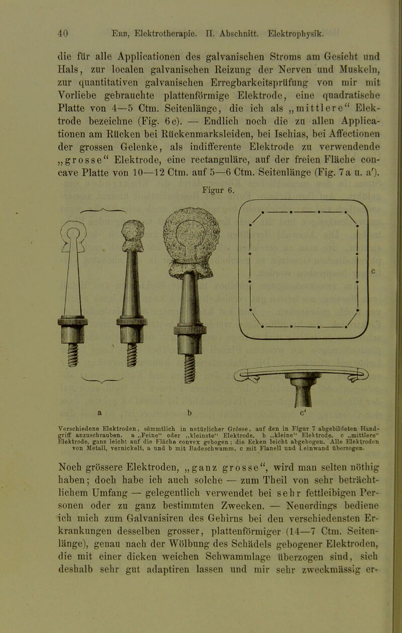 die für alle Applicationen des galvanischen Stroms am Gesicht und Hals, zur localen galvanischen Reizung der Nerven und Muskeln, zur quantitativen galvanischen Erregbarkeitsprüfung von mir mit Vorliebe gebrauchte plattenförmige Elektrode, eine quadratische Platte von 4—5 Ctm. Seitenlänge, die ich als „mittlere Elek- trode bezeichne (Fig. 6 c). — Endlich noch die zu allen Applica- tionen am Eücken bei Rückenmarksleiden, bei Ischias, bei Affectionen der grossen Gelenke, als indifferente Elektrode zu verwendende „grosse Elektrode, eine rectanguläre, auf der freien Fläche con- cave Platte von 10—12 Ctm. auf 5—6 Ctm. Seitenlänge (Fig. Tau. a'). Figur 6. a b Verschiedene Elektroden, sämmtlich in natürlicher Grösse, anf den in Figur 7 abgebildeten Tlund- griff anzuschrauben, a „Feine oder „kleinste Elektrode, b „kleine Elektrode, c „mittlere Elektrode, ganz leicht auf die Fläche convex gebogen ; die Ecken leicht abgebogen. Alle Elektroden Ton Metall, vernickelt, a und b mit Badeschwamm, c mit Flanell und Leinwand überzogen. Noch grössere Elektroden, „ganz grosse, wird man selten nöthig haben; doch habe ich auch solche — zum Theil von sehr beträcht- lichem Umfang— gelegentlich verwendet bei sehr fettleibigen Per- sonen oder zu ganz bestimmten Zwecken. — Neuerdings bediene ich mich zum Galvanisiren des Gehirns bei den verschiedensten Er- krankungen desselben grosser, plattenförmiger (14—7 Ctm. Seiten- länge), genau nach der Wölbung des Schädels gebogener Elektroden, die mit einer dicken weichen Schwammlage überzogen sind, sich deshalb sehr gut adaptiren lassen und mir sehr zweckmässig err