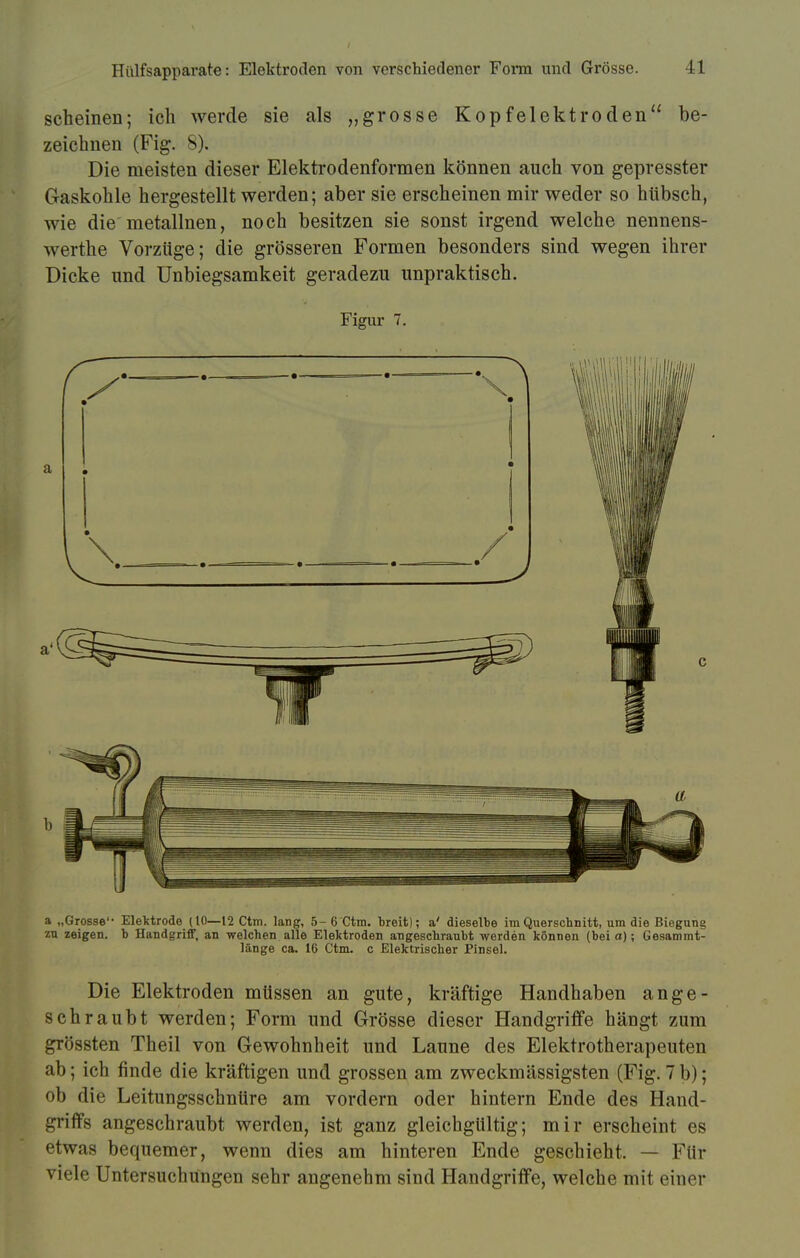 scheinen; ich werde sie als „grosse Kopfelektroden be- zeichnen (Fig. 8). Die meisten dieser Elektrodenformen können auch von gepresster Gaskohle hergestellt werden; aber sie erscheinen mir weder so hübsch, wie die metallnen, noch besitzen sie sonst irgend welche nennens- werthe Vorzüge; die grösseren Formen besonders sind wegen ihrer Dicke und Unbiegsamkeit geradezu unpraktisch. Figur 7. a „Grosse Elektrode (10—12 Ctm. lang, 5- 6 Ctm. l)reit); a' dieselbe im Querschnitt, um die Biegung zu zeigen, b Handgriff, an welchen alle Elektroden angeschraubt werden können (bei a); Gesammt- länge ca. 16 Ctm. c Elektrischer Pinsel. Die Elektroden müssen an gute, kräftige Handhaben ange- schraubt werden; Form und Grösse dieser Handgriffe hängt zum grössten Theil von Gewohnheit und Laune des Elektrotherapeuten ab; ich finde die kräftigen und grossen am zweckmässigsten (Fig. 7 b); ob die Leitungsschnüre am vordem oder hintern Ende des Hand- griffs angeschraubt werden, ist ganz gleichgültig; mir erscheint es etwas bequemer, wenn dies am hinteren Ende geschieht. — Für viele Untersuchungen sehr angenehm sind Handgriffe, welche mit einer