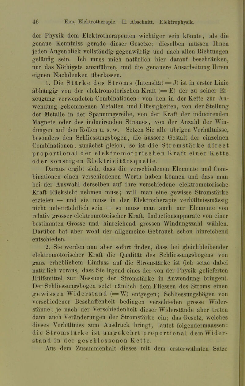 der Physik dem Elektrotherapeuten wichtiger sein könnte, als die genaue Kenntniss gerade dieser Gesetze; dieselben müssen Ihnen jeden Augenblick vollständig gegenwärtig und nach allen Richtunpn geläufig sein. Ich muss mich natürlich hier darauf beschränken, nur das Nöthigste anzuführen, und die genauere Ausarbeitung Ihrem eignen Nachdenken tiberlassen. 1. Die Stärke des Stroms (Intensität = J) ist in erster Linie abhängig von der elektromotorischen Kraft (= E) der zu seiner Er- zeugung verwendeten Combinationen: von den in der Kette zur An- wendung gekommenen Metallen und Flüssigkeiten, von der Stellung der Metalle in der Spannungsreihe, von der Kraft der inducirenden Magnete oder des inducirenden Stromes, von der Anzahl der Win- dungen auf den Rollen u. s. w. Setzen Sie alle übrigen Verhältnisse, besonders den Schliessungsbogen, die äussere Gestalt der einzelnen Combinationen, zunächst gleich, so ist die Stromstärke direct proportional der elektromotorischen Kraft einer Kette oder sonstigen Elektricitätsquelle. Daraus ergibt sich, dass die verschiedenen Elemente und Com- binationen einen verschiedenen Werth haben können und dass man bei der Auswahl derselben auf ihre verschiedene elektromotorische Kraft Rücksicht nehmen muss; will man eine gewisse Stromstärke erzielen — und sie muss in der Elektrotherapie verhältnissmässig nicht unbeträchtlich sein — so muss man auch nur Elemente von relativ grosser elektromotorischer Kraft, Inductionsapparate von einer bestimmten Grösse und hinreichend grossen Windungszahl wählen. Darüber hat aber wohl der allgemeine Gebrauch schon hinreichend entschieden. 2. Sie werden nun aber sofort finden, dass bei gleichbleibender elektromotorischer Kraft die Qualität des Schliessungsbogens von ganz erheblichem Einfluss auf die Stromstärke ist (ich setze dabei natürlich voraus, dass Sie irgend eines der von der Physik gelieferten Htilfsmittel zur Messung der Stromstärke in Anwendung bringen). Der Schliessungsbogen setzt nämlich dem Fliessen des Stroms einen gewissen Widerstand (=W) entgegen; Schliessungsbogen von verschiedener Beschaffenheit bedingen verschieden grosse Wider- stände ; je nach der Verschiedenheit dieser Widerstände aber treten dann auch Veränderungen der Stromstärke ein; das Gesetz, welches dieses Verhältniss zum Ausdruck bringt, lautet folgenderruaass< n: die Stromstärke ist umgekehrt proportional demWidor- stand in der geschlossenen Kette. Aus dem Zusammenhalt dieses mit dem ersterwähnten Satze