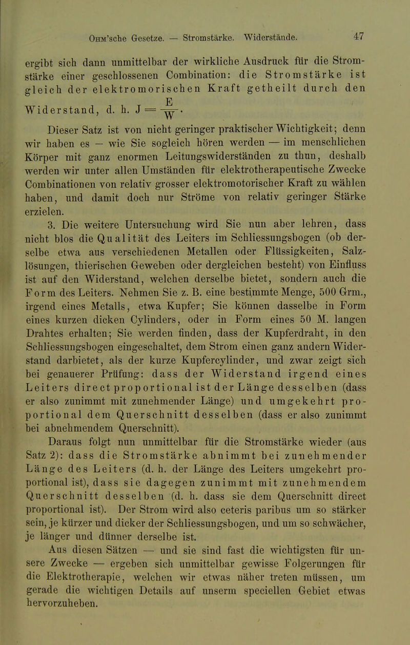 ergibt sich dann unmittelbar der wirkliche Ausdruck für die Strom- stärke einer geschlossenen Combination: die Stromstärke ist gleich der elektromorischen Kraft getheilt durch den E Widerstand, d. h. J = -^-. Dieser Satz ist von nicht geringer praktischer Wichtigkeit; denn wir haben es — wie Sie sogleich hören werden — im menschlichen Körper mit ganz enormen Leitungswiderständen zu thun, deshalb werden wir unter allen Umständen für elektrotherapeutische Zwecke Combinationen von relativ grosser elektromotorischer Kraft zu wählen haben, und damit doch nur Ströme von relativ geringer Stärke erzielen. 3. Die weitere Untersuchung wird Sie nun aber lehren, dass nicht blos die Qualität des Leiters im Schliessungsbogen (ob der- selbe etwa aus verschiedenen Metallen oder Flüssigkeiten, Salz- lösungen, thierischen Geweben oder dergleichen besteht) von Einfluss ist auf den Widerstand, welchen derselbe bietet, sondern auch die Form des Leiters. Nehmen Sie z. B. eine bestimmte Menge, 500 Grm., irgend eines Metalls, etwa Kupfer; Sie können dasselbe in Form eines kurzen dicken Cylinders, oder in Form eines 50 M. langen Drahtes erhalten; Sie werden finden, dass der Kupferdraht, in den Schliessungsbogen eingeschaltet, dem Strom einen ganz andern Wider- stand darbietet, als der kurze Kupfercylinder, und zwar zeigt sich bei genauerer Prüfung: dass der Widerstand irgend eines Leiters directproportionalistderLängedesselben (dass er also zunimmt mit zunehmender Länge) und umgekehrt pro- portional dem Querschnitt desselben (dass er also zunimmt bei abnehmendem Querschnitt). Daraus folgt nun unmittelbar für die Stromstärke wieder (aus Satz 2): dass die Stromstärke abnimmt bei zunehmender Länge des Leiters (d. h. der Länge des Leiters umgekehrt pro- portional ist), dass sie dagegen zunimmt mit zunehmendem Querschnitt desselben (d. h. dass sie dem Querschnitt direct proportional ist). Der Strom wird also ceteris paribus um so stärker sein, je kürzer und dicker der Schliessungsbogen, und um so schwächer, je länger und dünner derselbe ist. Aus diesen Sätzen — und sie sind fast die wichtigsten für un- sere Zwecke — ergeben sich unmittelbar gewisse Folgerungen für die Elektrotherapie, welchen wir etwas näher treten müssen, um gerade die wichtigen Details auf unserm speciellen Gebiet etwas hervorzuheben.