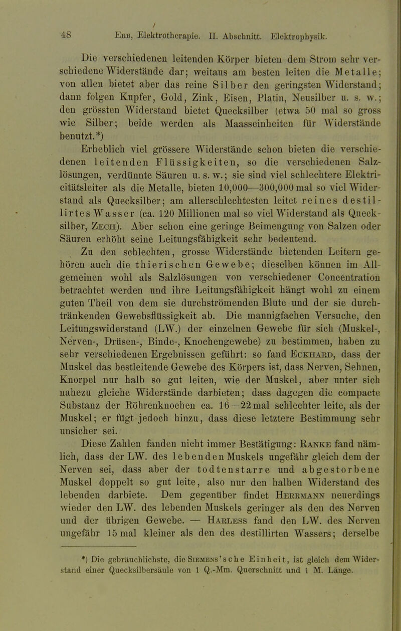 Die verschiedenen leitenden Körper bieten dem Strom sehr ver- schiedene Widerstände dar; weitaus am besten leiten die Metalle; von allen bietet aber das reine Silber den geringsten Widerstand; dann folgen Kupfer, Gold, Zink, Eisen, Platin, Neusilber u. s. w.; den grössten Widerstand bietet Quecksilber (etwa 50 mal so gross wie Silber; beide werden als Maasseinheiten für Widerstände benutzt. *) Erheblich viel grössere Widerstände schon bieten die verschie- denen leitenden Flüssigkeiten, so die verschiedenen Salz- lösungen, verdünnte Säuren u. s. w.; sie sind viel schlechtere Elektri- citätsleiter als die Metalle, bieten 10,000—300,000 mal so viel Wider- stand als Quecksilber; am allerschlechtesten leitet reines destil- lirtes Wasser (ca. 120 Millionen mal so viel Widerstand als Queck- silber, Zech). Aber schon eine geringe Beimengung von Salzen oder Säuren erhöht seine Leitungsfähigkeit sehr bedeutend. Zu den schlechten, grosse Widerstände bietenden Leitern ge- hören auch die thierischen Gewebe; dieselben können im All- gemeinen wohl als Salzlösungen von verschiedener Concentration betrachtet werden und ihre Leitungsfähigkeit hängt wohl zu einem guten Theil von dem sie durchströmenden Blute und der sie durch- tränkenden Gewebsflüssigkeit ab. Die mannigfachen Versuche, den Leitungswiderstand (LW.) der einzelnen Gewebe für sich (Muskel-, Nerven-, Drüsen-, Binde-, Knochengewebe) zu bestimmen, haben zu sehr verschiedenen Ergebnissen geführt: so fand Eckhard, dass der Muskel das bestleitende Gewebe des Körpers ist, dass Nerven, Sehnen, Knorpel nur halb so gut leiten, wie der Muskel, aber unter sich nahezu gleiche Widerstände darbieten; dass dagegen die compacte Substanz der Röhrenknochen ca. 16 —22 mal schlechter leite, als der Muskel; er fügt jedoch hinzu, dass diese letztere Bestimmung sehr unsicher sei. Diese Zahlen fanden nicht immer Bestätigung: Ranke fand näm- lich, dass der LW. des lebenden Muskels ungefähr gleich dem der Nerven sei, dass aber der todtenstarre und abgestorbene Muskel doppelt so gut leite, also nur den halben Widerstand des lebenden darbiete. Dem gegenüber findet Herrmann neuerdings wieder den LW. des lebenden Muskels geringer als den des Nerven und der übrigen Gewebe. — Harless fand den LW. des Nerven ungefähr 15 mal kleiner als den des destillirten Wassers; derselbe *) Die gebräuchlichste, die Siemens'sche Einheit, ist gleich dem Wider- stand einer Quecksilbersäule von 1 Q.-Mm. Querschnitt und t M. Länge.