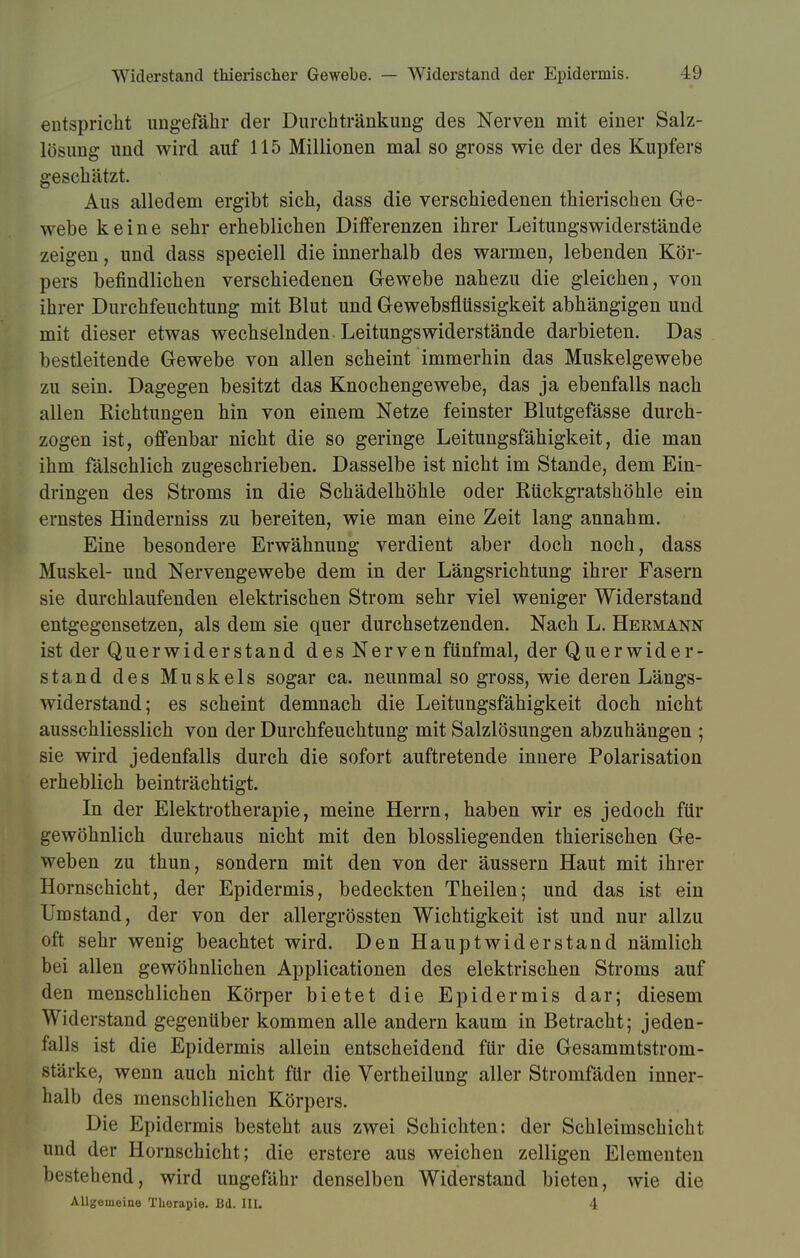 Widerstand thierischer Gewebe. — Widerstand der Epidermis. L9 entspricht ungefähr der Durchtränkung des Nerven mit einer Salz- lösung und wird auf 115 Millionen mal so gross wie der des Kupfers geschätzt. Aus alledem ergibt sich, dass die verschiedenen thierischen Ge- webe keine sehr erheblichen Differenzen ihrer Leitungswiderstände zeigen, und dass speciell die innerhalb des warmen, lebenden Kör- pers befindlichen verschiedenen Gewebe nahezu die gleichen, von ihrer Durchfeuchtung mit Blut und Gewebsflüssigkeit abhängigen und mit dieser etwas wechselnden Leitungswiderstände darbieten. Das bestleitende Gewebe von allen scheint immerhin das Muskelgewebe zu sein. Dagegen besitzt das Knochengewebe, das ja ebenfalls nach allen Richtungen hin von einem Netze feinster Blutgefässe durch- zogen ist, offenbar nicht die so geringe Leitungsfähigkeit, die man ihm fälschlich zugeschrieben. Dasselbe ist nicht im Stande, dem Ein- dringen des Stroms in die Schädelhöhle oder Rückgratshöhle ein ernstes Hinderniss zu bereiten, wie man eine Zeit lang annahm. Eine besondere Erwähnung verdient aber doch noch, dass Muskel- und Nervengewebe dem in der Längsrichtung ihrer Fasern sie durchlaufenden elektrischen Strom sehr viel weniger Widerstand entgegensetzen, als dem sie quer durchsetzenden. Nach L. Hermann ist der Querwiderstand des Nerven fünfmal, der Querwider- stand des Muskels sogar ca. neunmal so gross, wie deren Längs- widerstand; es scheint demnach die Leitungsfähigkeit doch nicht ausschliesslich von der Durchfeuchtung mit Salzlösungen abzuhängen ; sie wird jedenfalls durch die sofort auftretende innere Polarisation erheblich beinträchtigt. In der Elektrotherapie, meine Herrn, haben wir es jedoch für gewöhnlich durchaus nicht mit den blossliegenden thierischen Ge- weben zu thun, sondern mit den von der äussern Haut mit ihrer Hornschicht, der Epidermis, bedeckten Theilen; und das ist ein Umstand, der von der allergrössten Wichtigkeit ist und nur allzu oft sehr wenig beachtet wird. Den Hauptwiderstand nämlich bei allen gewöhnlichen Applicationen des elektrischen Stroms auf den menschlichen Körper bietet die Epidermis dar; diesem Widerstand gegenüber kommen alle andern kaum in Betracht; jeden- falls ist die Epidermis allein entscheidend für die Gesammtstrom- stärke, wenn auch nicht für die Vertheilung aller Stromfäden inner- halb des menschlichen Körpers. Die Epidermis besteht aus zwei Schichten: der Schleimschicht und der Hornschicht; die erstere aus weichen zelligen Elementen bestehend, wird ungefähr denselben Widerstand bieten, wie die