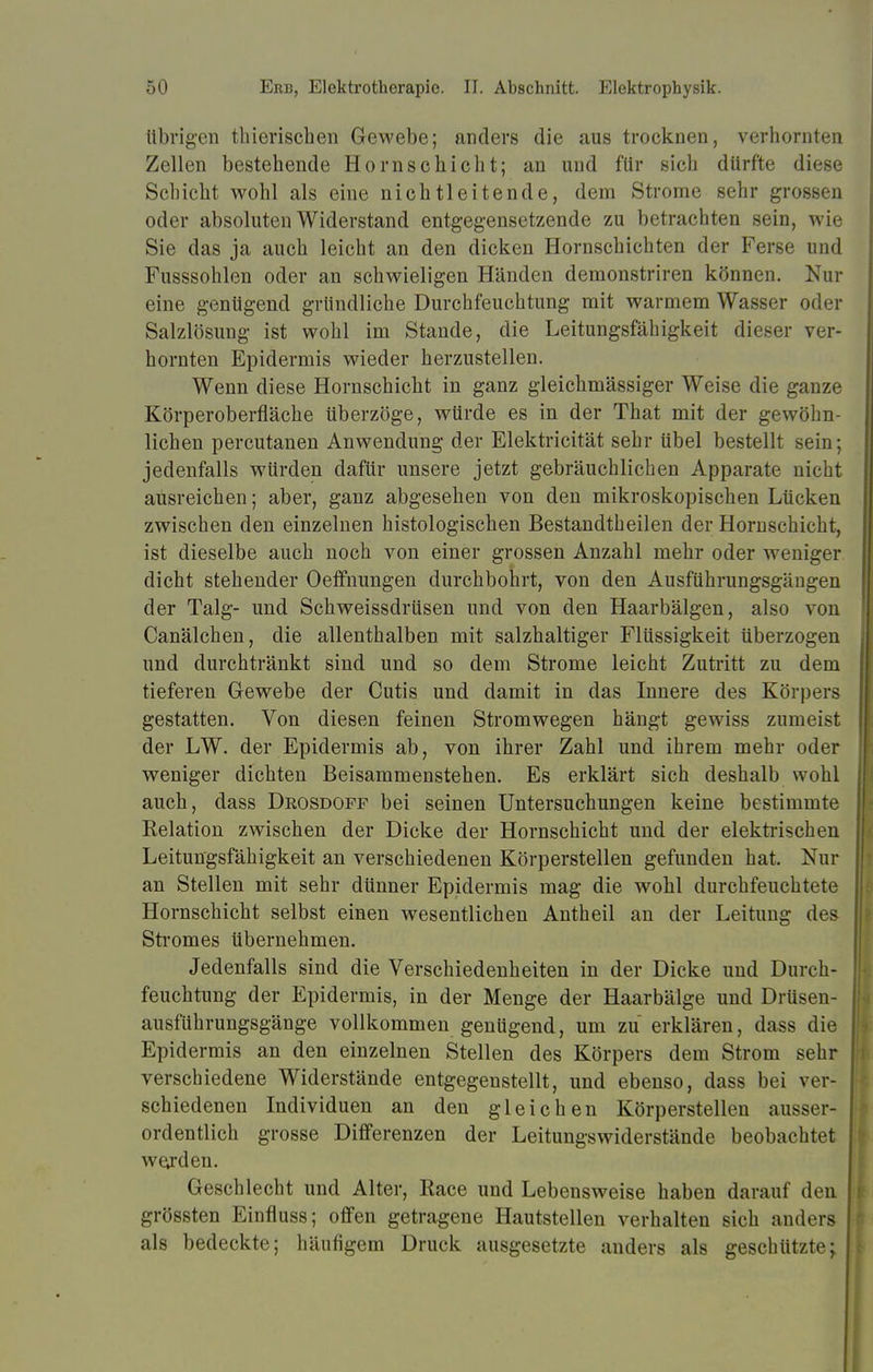 übrigen tliierischen Gewebe; anders die aus trocknen, verhornten Zellen bestehende Hornschicht; an und für sich dürfte diese Schicht wohl als eine nichtleitende, dem Strome sehr grossen oder absoluten Widerstand entgegensetzende zu betrachten sein, wie Sie das ja auch leicht an den dicken Hornschichten der Ferse und Fusssohlen oder an schwieligen Händen demonstriren können. Nur eine genügend gründliche Durchfeuchtung mit warmem Wasser oder Salzlösung ist wohl im Stande, die Leitungsfähigkeit dieser ver- hornten Epidermis wieder herzustellen. Wenn diese Hornschicht in ganz gleichmässiger Weise die ganze Körperoberfläche überzöge, würde es in der That mit der gewöhn- lichen percutanen Anwendung der Elektricität sehr übel bestellt sein; jedenfalls würden dafür unsere jetzt gebräuchlichen Apparate nicht ausreichen; aber, ganz abgesehen von den mikroskopischen Lücken zwischen den einzelnen histologischen Bestandtheilen der Hornschicht, ist dieselbe auch noch von einer grossen Anzahl mehr oder weniger dicht stehender Oeffnungen durchbohrt, von den Ausführungsgängen der Talg- und Schweissdrüsen und von den Haarbälgen, also von Canälchen, die allenthalben mit salzhaltiger Flüssigkeit überzogen und durchtränkt sind und so dem Strome leicht Zutritt zu dem tieferen Gewebe der Cutis und damit in das Innere des Körpers gestatten. Von diesen feinen Stromwegen hängt gewiss zumeist der LW. der Epidermis ab, von ihrer Zahl und ihrem mehr oder weniger dichten Beisammenstehen. Es erklärt sich deshalb wohl auch, dass Deosdoff bei seinen Untersuchungen keine bestimmte Relation zwischen der Dicke der Hornschicht und der elektrischen Leitungsfähigkeit an verschiedenen Körperstellen gefunden hat. Nur an Stellen mit sehr dünner Epidermis mag die wohl durchfeuchtete Hornschicht selbst einen wesentlichen Antheil an der Leitung des Stromes übernehmen. Jedenfalls sind die Verschiedenheiten in der Dicke und Durch- feuchtung der Epidermis, in der Menge der Haarbälge und Drüsen- ausführungsgänge vollkommen genügend, um zu erklären, dass die Epidermis an den einzelnen Stellen des Körpers dem Strom sehr verschiedene Widerstände entgegenstellt, und ebenso, dass bei ver- schiedenen Individuen an den gleichen Körperstellen ausser- ordentlich grosse Differenzen der Leitungswiderstände beobachtet werden. Geschlecht und Alter, Race und Lebensweise haben darauf den grössten Einfluss; offen getragene Hautstellen verhalten sich anders als bedeckte; häufigem Druck ausgesetzte anders als geschützte;