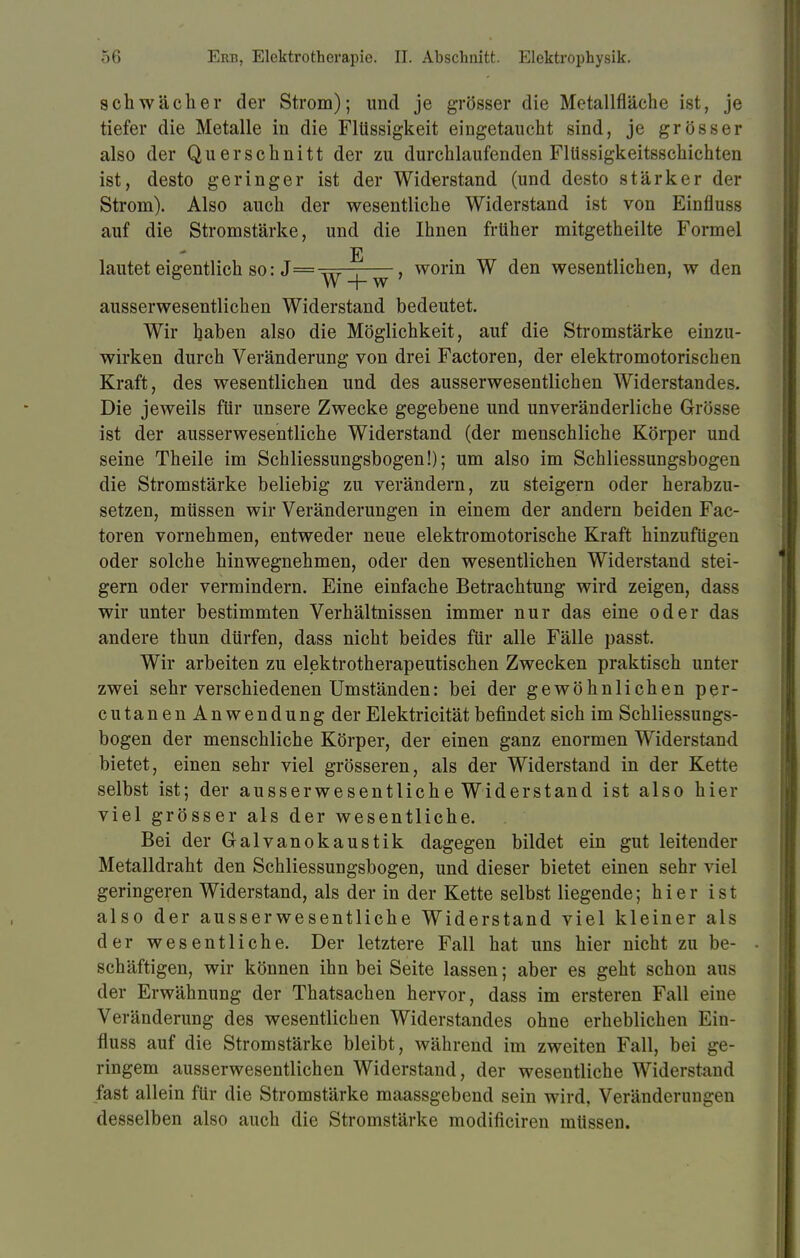 schwächer der Strom); und je grösser die Metallfläche ist, je tiefer die Metalle in die Flüssigkeit eingetaucht sind, je grösser also der Querschnitt der zu durchlaufenden Flüssigkeitsschichten ist, desto geringer ist der Widerstand (und desto stärker der Strom). Also auch der wesentliche Widerstand ist von Einfluss auf die Stromstärke, und die Ihnen früher mitgetheilte Formel E lautet eigentlich so: J=^rr-, , worin W den wesentlichen, w den W + w ausserwesentlichen Widerstand bedeutet. Wir Ijaben also die Möglichkeit, auf die Stromstärke einzu- wirken durch Veränderung von drei Factoren, der elektromotorischen Kraft, des wesentlichen und des ausserwesentlichen Widerstandes. Die jeweils für unsere Zwecke gegebene und unveränderliche Grösse ist der ausserwesentliche Widerstand (der menschliche Körper und seine Theile im Schliessungsbogen!); um also im Schliessungsbogen die Stromstärke beliebig zu verändern, zu steigern oder herabzu- setzen, müssen wir Veränderungen in einem der andern beiden Fac- toren vornehmen, entweder neue elektromotorische Kraft hinzufügen oder solche hinwegnehmen, oder den wesentlichen Widerstand stei- gern oder vermindern. Eine einfache Betrachtung wird zeigen, dass wir unter bestimmten Verhältnissen immer nur das eine oder das andere thun dürfen, dass nicht beides für alle Fälle passt. Wir arbeiten zu elektrotherapeutischen Zwecken praktisch unter zwei sehr verschiedenen Umständen: bei der gewöhnlichen per- cutanenAnwendungder Elektricität befindet sich im Schliessungs- bogen der menschliche Körper, der einen ganz enormen Widerstand bietet, einen sehr viel grösseren, als der Widerstand in der Kette selbst ist; der ausserwesentliche Widerstand ist also hier viel grösser als der wesentliche. Bei der Galvanokaustik dagegen bildet ein gut leitender Metalldraht den Schliessungsbogen, und dieser bietet einen sehr viel geringeren Widerstand, als der in der Kette selbst liegende; hier ist also der ausserwesentliche Widerstand viel kleiner als der wesentliche. Der letztere Fall hat uns hier nicht zu be- schäftigen, wir können ihn bei Seite lassen; aber es geht schon aus der Erwähnung der Thatsachen hervor, dass im ersteren Fall eine Veränderung des wesentlichen Widerstandes ohne erheblichen Ein- fluss auf die Stromstärke bleibt, während im zweiten Fall, bei ge- ringem ausserwesentlichen Widerstand, der wesentliche Widerstand fast allein für die Stromstärke maassgebend sein wird, Veränderungen desselben also auch die Stromstärke modificiren müssen.