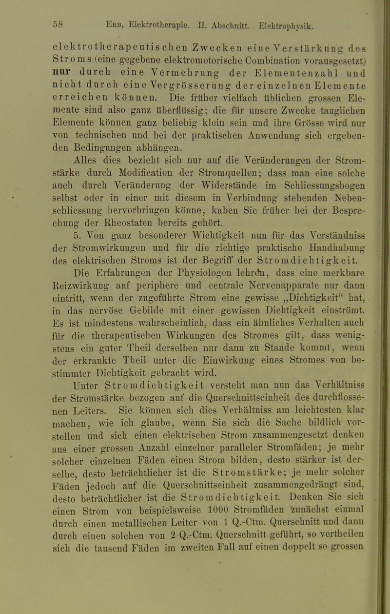 elektrotherapeutis chen Zwecken eine Verstärkung des Stroms (eine gegebene elektromotorische Combination vorausgesetzt) nur durch eine Vermehrung der Elementenzahl und nicht durch eine Vergrösserung der einzelnen Elemente erreichen können. Die früher vielfach üblichen grossen Ele- mente sind also ganz überflüssig; die für unsere Zwecke tauglichen Elemente können ganz beliebig klein sein und ihre Grösse wird nur von technischen und bei der praktischen Anwendung sich ergeben- den Bedingungen abhängen. Alles dies bezieht sich nur auf die Veränderungen der Strom- stärke durch Modifikation der Stromquellen; dass man eine solche auch durch Veränderung der Widerstände im Schliessungsbogen selbst oder in einer mit diesem in Verbindung stehenden Neben- schliessung hervorbringen könne, kaben Sie früher bei der Bespre- chung der Rh eostaten bereits gehört. 5. Von ganz besonderer Wichtigkeit nun für das Verständniss der Stromwirkungen und für die richtige praktische Handhabung des elektrischen Stroms ist der Begriff der Stromdichtigkeit. Die Erfahrungen der Physiologen lehren, dass eine merkbare Reizwirkung auf periphere und centrale Nervenapparate nur dann eintritt, wenn der zugeführte Strom eine gewisse „Dichtigkeit hat, in das nervöse Gebilde mit einer gewissen Dichtigkeit einströmt. Es ist mindestens wahrscheinlich, dass ein ähnliches Verhalten auch für die therapeutischen Wirkungen des Stromes gilt, dass wenig- stens ein guter Theil derselben nur dann zu Stande kommt, wenn der erkrankte Theil unter die Einwirkung eines Stromes von be- stimmter Dichtigkeit gebracht wird. Unter Stromdichtigkeit versteht man nun das Verhältniss der Stromstärke -bezogen auf die Querschnittseinheit des durchflosse- nen Leiters. Sie können sich dies Verhältniss am leichtesten klar machen, wie ich glaube, wenn Sie sich die Sache bildlich vor- stellen und sich einen elektrischen Strom zusammengesetzt denken aus einer grossen Anzahl einzelner paralleler Stromfäden; je mehr solcher einzelnen Fäden einen Strom bilden, desto stärker ist der- selbe, desto beträchtlicher ist die Stromstärke; je mehr solcher Fäden jedoch auf die Querschnittseinheit zusammengedrängt sind, desto beträchtlicher ist die Strom dich tigkeit. Denken Sie sich einen Strom von beispielsweise 1000 Stromfäden Zunächst einmal durch einen metallischen Leiter von 1 Q.-Ctm. Querschnitt und dann durch einen solchen von 2 Q.-Ctm. Querschnitt geführt, so vertheilen sich die tausend Fäden im zweiten Fall auf einen doppelt so grossen