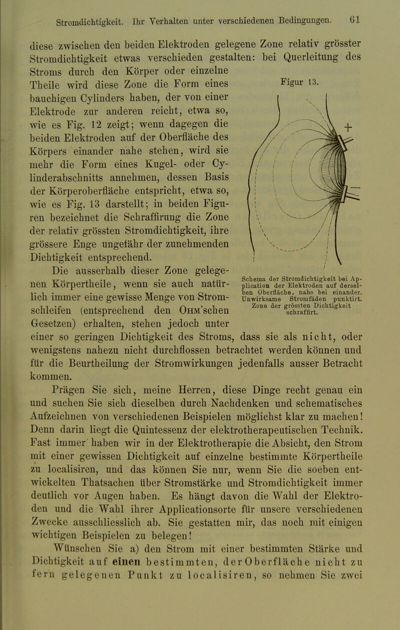 Figur 13. diese zwischen den beiden Elektroden gelegene Zone relativ grösster Stromdichtigkeit etwas verschieden gestalten: bei Querleitung des Stroms durch den Körper oder einzelne Theile wird diese Zone die Form eines bauchigen Cylinders haben, der von einer Elektrode zur anderen reicht, etwa so, wie es Fig. 12 zeigt; wenn dagegen die beiden Elektroden auf der Oberfläche des Körpers einander nahe stehen, wird sie mehr die Form eines Kugel- oder Cy- linderabschnitts annehmen, dessen Basis der Körperoberfläche entspricht, etwa so, wie es Fig. 13 darstellt; in beiden Figu- ren bezeichnet die Schraffirung die Zone der relativ grössten Stromdichtigkeit, ihre grössere Enge ungefähr der zunehmenden Dichtigkeit entsprechend. Die ausserhalb dieser Zone gelege- nen Körpertheile, wenn sie auch natür- lich immer eine gewisse Menge von Strom- schleifen (entsprechend den OHM'schen Gesetzen) erhalten, stehen jedoch unter einer so geringen Dichtigkeit des Stroms, dass sie als nicht, oder wenigstens nahezu nicht durchflössen betrachtet werden können und für die Beurtheilung der Stromwirkungen jedenfalls ausser Betracht kommen. Prägen Sie sich, meine Herren, diese Dinge recht genau ein und suchen Sie sich dieselben durch Nachdenken und schematisches Aufzeichnen von verschiedenen Beispielen möglichst klar zu machen! Denn darin liegt die Quintessenz der elektrotherapeutischen Technik. Fast immer haben wir in der Elektrotherapie die Absicht, den Strom mit einer gewissen Dichtigkeit auf einzelne bestimmte Körpertheile zu localisiren, und das können Sie nur, wenn Sie die soeben ent- wickelten Thatsachen über Stromstärke und Stromdichtigkeit immer deutlich vor Augen haben. Es hängt davon die Wahl der Elektro- den und die Wahl ihrer Applicationsorte für unsere verschiedenen Zwecke ausschliesslich ab. Sie gestatten mir, das noch mit einigen wichtigen Beispielen zu belegen! Wünschen Sie a) den Strom mit einer bestimmten Stärke und Dichtigkeit auf einen bestimmten, der Oberfläche nicht zu fern gelegenen Punkt zu localisiren, so nehmen Sie zwei Schema der Stromdichtigkeit bei Ap- plication der Elektroden auf dersel- ben Oberfläche, nahe bei einander. Unwirksame Stromfäden pnnktirt. Zone der grössten Dichtigkeit schrafflrt.