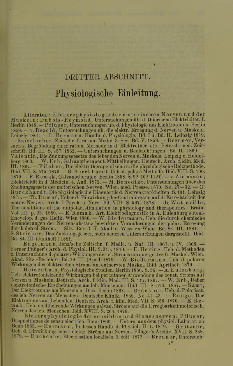 DRITTER ABSCHNITT. Physiologische Einleitung. Literatur: Elektrophysiologie der motorischen Nerven und der Muskeln: Dubois-Reymond, Untersuchungen üb. d. thierischeElekfcricität. I. Berlin 1848. — P flüger, Untersuchungen üb. d. Physiologie des Elektrotonus. Berlin 1859. — v. B ez o 1 d, Untersuchungen üb. die elektr. Erregung d. Nerven u. Muskeln. Leipzig 1861. — L. Hermann, Handb. d. Physiologie. Bd. I u. Bd. IL Leipzig 1879. — Baierlacher, Zeitschr. f. ration. Medic. 3. Ser. Bd. V. 1859. — Brenner, Ver- such z. Begründung einer ration. Methode in d. Elektrother. etc. Petersb. med. Zeit- schrift. Bd. III. S. 257. 1862.— Untersuchungen U.Beobachtungen. Bd. II. 1869.— Valentin, Die Zuckungsgesetze des lebenden Nerven u. Muskels. Leipzig u. Heidel- berg 1863. W.Er b, Galvanotherapeut. Mittheilungen. Deutsch. Arch. f.klin. Med. III. 1867. — Filehne, Die elektrotherapeutische u. die physiologische Reizmethode. Ibid. VII. S. 575.1870.- G.Burckhardt,Ueb.d. polare Methode. Ibid. VIII. S. 100. 1870. —R.B,emak, Galvanotherapie. Berlin 1858. S.92.102.112ff. —v.Ziemssen, Elektricität in d. Medicin. 4. Aufl. 1872. — M. Benedikt, Untersuchungen über das Zuckungsgesetz der motorischen Nerven. Wien. med. Presse. 1870. No. 27—32. — G. Burckhardt, Die physiologische Diagnostik d. Nervenkrankheiten. S. 101. Leipzig 1875. — Th. R umpf, Ueber d. Einwirkung der Centraiorgane auf d. Erregbarkeit der motor. Nerven. Arch. f. Psych, u. Nerv. Bd. VHI. S. 567. 1878. — de Watteville, The conditions of the unipolar, Stimulation in physiology and therapeutics. Brain. Vol. HL p. 23. 1880. — E. Remak, Art. Elektrodiagnostik in A. Eulenburg's Real- Encyclop. d. ges. Heilk. Wien 1880. — W. Biedermann, Ueb. die durch chemische Veränderungen der Nervensubstanz bewirkten Veränderungen der polar. Erregung durch den el. Strom. — Sitz.-Ber. d. K. Akad. d. Wiss. zu Wien. Bd. 83. III. 1881. — S. Stricker, Das Zuckungsgesetz, nach neueren Untersuchungen dargestellt. Ibid. Bd. 84. III. (Juniheft.) 1881. Engelmann, Jena'sche Zeitschr. f. Medic. u. Nat. III. 1867. u. IV. 1868. — Ferner Pflüger's Arch. d. Physiol. III. S.315. 1870. — E. Hering, Ueb. d. Methoden z. Untersuchung d. polaren Wirkungen des el. Stroms am quergestreift. Muskel. Wien. Akad. Sitz.-Berichte: Bd. 79. III. (April) 1879. — W. Biedermann, Ueb. d. polaren Wirkungen des elektrischen Stroms am entnervten Muskel. Ibid. Aprilheft 1879. Heidenhain, Physiologische Studien. Berlin 1856. S.56. —A.Eulenburg, Ueb. elektrotonisirende Wirkungen bei percutaner Anwendung des const. Stroms auf Nerven u. Muskeln. Deutsch. Arch. f. klin. Med. III. S. 117.1867. — W. Er b, Ueber elektrotonische Erscheinungen am leb. Menschen. Ibid. III. S. 513. 1867. — S amt, Der Elektrotonus am Menschen. Diss. Berlin 1868. — Brückner, Ueb. d.Polarisat. des leb. Nerven am Menschen. Deutsche Klinik. 1S68. No. 41.43. — Runge, Der Elektrotonus am Lebenden. Deutsch. Arch. f. klin. Med. VII. S. 356. 1870. — E. Re- mak, Ueb. modificirende Wirkungen galvan. Ströme auf die Erregbarkeit motorisch. Nerven des leb. Menschen. Ibid. XVIII. S. 264. 1876. Elektrophysiologie der sensiblen und Sinnesnerven: Pflüger, Disf[uisitiones de sensu electrico. Bonn 1860. — Unters, aus dem physiol. Laborat. zu Bonn 1865. — Herrn ann, In dessen Handb. d. Physiol. II. 1. 1879. — Grützner, Ueb. d. Einwirkung const. elektr. Ströme auf Nerven. Pflüger's Archiv. XVII. S. 238. 1878. — Duchenne, Electrisation localisee. 3.<Sdit. 1872. - Brenner, Untersuch. 5*