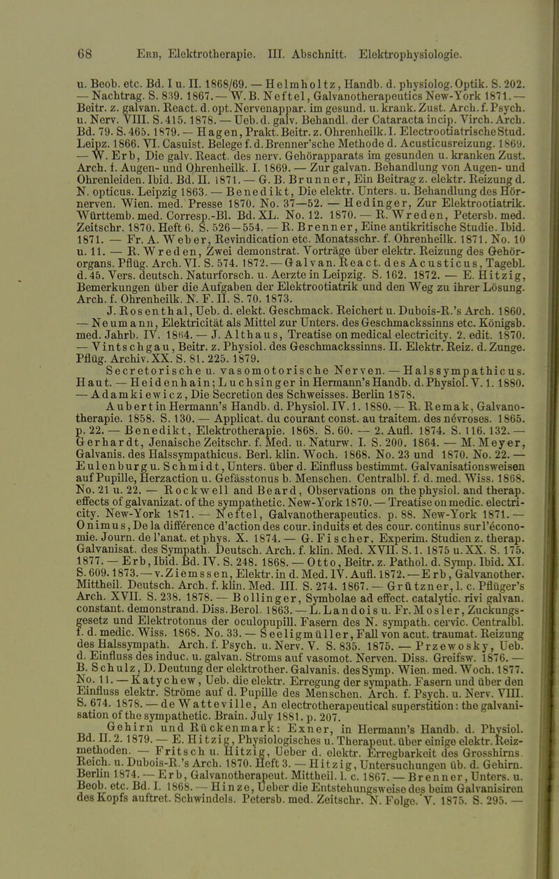 u. Beob. etc. Bd. I u. II. 1868/69. — Helmholtz, Handb. d. physiolog.Optik. S. 202. — Nachtrag. S. 839.1867. — W.B. Neftel, Galvanotherapeutics New-York 1871.— Beitr. z. galvan. Keact. d. opt. Nervenappar. im gesund, u. krank. Zust. Arch. f. Psych, u. Nerv. VIII. S.415.1878. — Ueb.d. galv. Behandl. der Cataracta incip. Virch. Arch. Bd. 79. S.465.1879. — Hagen, Prakt.Beitr.z.Ohrenheilk.I. ElectrootiatrischeStud. Leipz. 1866. VI. Casuist. Belege f. d. Brenner'sche Methode d. Acusticusreizung. 1869. — W. Erb, Die galv. React. des nerv. Gehörapparats im gesunden u. kranken Zust. Arch. f. Augen- und Ohrenheilk. I. 1869. — Zur galvan. Behandlung von Augen- und Ohrenleiden. Ibid. Bd. H. 1871. — G. B. Brunner, Ein Beitragz. elektr. Reizungd. N. opticus. Leipzig 1863. — Benedikt, Die elektr. Unters, u. Behandlung des Hör- nerven. Wien. med. Presse 1870. No. 37—52. — Hedinger, Zur Elektrootiatrik. Württemb. med. Corresp.-Bl. Bd. XL. No. 12. 1870. — R. Wreden, Petersb. med. Zeitschr. 1870. Heft 6. S. 526-554. — E. Brenner, Eine antikritische Studie. Ibid. 1871. — Fr. A. Weber, Revindication etc. Monatsschr. f. Ohrenheilk. 1871. No. 10 u. 11. — R. Wreden, Zwei demonstrat. Vorträge über elektr. Reizung des Gehör- organs. Pflüg. Arch. VI. S. 574. 1872. — Galvan. React. des Acusticus, Tagebl. d.45. Vers, deutsch. Naturforsch, u. Aerzte in Leipzig. S. 162. 1872. — E. Hitzig, Bemerkungen über die Aufgaben der Elektrootiatrik und den Weg zu ihrer Lösung. Arch. f. Ohrenheilk. N. F. II. S. 70.1873. J. Rosenthal, Ueb. d. elekt. Geschmack. Reichert u. Dubois-R.'s Arch. 1860. — Neumann, Elektricität als Mittel zur Unters, des Geschmackssinns etc. Königsb. med. Jahrb. JV. 18H4. — J. Althaus, Treatise onmedical electricity. 2. edit. 1870. — Vintschgau, Beitr. z. Physiol. des Geschmackssinns. H. Elektr. Reiz. d.Zunge. Pflüg. Archiv. XX. S. 81. 225. 1879. Secretorischeu. vasomotorische Nerven. — Halssympathicus. Haut. — Heidenhain; Luch sing er in Hermann's Handb. d. Physiol. V. 1.1880. — Adamkiewicz, Die Secretion des Schweisses. Berlin 1878. A ub er t in Hermann's Handb. d. Physiol. IV. 1. 1880. — R. Remak, Galvano- therapie. 1858. S. 130. — Applicat. du courant const. au traitem. des nevroses. 1865. p. 22. — Benedikt, Elektrotherapie. 1868. S. 60. — 2. Aufl. 1874. S. 116.132.— Gerhardt, Jenaische Zeitschr. f. Med. u. Naturw. I. S. 200. 1864. — M.Meyer, Galvanis. des Halssympathicus. Berl. klin. Woch. 1868. No. 23 und 1870. No. 22. — Eulen bürg u. Schmidt, Unters, über d. Einfluss bestimmt. Galvanisationsweisen auf Pupille, Herzaction u. Gefässtonus b. Menschen. Centralbl. f. d. med. Wiss. 1868. No. 21 u. 22. — Rockwell and Beard, Observations on thephysiol. and therap. effects of galvanizat. of the sympathetic. New-York 1870. — Treatise onmedic. electri- city. New-York 1871. — Neftel, Galvanotherapeutics. p. 88. New-York 1871.— O nimus, De la diff^rence d'action des cour. induits et des cour. Continus surl'econo- mie. Journ.de l'anat. et phys. X. 1874.— G.Fischer, Experim. Studien z. therap. Galvanisat. des Sympath. Deutsch. Arch. f. klin. Med. XVH. S. 1. 1875 u.XX. S. 175. 1877. — Erb, Ibid. Bd. IV. S. 248. 1868. — Otto, Beitr. z. Pathol. d. Symp. Ibid. XI. S. 609.1873. — v. Z iem s s e n, Elektr. in d. Med. IV. Aufl. 1872. —Erb, Galvanother. Mittheil. Deutsch. Arch. f. klin. Med. III. S. 274. 1867. — Grützner, 1. c. Pflüger's Arch. XVII. S. 238. 1878. — Bollinger, Symbolae ad effect. catalytic. rivi galvan. constant. demonstrand. Diss.Berol. 1863. —L.Landois u. Fr.Mosler, Zuckungs- gesetz und Elektrotonus der oculopupill. Fasern des N. sympath. cervic. Centralbl. f. d. medic. Wiss. 1868. No. 33. — S eeligmüller, Fall von acut, traumat. Reizung des Halssympath. Arch. f. Psych, u. Nerv. V. S. 835. 1875. — Przewosky, l eb. d. Einfluss des induc. u. galvan. Stroms auf vasomot. Nerven. Diss. Greifsw. 1876. — B. Schulz, D.Deutung der elektrother. Galvanis. des Symp. Wien. med. Woch. 1877. No. 11. — Katychew, Ueb. die elektr. Erregung der sympath. Fasern und über den Einfluss elektr. Ströme auf d. Pupille des Menschen. Arch. f. Psych, u. Nerv. VHI. S. 674. 1878. — de Watteville, An electrotherapeutical superstition: thegalvani- sation of the sympathetic. Brain. July 1881. p. 207. Gehirn und Rückenmark: Exner, in Hermann's Handb. d. Physiol. Bd. II. 2.1879. — E. Hi tzig, Physiologisches u. Therapeut, über einige elektr. Reiz- methoden. — Fritsch u. Hitzig, Ueber d. elektr. Erregbarkeit des Grosshirns. Reich, u. Dubois-R.'s Arch. 1870. Heft 3. — Hitzig, Untersuchungen üb. d. Gehirn. Berlin 1874. —Erb, Galvanotherapeut. Mittheil. 1. c. 1867. — Brenner, Unters, u. Beob. etc. Bd. I. 1868. — Hinze, Ueber die Entstehungsweise des beim Galvanisiren des Kopfs auftret. Schwindels. Petersb. med. Zeitschr. N. Folge.'V. 1875. S. 295. —