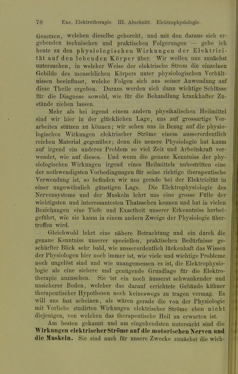 Gesetzen, welchen dieselbe gehorcht, und mit den daraus sich er- gebenden technischen und praktischen Folgerungen — gehe ich heute zu den physiologischen Wirkungen der Elektrici- tät auf den lebenden Körper über. Wir wollen nun zunächst untersuchen, in welcher Weise der elektrische Strom die einzelnen Gebilde des menschlichen Körpers unter physiologischen Verhält- nissen beeinflusst, welche Folgen sich aus seiner Anwendung auf diese Theile ergeben. Daraus werden sich dann wichtige Schlüsse für die Diagnose sowohl, wie für die Behandlung krankhafter Zu- stände ziehen lassen. Mehr als bei irgend einem andern physikalischen Heilmittel sind wir hier in der glücklichen Lage, uns auf grossartige Vor- arbeiten stützen zu können; wir sehen uns in Bezug auf die physio- logischen Wirkungen elektrischer Ströme einem ausserordentlich reichen Material gegenüber; denn die neuere Physiologie hat kaum auf irgend ein anderes Problem so viel Zeit und Arbeitskraft ver- wendet, wie auf dieses. Und wenn die genaue Kenntniss der phy- siologischen Wirkungen irgend eines Heilmittels unbestritten eine der nothwendigsten Vorbedingungen für seine richtige therapeutische Verwendung ist, so befinden wir uns gerade bei der Elektricität in einer ungewöhnlich günstigen Lage. Die Elektrophysiologie des Nervensystems und der Muskeln lehrt uns eine grosse Fülle der wichtigsten und interessantesten Thatsachen kennen und hat in vielen Beziehungen eine Tiefe und Exactheit unserer Erkenntniss herbei- geführt, wie sie kaum in einem andern Zweige der Physiologie über- troffen wird. Gleichwohl lehrt eine nähere Betrachtung und ein durch die genaue Kenntniss unserer speciellen, praktischen Bedürfnisse ge- schärfter Blick sehr bald, wie ausserordentlich lückenhaft das Wissen der Physiologen hier noch immer ist, wie viele und wichtige Probleme noch ungelöst sind und wie unangemessen es ist, die Elektrophysio- logie als eine sichere und genügende Grundlage für die Elektro- therapie anzusehen. Sie 'ist ein noch äusserst schwankender und unsicherer Boden, welcher das darauf errichtete Gebäude kühner therapeutischer Hypothesen noch keineswegs zu tragen vermag. Es will uns fast scheinen, als wären gerade die von der Physiologie mit Vorliebe studirten Wirkungen elektrischer Ströme eben nicht diejenigen, von welchen das therapeutische Heil zu erwarten ist. Am besten gekannt und am eingehendsten untersucht sind die Wirkungen elektrischer Ströme auf die motorischen Nerven und die Muskeln. Sie sind auch für unsere Zwecke zunächst die wich-