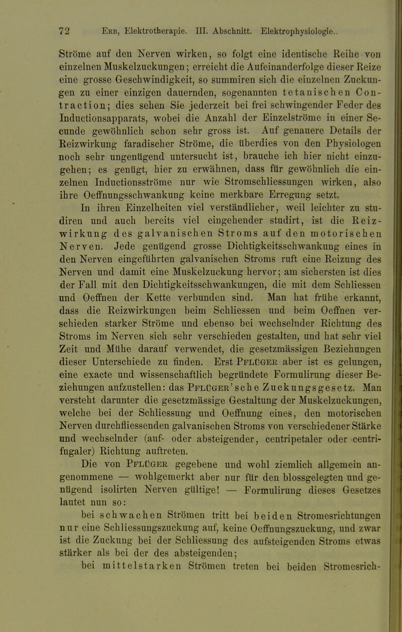 Ströme auf den Nerven wirken, so folgt eine identische Reihe von einzelnen Muskelzuckungen; erreicht die Aufeinanderfolge dieser Reize eine grosse Geschwindigkeit, so summiren sich die einzelnen Zuckun- gen zu einer einzigen dauernden, sogenannten tetanischen Con- ti'action; dies sehen Sie jederzeit bei frei schwingender Feder des Inductionsapparats, wobei die Anzahl der Einzelströme in einer Se- cunde gewöhnlich schon sehr gross ist. Auf genauere Details der Reizwirkung faradischer Ströme, die überdies von den Physiologen noch sehr ungenügend untersucht ist, brauche ich hier nicht einzu- gehen; es genügt, hier zu erwähnen, dass für gewöhnlich die ein- zelnen Inductionsströme nur wie Stromschliessungen wirken, also ihre Oeffnungsschwankung keine merkbare Erregung setzt. In ihren Einzelheiten viel verständlicher, weil leichter zu stu- diren und auch bereits viel eingehender studirt, ist die Reiz- wirkung des galvanischen Stroms auf den motorischen Nerven. Jede genügend grosse Dichtigkeitsschwankung eines in den Nerven eingeführten galvanischen Stroms ruft eine Reizung des Nerven und damit eine Muskelzuckung hervor; am sichersten ist dies der Fall mit den Dichtigkeitsschwankungen, die mit dem Schliessen und Oeffnen der Kette verbunden sind. Man hat frühe erkannt, dass die Reizwirkungen beim Schliessen und beim Oeffnen ver- schieden starker Ströme und ebenso bei wechselnder Richtung des Stroms im Nerven sich sehr verschieden gestalten, und hat sehr viel Zeit und Mühe darauf verwendet, die gesetzmässigen Beziehungen dieser Unterschiede zu finden. Erst Pflüger aber ist es gelungen, eine exacte und wissenschaftlich begründete Formulirung dieser Be- ziehungen aufzustellen: das Pflüger 'sehe Zuckungsgesetz. Man versteht darunter die gesetzmässige Gestaltung der Muskelzuckungen, welche bei der Schliessung und Oeffnung eines, den motorischen Nerven durchfliessenden galvanischen Stroms von verschiedener Stärke und wechselnder (auf- oder absteigender, centripetaler oder centri- fugaler) Richtung auftreten. Die von Pflüger gegebene und wohl ziemlich allgemein an- genommene — wohlgemerkt aber nur für den blossgelegten und ge- nügend isolirten Nerven gültige! — Formulirung dieses Gesetzes lautet nun so: bei schwachen Strömen tritt bei beiden Stromesrichtungen nur eine Schliessungszuckung auf, keine Oeffnungszuckung, und zwar ist die Zuckung bei der Schliessung des aufsteigenden Stroms etwas stärker als bei der des absteigenden; bei mittelstarken Strömen treten bei beiden Stromesrich-