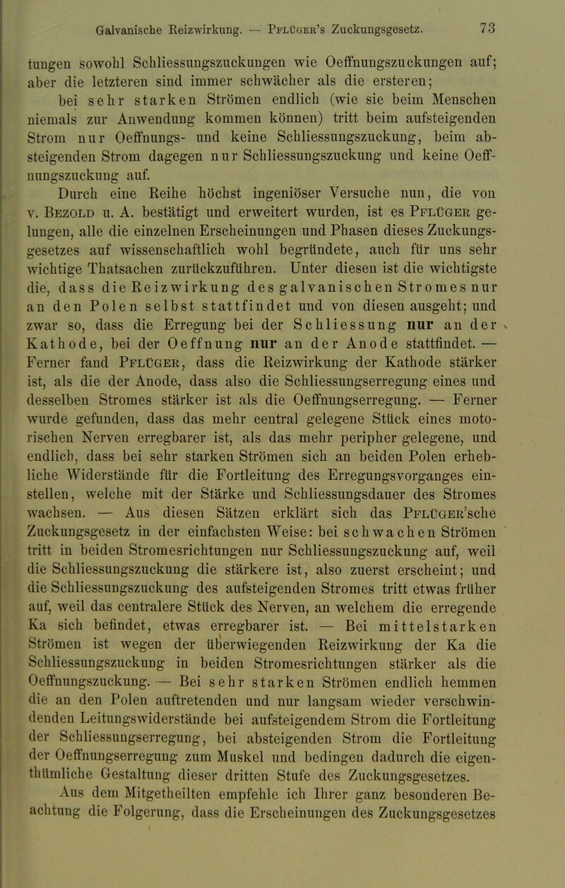 tungen sowohl Schliessungszuckungen wie Oeffnungszuckungen auf; aber die letzteren sind immer schwächer als die ersteren; bei sehr starken Strömen endlich (wie sie beim Menschen niemals zur Anwendung kommen können) tritt beim aufsteigenden Strom nur Oeffnungs- und keine Schliessungszuckung, beim ab- steigenden Strom dagegen nur Schliessungszuckung und keine Oeff- nungszuckung auf. Durch eine Reihe höchst ingeniöser Versuche nun, die von v. Bezold u. A. bestätigt und erweitert wurden, ist es Pflüger ge- lungen, alle die einzelnen Erscheinungen und Phasen dieses Zuckungs- gesetzes auf wissenschaftlich wohl begründete, auch für uns sehr wichtige Thatsachen zurückzuführen. Unter diesen ist die wichtigste die, dass die Reizwirkung des galvanischen Stromes nur an den Polen selbst stattfindet und von diesen ausgeht; und zwar so, dass die Erregung bei der Schliessung nur an der x Kathode, bei der Oeffnung nur an der Anode stattfindet. — Ferner fand Pflüger, dass die Reizwirkung der Kathode stärker ist, als die der Anode, dass also die Schliessungserregung eines und desselben Stromes stärker ist als die Oeffnungserregung. — Ferner wurde gefunden, dass das mehr central gelegene Stück eines moto- rischen Nerven erregbarer ist, als das mehr peripher gelegene, und endlich, dass bei sehr starken Strömen sich an beiden Polen erheb- liche Widerstände für die Fortleitung des Erregungsvorganges ein- stellen, welche mit der Stärke und Schliessungsdauer des Stromes wachsen. — Aus diesen Sätzen erklärt sich das PFLüGER'sche Zuckungsgesetz in der einfachsten Weise: bei schwachen Strömen tritt in beiden Stromesrichtungen nur Schliessungszuckung auf, weil die Schliessungszuckung die stärkere ist, also zuerst erscheint; und die Schliessungszuckung des aufsteigenden Stromes tritt etwas früher auf, weil das centralere Stück des Nerven, an welchem die erregende Ka sich befindet, etwas erregbarer ist. — Bei mittelstarken Strömen ist wegen der überwiegenden Reizwirkung der Ka die Schliessungszuckimg in beiden Stromesrichtungen stärker als die Oeffnungszuckung.— Bei sehr starken Strömen endlich hemmen die an den Polen auftretenden und nur langsam wieder verschwin- denden LeituDgswiderstände bei aufsteigendem Strom die Fortleitung der Schliessungserregung, bei absteigenden Strom die Fortleitung der Oeffnungserregung zum Muskel und bedingen dadurch die eigen- tümliche Gestaltung dieser dritten Stufe des Zuckungsgesetzes. Aus dem Mitgetheilten empfehle ich Ihrer ganz besonderen Be- achtung die Folgerung, dass die Erscheinungen des Zuckungsgesetzes