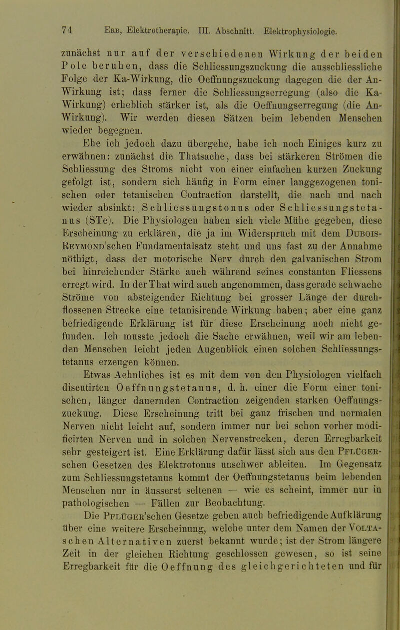 zunächst nur auf der verschiedenen Wirkung der beiden Pole beruhen, dass die Schliessungszuckung die ausschliessliche Folge der Ka-Wirkung, die Oeffnungszuckung dagegen die der An- Wirkung ist; dass ferner die Schliessungserregung (also die Ka- Wirkung) erheblich stärker ist, als die Oeffnungserregung (die An- Wirkung). Wir werden diesen Sätzen beim lebenden Menschen wieder begegnen. Ehe ich jedoch dazu übergehe, habe ich noch Einiges kurz zu erwähnen: zunächst die Thatsache, dass bei stärkeren Strömen die Schliessung des Stroms nicht von einer einfachen kurzen Zuckung gefolgt ist, sondern sich häufig in Form einer langgezogenen toni- schen oder tetanischen Contraction darstellt, die nach und nach wieder absinkt: ,Schliessungstonus oder Schliessungsteta- nus (STe). Die Physiologen haben sich viele Mühe gegeben, diese Erscheinung zu erklären, die ja im Widerspruch mit dem Dubois- REYMOND'schen Fundamentalsatz steht und uns fast zu der Annahme nöthigt, dass der motorische Nerv durch den galvanischen Strom bei hinreichender Stärke auch während seines constanten Fliessens erregt wird. In derThat wird auch angenommen, dass gerade schwache Ströme von absteigender Richtung bei grosser Länge der durch- flossenen Strecke eine tetanisirende Wirkung haben; aber eine ganz befriedigende Erklärung ist für diese Erscheinung noch nicht ge- funden. Ich musste jedoch die Sache erwähnen, weil wir am leben- den Menschen leicht jeden Augenblick einen solchen Schliessungs- tetanus erzeugen können. Etwas Aehnliches ist es mit dem von den Physiologen vielfach discutirten Oeffnungstetanus, d. h. einer die Form einer toni- schen, länger dauernden Contraction zeigenden starken Oeffnungs- zuckung. Diese Erscheinung tritt bei ganz frischen und normalen Nerven nicht leicht auf, sondern immer nur bei schon vorher modi- ficirten Nerven und in solchen Nervenstrecken, deren Erregbarkeit sehr gesteigert ist. Eine Erklärung dafür lässt sich aus den Pflüger- schen Gesetzen des Elektrotonus unschwer ableiten. Im Gegensatz zum Schliessungstetanus kommt der Oeffnungstetanus beim lebenden Menschen nur in äusserst seltenen — wie es scheint, immer nur in pathologischen — Fällen zur Beobachtung. Die PFLüGER'schen Gesetze geben auch befriedigende Aufklärung über eine weitere Erscheinung, welche unter dem Namen der Volta- schen Alternativen zuerst bekannt wurde; ist der Strom längere Zeit in der gleichen Richtung geschlossen gewesen, so ist seine Erregbarkeit für die Oeffnung des gleichgerichteten und für