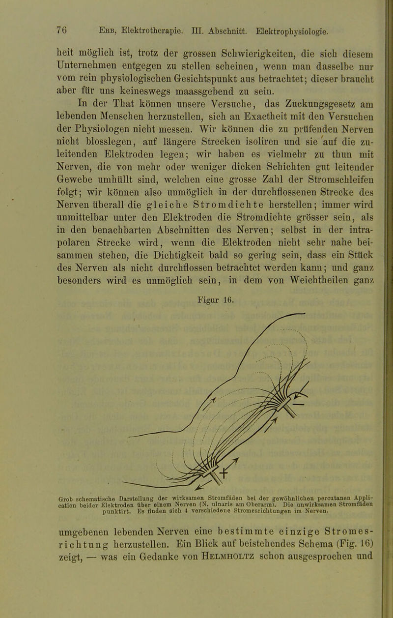heit möglich ist, trotz der grossen Schwierigkeiten, die sich diesem Unternehmen entgegen zu stellen scheinen, wenn man dasselbe nur vom rein physiologischen Gesichtspunkt aus betrachtet; dieser braucht aber für uns keineswegs maassgebend zu sein. In der That können unsere Versuche, das Zuckungsgesetz am lebenden Menschen herzustellen, sich an Exactheit mit den Versuchen der Physiologen nicht messen. Wir können die zu prüfenden Nerven nicht blosslegen, auf längere Strecken isoliren und sie auf die zu- leitenden Elektroden legen; wir haben es vielmehr zu thun mit Nerven, die von mehr oder weniger dicken Schichten gut leitender Gewebe umhüllt sind, welchen eine grosse Zahl der Stromschleifen folgt; wir können also unmöglich in der durchflossenen Strecke des Nerven überall die gleiche Stromdichte herstellen; immer wird unmittelbar unter den Elektroden die Stromdichte grösser sein, als in den benachbarten Abschnitten des Nerven; selbst in der intra- polaren Strecke wird, wenn die Elektroden nicht sehr nahe bei- sammen stehen, die Dichtigkeit bald so gering sein, dass ein Stück des Nerven als nicht durchflössen betrachtet werden kann; und ganz besonders wird es unmöglich sein, in dem von Weichtheilen ganz Figur 16. Grob schematische Darstellung der wirksamen Stromfäden bei der gewöhnlichen percutanen Appli- cation beider Elektroden über einem Nerven (N. nlnuria am Oberarm). Die unwirksamen Stromßden punktirt. Bs finden sich 4 verschiedene Stromesrichtungen im Nerven. umgebenen lebenden Nerven eine bestimmte einzige Stromes- richtung herzustellen. Ein Blick auf beistehendes Schema (Fig. 16) zeigt, — was ein Gedanke von Helmholtz schon ausgesprochen und