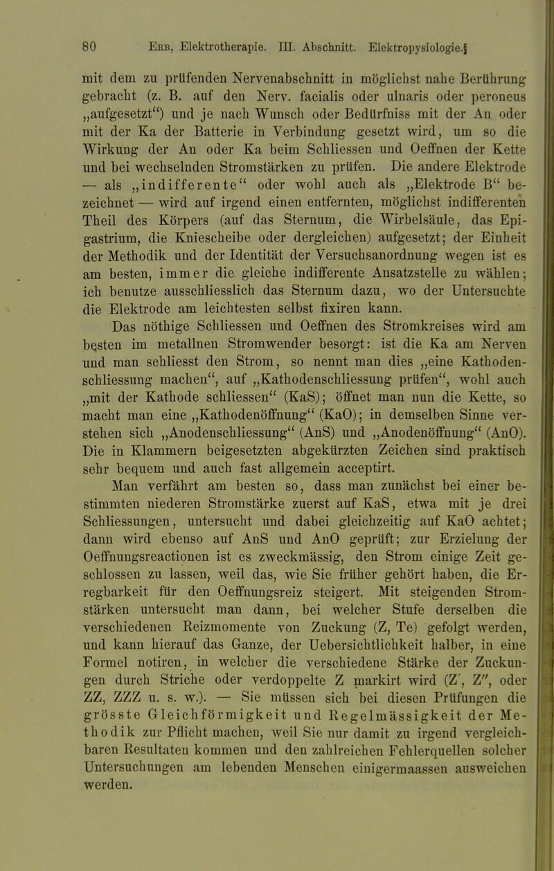 mit dem zu prüfenden Nervenabschnitt in möglichst nahe Berührung gebracht (z. B. auf den Nerv, facialis oder ulnaris oder peroneus „aufgesetzt) und je nach Wunsch oder Bedürfniss mit der An oder mit der Ka der Batterie in Verbindung gesetzt wird, um so die Wirkung der An oder Ka beim Schliessen und Oeffnen der Kette und bei wechselnden Stromstärken zu prüfen. Die andere Elektrode — als „indifferente oder wohl auch als „Elektrode B be- zeichnet — wird auf irgend einen entfernten, möglichst indifferenten Theil des Körpers (auf das Sternum, die Wirbelsäule, das Epi- gastrium, die Kniescheibe oder dergleichen) aufgesetzt; der Einheit der Methodik und der Identität der Versuchsanordnung wegen ist es am besten, immer die gleiche indifferente Ansatzstelle zu wählen; ich benutze ausschliesslich das Sternum dazu, wo der Untersuchte die Elektrode am leichtesten selbst fixiren kann. Das nöthige Schliessen und Oeffnen des Stromkreises wird am besten im metallnen Stromwender besorgt: ist die Ka am Nerven und man schliesst den Strom, so nennt man dies „eine Kathoden- schliessung machen, auf „Kathodenschliessung prüfen, wohl auch „mit der Kathode schliessen (KaS); öffnet man nun die Kette, so macht man eine „Kathodenöffnung (KaO); in demselben Sinne ver- stehen sich „Anodenschliessung (AnS) und „Anodenöffnung (AnO). Die in Klammern beigesetzten abgekürzten Zeichen sind praktisch sehr bequem und auch fast allgemein acceptirt. Man verfährt am besten so, dass man zunächst bei einer be- stimmten niederen Stromstärke zuerst auf KaS, etwa mit je drei Schliessungen, untersucht und dabei gleichzeitig auf KaO achtet; dann wird ebenso auf AnS und AnO geprüft; zur Erzielung der Oeffnungsreactionen ist es zweckmässig, den Strom einige Zeit ge- schlossen zu lassen, weil das, wie Sie früher gehört haben, die Er- regbarkeit für den Oeffnungsreiz steigert. Mit steigenden Strom- stärken untersucht man dann, bei welcher Stufe derselben die verschiedenen Reizmomente von Zuckung (Z, Te) gefolgt werden, und kann hierauf das Ganze, der Uebersichtlichkeit halber, in eine Formel notiren, in welcher die verschiedene Stärke der Zuckun- gen durch Striche oder verdoppelte Z markirt wird (Z', Z, oder ZZ, ZZZ u. s. w.). — Sie müssen sich bei diesen Prüfungen die grösste Gleichförmigkeit und Regelmässigkeit der Me- thodik zur Pflicht machen, weil Sie nur damit zu irgend vergleich- baren Resultaten kommen und den zahlreichen Fehlerquellen solcher Untersuchungen am lebenden Menschen einigermaassen ausweichen werden.