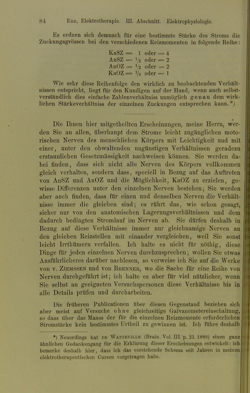 Es ordnen sich demnach für eine bestimmte Stärke des Stroms die Zuckungsgrössen bei den verschiedenen Reizmomenten in folgende Reihe: Wie sehr diese Reihenfolge den wirklich zu beobachtenden Verhält- nissen entspricht, liegt für den Kundigen auf der Hand, wenn auch selbst- verständlich dies einfache Zahlenverhältniss unmöglich genau dem wirk- lichen Stärkeverhältniss der einzelnen Zuckungen entsprechen kann.*) Die Ihnen hier rnitgetheilten Erscheinungen, meine Herrn, wer- den Sie an allen, überhaupt dem Strome leicht zugänglichen moto- rischen Nerven des menschlichen Körpers mit Leichtigkeit und mit einer, unter den obwaltenden ungünstigen Verhältnissen geradezu erstaunlichen Gesetzmässigkeit nachweisen können. Sie werden da- bei finden, dass sich nicht alle Nerven des Körpers vollkommen gleich verhalten, sondern dass, speciell in Bezug auf das Auftreten von AnSZ und AnOZ und die Möglichkeit, KaOZ zu erzielen, ge- wisse Differenzen unter den einzelnen Nerven bestehen; Sie werden aber auch finden, dass für einen und denselben Nerven die Verhält- nisse immer die gleichen sind; es rührt das, wie schon gesagt, sicher nur von den anatomischen Lagerungsverhältnissen und dem dadurch bedingten Stromlauf im Nerven ab. Sie dürfen deshalb in Bezug auf diese Verhältnisse immer nur gleichnamige Nerven an den gleichen Reizstellen mit einander vergleichen, weil Sie sonst leicht Irrthümern verfallen. Ich halte es nicht für nöthig, diese Dinge für jeden einzelnen Nerven durchzusprechen; wollen Sie etwas Ausführlicheres darüber nachlesen, so verweise ich Sie auf die Werke von v. Ziemssen und von Brenner, wo die Sache für eine Reihe von Nerven durchgeführt ist; ich halte es aber für viel nützlicher, wenn Sie selbst an geeigneten Versuchspersonen diese Verhältnisse bis in alle Details prüfen und durcharbeiten. Die früheren Publicationen über diesen Gegenstand beziehen sich aber meist auf Versuche ohne gleichzeitige Galvanonietereinschaltung, so dass über das Maass der für die einzelnen Reizmomente erforderlichen Stromstärke kein bestimmtes Urtheil zu gewinnen ist. Ich führe deshalb *) Neuerdings hat de Watteville (Brain. Vol. III. p. 23.1880) einen ganz ähnlichen Gedankengang für die Erklärung dieser Erscheinungen entwickelt; ich bemerke deshalb hier, dass ich das vorstehende Schema seit Jahren in meinen! elektrotherapeutischen Cursen vorgetragen habe. KaSZ AnSZ AnOZ KaOZ 1 oder V2 oder V2 oder 1/i oder 4 2 2