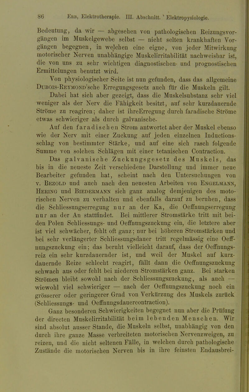 Bedeutung, da wir — abgesehen von pathologischen Reizungsvor- gängen im Muskelgewebe selbst — nicht selten krankhaften Vor- gängen begegnen, in welchen eine eigne, von jeder Mitwirkung motorischer Nerven unabhängige Muskelirritabilität nachweisbar ist, die von uns zu sehr wichtigen diagnostischem und prognostischen Ermittelungen benutzt wird. Von physiologischer Seite ist nun gefunden, dass das allgemeine DuBOis-REYMOND'sche Erregungsgesetz auch für die Muskeln gilt. Dabei hat sich aber gezeigt, dass die Muskelsubstanz sehr viel weniger als der Nerv die Fähigkeit besitzt, auf sehr kurzdauernde Ströme zu reagiren; daher ist ihreErregung durch faradische Ströme etwas schwieriger als durch galvanische. Auf den faradischen Strom antwortet aber der Muskel ebenso wie der Nerv mit einer Zuckung auf jeden einzelnen Inductions- schlag von bestimmter Stärke, und auf eine sich rasch folgende Summe von solchen Schlägen mit einer tetanischen Contraction. Das galvanische Zuckungsgesetz des Muskels, das bis in die neueste Zeit verschiedene Darstellung und immer neue Bearbeiter gefunden hat, scheint nach den Untersuchungen von v. Bezold und auch nach den neuesten Arbeiten von Engelmann, Heeing und Biedermann sich ganz analog demjenigen des moto- rischen Nerven zu verhalten und ebenfalls darauf zu beruhen, dass die Schliessungserregung nur an der Ka, die Oeffnungserregung nur an der An stattfindet. Bei mittlerer Stromstärke tritt mit bei- den Polen Schliessungs- und Oeffnungszuckung ein, die letztere aber ist viel schwächer, fehlt oft ganz; nur bei höheren Stromstärken und bei sehr verlängerter Schliessungsdauer tritt regelmässig eine Oeff- nungszuckung ein; das beruht vielleicht darauf, dass der Oeffnungs- reiz ein sehr kurzdauernder ist, und weil der Muskel auf kurz- dauernde Reize schlecht reagirt, fällt dann die Oeffnungszuckung schwach aus oder fehlt bei niederen Stromstärken ganz. Bei starken Strömen bleibt sowohl nach der Schliessungszuckung, als auch — wiewohl viel schwieriger — nach der Oeffnungszuckung noch ein grösserer oder geringerer Grad von Verkürzung des Muskels zurück (Schliessungs- und Oeffnungsdauercontraction). Ganz besonderen, Schwierigkeiten begegnet nun aber die Prüfung der directen Muskelirritabilität beim lebenden Menschen. Wir sind absolut ausser Stande, die Muskeln selbst, unabhängig von den durch ihre ganze Masse verbreiteten motorischen Nervenzweigen, zu reizen, und die nicht seltenen Fälle, in welchen durch pathologische Zustände die motorischen Nerven bis in ihre feinsten Eudausbrei-