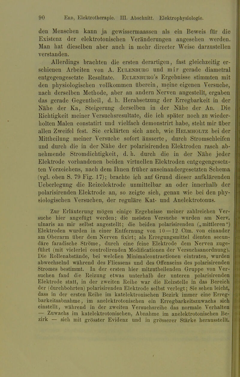 den Menschen kann ja gewissermaassen als ein Beweis für die Existenz der elektrotonischen Veränderungen angesehen werden. Man hat dieselben aber auch in mehr directer Weise darzustellen verstanden. Allerdings brachten die ersten derartigen, fast gleichzeitig er- schienen Arbeiten von A. Eulenburg und mir gerade diametral entgegengesetzte Resultate. Eulenbueg's Ergebnisse stimmten mit den physiologischen vollkommen überein, meine eigenen Versuche, nach derselben Methode, aber an andern Nerven angestellt, ergaben das gerade Gegentheil, d. h. Herabsetzung der Erregbarkeit in der Nähe der Ka, Steigerung derselben in der Nähe der An. Die Richtigkeit meiner Versuchsresultate, die ich später noch zu wieder- holten Malen constatirt und vielfach demonstrirt habe, steht mir über allen Zweifel fest. Sie erklärten sich auch, wie Helmholtz bei der Mittheilung meiner Versuche sofort äusserte, durch Stromschleifen und durch die in der Nähe der polarisirenden Elektroden rasch ab- nehmende Stromdichtigkeit, d. h. durch die in der Nähe jeder Elektrode vorhandenen beiden virtuellen Elektroden entgegengesetz- ten Vorzeichens, nach dem Ihnen früher auseinandergesetzten Schema (vgl. oben S. 79 Fig. 17); brachte ich auf Grund dieser aufklärenden Ueberlegung die Reizelektrode unmittelbar an oder innerhalb der polarisirenden Elektrode an, so zeigte sich, genau wie bei den phy- siologischen Versuchen, der reguläre Kat- und Anelektrotonus. Zur Erläuterung mögen einige Ergebnisse meiner zahlreichen Ver- suche hier angefügt werden; die meisten Versuche wurden am Nerv, ulnaris an mir selbst angestellt; die beiden polarisirenden („mittleren) Elektroden wurden in einer Entfernung von 10 —12 Ctm. von einander am Oberarm über dem Nerven fixirt; als Erregungsmittel dienten secun- däre faradische Ströme, durch eine feine Elektrode dem Nerven zuge- führt (mit vielerlei controlirenden Modificationen der Versuchsanordnuug). Die Rollenabstände, bei welchen Minimalcontractionen eintraten, wurden abwechselnd während des Fliessens und des Olfenseins des polarisirenden Stromes bestimmt. In der ersten hier mitzutheilenden Gruppe von Ver- suchen fand die Reizung etwas unterhalb der unteren polarisirenden Elektrode statt, in der zweiten Reihe war die Reizstelle in das Bereich der (durchbohrten) polarisirenden Elektrode selbst verlegt; Sie sehen leicht, dass in der ersten Reihe im katelektronischen Bezirk immer eine Erreg- barkeitsabnahme, im anelektrotonischen ein Erregbarkeitszuwachs sich einstellt, während in der zweiten Versuchsreihe das normale Verhalten — Zuwachs im katelektrotonischen, Abnahme im anelektrotonischen Be- zirk — sich mit grösster Evidenz und in grösserer Stärke herausstellt.
