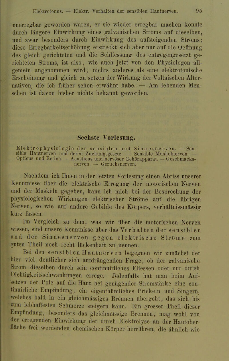 unerregbar geworden waren, er sie wieder erregbar machen konnte durch längere Einwirkung eines galvanischen Stroms auf dieselben, und zwar besonders durch Einwirkung des aufsteigenden Stroms; diese Erregbarkeitserhöhimg erstreckt sich aber nur auf die Oeffnung des gleich gerichteten und die Schliessung des entgegengesetzt ge- richteten Stroms, ist also, wie auch jetzt von den Physiologen all- gemein angenommen wird, nichts anderes als eine elektrotonische Erscheinung und gleich zu setzen der Wirkung der Voltaischen Alter- nativen, die ich früher schon erwähnt habe. — Am lebenden Men- schen ist davon bisher nichts bekannt geworden. Sechste Vorlesung. Elektrophysiologie der sensiblen und Sinnesnerven. — Sen- sible Hautnerven und deren Zuckungsgesetz. — Sensible Muskelnerven. — Opticus und Ketina. — Acusticus und nervöser Gehörapparat. — Geschmacks- nerven. — Geruchsnerven. Nachdem ich Ihnen in der letzten Vorlesung einen Abriss unserer Kenntnisse über die elektrische Erregung der motorischen Nerven und der Muskeln gegeben, kann ich mich bei der Besprechung der physiologischen Wirkungen elektrischer Ströme auf die übrigen Nerven, so wie auf andere Gebilde des Körpers, verhältnissmässig kurz fassen. Im Vergleich zu dem, was wir über die motorischen Nerven wissen, sind unsere Kenntnisse über das Verhalten der sensiblen und der Sinnesnerven gegen elektrische Ströme zum guten Theil noch recht lückenhaft zu nennen. Bei den sensiblenHautnerven begegnen wir zunächst der hier viel deutlicher sich aufdrängenden Frage, ob der galvanische Strom dieselben durch sein continuirliches Fliessen oder nur durch Dichtigkeitsschwankungen errege. Jedenfalls hat man beim Auf- setzen der Pole auf die Haut bei genügender Stromstärke eine con- tinuirliche Empfindung, ein eigenthümliches Prickeln und Singern, welches bald in ein gleichmässiges Brennen übergeht, das sich bis zum lebhaftesten Schmerze steigern kann. Ein grosser Theil dieser Empfindung, besonders das gleichmässige Brennen, mag wohl von der erregenden Einwirkung der durch Elektrolyse an der Hautober- fläche frei werdenden chemischen Körper herrühren, die ähnlich wie