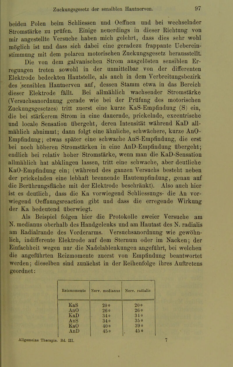 beiden Polen beim Schliessen und Oeffnen und bei wechselnder Stromstärke zu prüfen. Einige neuerdings in dieser Richtung von mir angestellte Versuche haben mich gelehrt, dass dies sehr wohl möglich ist und dass sich dabei eine geradezu frappante Ueberein- stimmung mit dem polaren motorischen Zuckungsgesetz herausstellt. Die von dem galvanischen Strom ausgelösten sensiblen Er- regungen treten sowohl in der unmittelbar von der differenten Elektrode bedeckten Hautstelle, als auch in dem Verbreitungsbezirk des [sensiblen Hautnerven auf, dessen Stamm etwa in das Bereich dieser Elektrode fällt. Bei allmählich wachsender Stromstärke (Versuchsanordnung gerade wie bei der Prüfung des motorischen Zackungsgesetzes) tritt zuerst eine kurze KaS-Empfindung (S) ein, die bei stärkerem Strom in eine dauernde, prickelnde, excentrische und locale Sensation übergeht, deren Intensität während KaD all- mählich abnimmt; dann folgt eine ähnliche, schwächere, kurze AnO- Empfindung; etwas später eine schwache AnS-Empfindung, die erst bei noch höheren Stromstärken in eine AnD-Empfindung übergeht; endlich bei relativ hoher Stromstärke, wenn man die KaD-Sensation allmählich hat abklingen lassen, tritt eine schwache, aber deutliche KaO-Empfindung ein; (während des ganzen Versuchs besteht neben der prickelnden eine lebhaft brennende Hautempfindung, genau auf die Berührungsfläche mit der Elektrode beschränkt). Also auch hier ist es deutlich, dass die Ka vorwiegend Schliessungs- die An vor- wiegend Oeffnungsreaction gibt und dass die erregende Wirkung der Ka bedeutend überwiegt. Als Beispiel folgen hier die Protokolle zweier Versuche am N. medianus oberhalb des Handgelenks und am Hautast des N. radialis am Radialrande des Vorderarms. Versuchsanordnung wie gewöhn- lich, indifferente Elektrode auf dem Sternum oder im Nacken; der Einfachheit wegen nur die Nadelablenkungen angeführt, bei welchen die angeführten Reizmomente zuerst von Empfindung beantwortet werden; dieselben sind zunächst in der Reihenfolge ihres Auftretens geordnet: Beizmomente Nerv, medianus Nerv, radialis KaS 20 o 20o AnO 26o 26o KaD 34 o 34o AnS 34o 35o KaO 40o 39o AnD 45o 45o Allgemeine Therapie. Bd. UI. 7
