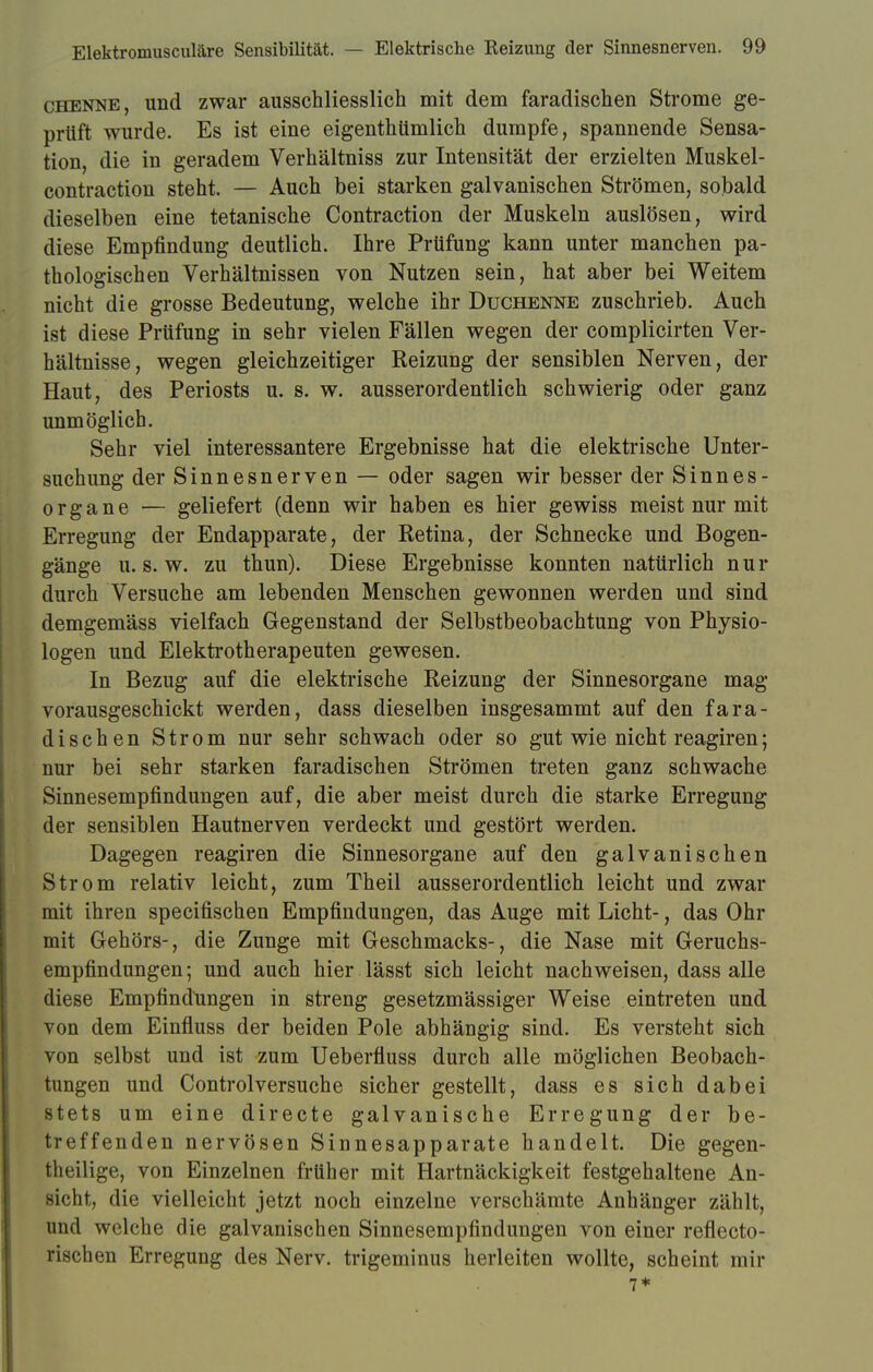 chenne, und zwar ausschliesslich mit dem faradischen Strome ge- prüft wurde. Es ist eine eigentümlich dumpfe, spannende Sensa- tion, die in geradem Verhältniss zur Intensität der erzielten Muskel- contraction steht. — Auch bei starken galvanischen Strömen, sobald dieselben eine tetanische Contraction der Muskeln auslösen, wird diese Empfindung deutlich. Ihre Prüfung kann unter manchen pa- thologischen Verhältnissen von Nutzen sein, hat aber bei Weitem nicht die grosse Bedeutung, welche ihr Duchenne zuschrieb. Auch ist diese Prüfung in sehr vielen Fällen wegen der complicirten Ver- hältnisse, wegen gleichzeitiger Reizung der sensiblen Nerven, der Haut, des Periosts u. s. w. ausserordentlich schwierig oder ganz unmöglich. Sehr viel interessantere Ergebnisse hat die elektrische Unter- suchung der Sinnesnerven — oder sagen wir besser der Sinnes- organe — geliefert (denn wir haben es hier gewiss meist nur mit Erregung der Endapparate, der Retina, der Schnecke und Bogen- gänge u.s.w. zu thun). Diese Ergebnisse konnten natürlich nur durch Versuche am lebenden Menschen gewonnen werden und sind demgemäss vielfach Gegenstand der Selbstbeobachtung von Physio- logen und Elektrotherapeuten gewesen. In Bezug auf die elektrische Reizung der Sinnesorgane mag vorausgeschickt werden, dass dieselben insgesammt auf den fara- dischen Strom nur sehr schwach oder so gut wie nicht reagiren; nur bei sehr starken faradischen Strömen treten ganz schwache Sinnesempfindungen auf, die aber meist durch die starke Erregung der sensiblen Hautnerven verdeckt und gestört werden. Dagegen reagiren die Sinnesorgane auf den galvanischen Strom relativ leicht, zum Theil ausserordentlich leicht und zwar mit ihren specifischen Empfindungen, das Auge mit Licht-, das Ohr mit Gehörs-, die Zunge mit Geschmacks-, die Nase mit Geruchs- empfindungen ; und auch hier lässt sich leicht nachweisen, dass alle diese Empfindungen in streng gesetzmässiger Weise eintreten und von dem Einfluss der beiden Pole abhängig sind. Es versteht sich von selbst und ist zum Ueberfluss durch alle möglichen Beobach- tungen und Controlversuche sicher gestellt, dass es sich dabei stets um eine directe galvanische Erregung der be- treffenden nervösen Sinnesapparate handelt. Die gegen- teilige, von Einzelnen früher mit Hartnäckigkeit festgehaltene An- sicht, die vielleicht jetzt noch einzelne verschämte Anhänger zählt, und welche die galvanischen Sinnesempfindungen von einer reflecto- rischen Erregung des Nerv, trigeminus herleiten wollte, scheint mir 7*