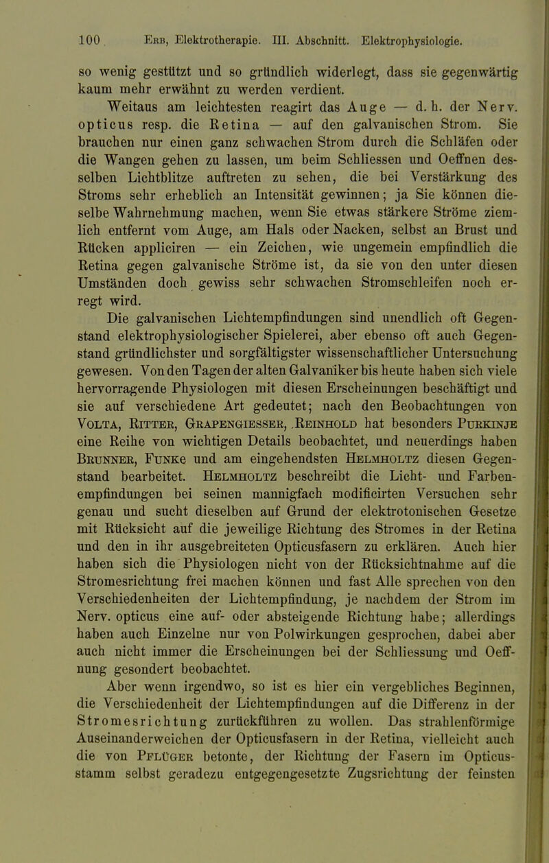 so wenig gestützt und so gründlich widerlegt, dass sie gegenwärtig kaum mehr erwähnt zu werden verdient. Weitaus am leichtesten reagirt das Auge — d.h. der Nerv, opticus resp. die Retina — auf den galvanischen Strom. Sie brauchen nur einen ganz schwachen Strom durch die Schläfen oder die Wangen gehen zu lassen, um beim Schliessen und Oeffnen des- selben Lichtblitze auftreten zu sehen, die bei Verstärkung des Stroms sehr erheblich an Intensität gewinnen; ja Sie können die- selbe Wahrnehmung machen, wenn Sie etwas stärkere Ströme ziem- lich entfernt vom Auge, am Hals oder Nacken, selbst an Brust und Rücken appliciren — ein Zeichen, wie ungemein empfindlich die Retina gegen galvanische Ströme ist, da sie von den unter diesen Umständen doch gewiss sehr schwachen Stromschleifen noch er- regt wird. Die galvanischen Lichtempfindungen sind unendlich oft Gegen- stand elektrophysiologischer Spielerei, aber ebenso oft auch Gegen- stand gründlichster und sorgfältigster wissenschaftlicher Untersuchung gewesen. Von den Tagen der alten Galvaniker bis heute haben sich viele hervorragende Physiologen mit diesen Erscheinungen beschäftigt und sie auf verschiedene Art gedeutet; nach den Beobachtungen von Volta, Ritter, Grapengiesser, .Reinhold hat besonders Purkinje eine Reihe von wichtigen Details beobachtet, und neuerdings haben Brunner, FuNKe und am eingehendsten Helmholtz diesen Gegen- stand bearbeitet. Helmholtz beschreibt die Licht- und Farben- empfindungen bei seinen mannigfach modificirten Versuchen sehr genau und sucht dieselben auf Grund der elektrotonischen Gesetze mit Rücksicht auf die jeweilige Richtung des Stromes in der Retina und den in ihr ausgebreiteten Opticusfasern zu erklären. Auch hier haben sich die Physiologen nicht von der Rücksichtnahme auf die Stromesrichtung frei machen können und fast Alle sprechen von den Verschiedenheiten der Lichtempfindung, je nachdem der Strom im Nerv, opticus eine auf- oder absteigende Richtung habe; allerdings haben auch Einzelne nur von Polwirkungen gesprochen, dabei aber auch nicht immer die Erscheinungen bei der Schliessung und Oeff- nung gesondert beobachtet. Aber wenn irgendwo, so ist es hier ein vergebliches Beginnen, die Verschiedenheit der Lichtempfindungen auf die Differenz in der Stromesrichtung zurückführen zu wollen. Das strahlenförmige Auseinanderweichen der Opticusfasern in der Retina, vielleicht auch die von Pflüger betonte, der Richtung der Fasern im Opticus- stamm selbst geradezu entgegengesetzte Zugsrichtung der feinsten