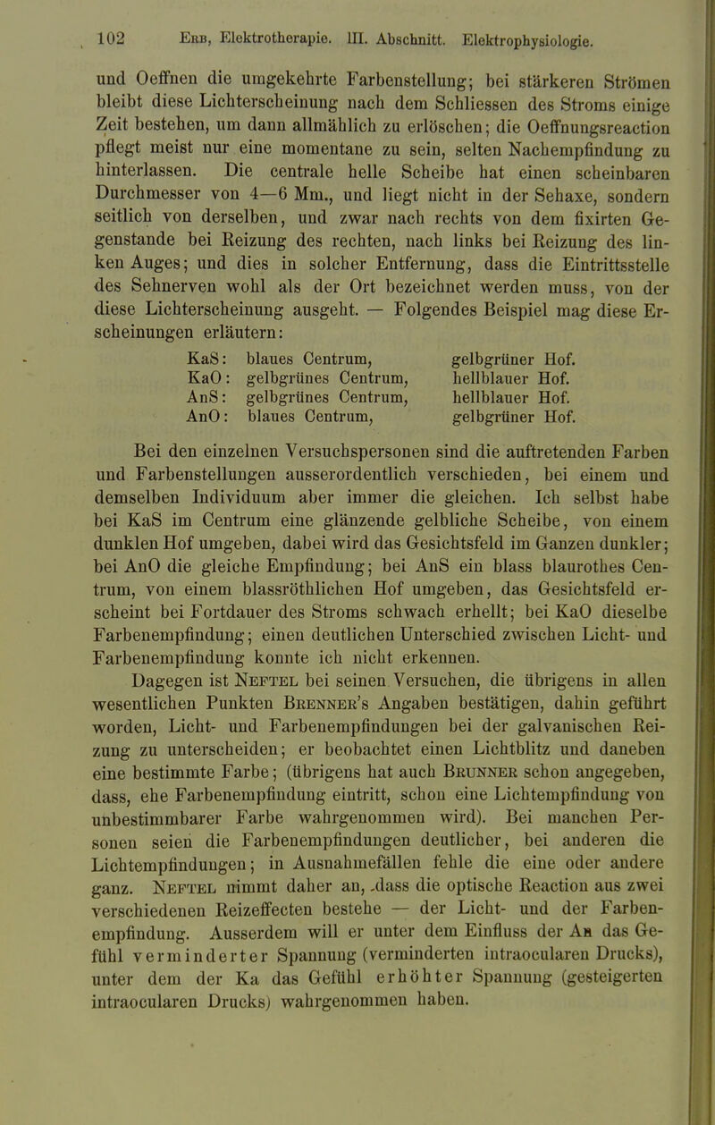 und Oeffnen die umgekehrte Farbenstellung; bei stärkeren Strömen bleibt diese Lichterscbeinung nach dem Schliessen des Stroms einige Zeit bestehen, um dann allmählich zu erlöschen; die Oeffnungsreaction pflegt meist nur eine momentane zu sein, selten Nachempfindung zu hinterlassen. Die centrale helle Scheibe hat einen scheinbaren Durchmesser von 4—6 Mm., und liegt nicht in der Sehaxe, sondern seitlich von derselben, und zwar nach rechts von dem fixirten Ge- genstande bei Reizung des rechten, nach links bei Reizung des lin- ken Auges; und dies in solcher Entfernung, dass die Eintrittsstelle des Sehnerven wohl als der Ort bezeichnet werden muss, von der diese Lichterscheinung ausgeht. — Folgendes Beispiel mag diese Er- scheinungen erläutern: Bei den einzelnen Versuchspersonen sind die auftretenden Farben und Farbenstellungen ausserordentlich verschieden, bei einem und demselben Individuum aber immer die gleichen. Ich selbst habe bei KaS im Centrum eine glänzende gelbliche Scheibe, von einem dunklen Hof umgeben, dabei wird das Gesichtsfeld im Ganzen dunkler; bei AnO die gleiche Empfindung; bei AnS ein blass blaurothes Cen- trum, von einem blassröthlichen Hof umgeben, das Gesichtsfeld er- scheint bei Fortdauer des Stroms schwach erhellt; bei KaO dieselbe Farbenempfindung; einen deutlichen Unterschied zwischen Licht- und Farbenempfindung konnte ich nicht erkennen. Dagegen ist Neftel bei seinen Versuchen, die übrigens in allen wesentlichen Punkten Beenner's Angaben bestätigen, dahin geführt worden, Licht- und Farbenempfindungen bei der galvanischen Rei- zung zu unterscheiden; er beobachtet einen Lichtblitz und daneben eine bestimmte Farbe; (übrigens hat auch Brunner schon angegeben, dass, ehe Farbenempfindung eintritt, schon eine Lichtempfindung von unbestimmbarer Farbe wahrgenommen wird). Bei manchen Per- sonen seien die Farbenempfindungen deutlicher, bei anderen die Lichtempfindungen; in Ausnahmefällen fehle die eine oder andere ganz. Neftel nimmt daher an, ,dass die optische Reaction aus zwei verschiedenen Reizeffecten bestehe — der Licht- und der Farben- empfindung. Ausserdem will er unter dem Einfluss der An das Ge- fühl verminderter Spannung (verminderten intraocularen Drucks), unter dem der Ka das Gefühl erhöhter Spannung (gesteigerten intraocularen Drucks) wahrgenommen haben. KaS: blaues Centrum, KaO: gelbgrünes Centrum, AnS: gelbgrünes Centrum, AnO: blaues Centrum, gelbgrüner Hof. hellblauer Hof. hellblauer Hof. gelbgrüner Hof.