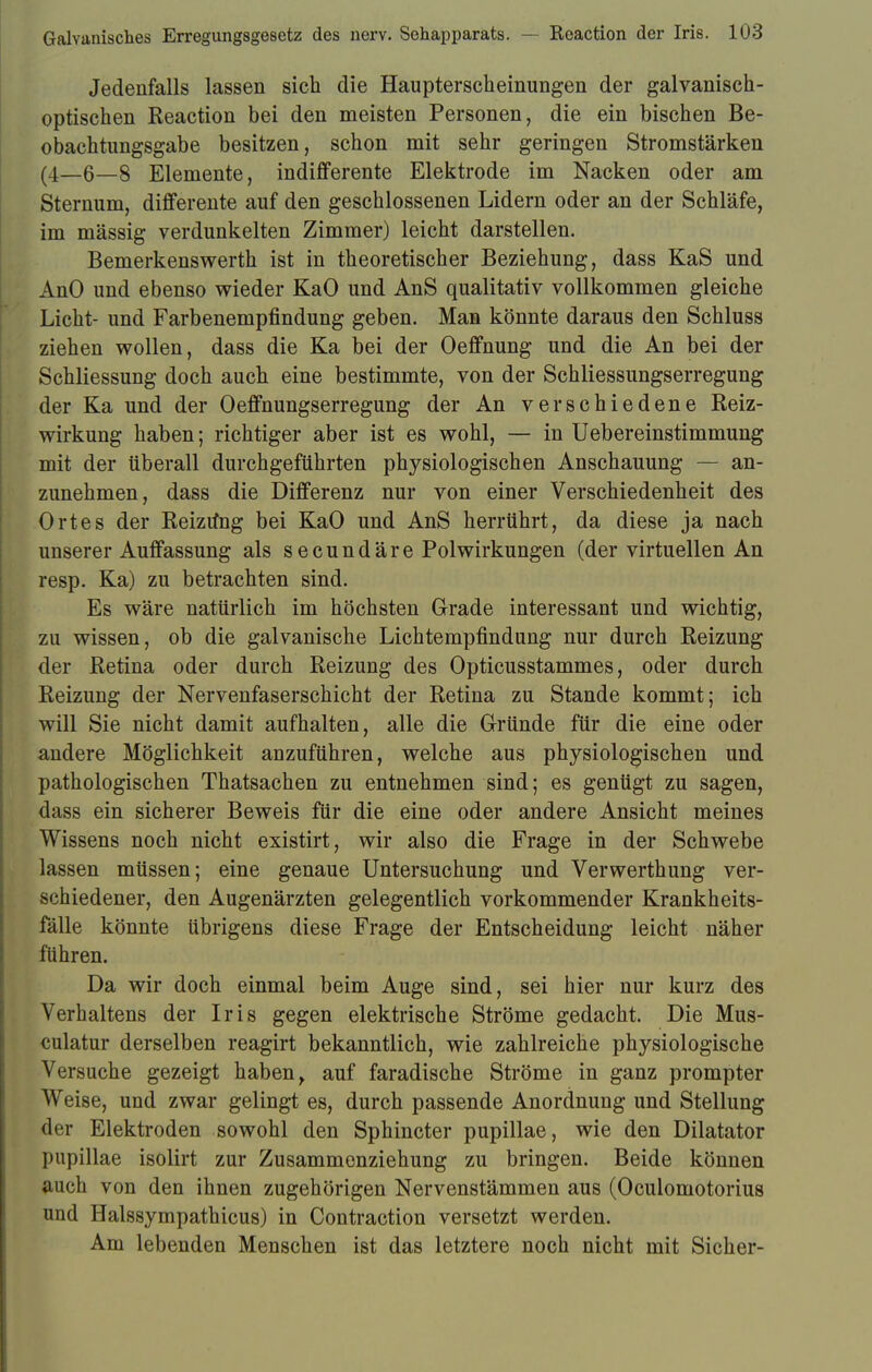 Jedenfalls lassen sich die Haupterscheinungen der galvanisch- optischen Reaction bei den meisten Personen, die ein bischen Be- obachtungsgabe besitzen, schon mit sehr geringen Stromstärken (4—6—8 Elemente, indifferente Elektrode im Nacken oder am Sternum, differente auf den geschlossenen Lidern oder an der Schläfe, im mässig verdunkelten Zimmer) leicht darstellen. Bemerkenswerth ist in theoretischer Beziehung, dass KaS und AnO und ebenso wieder KaO und AnS qualitativ vollkommen gleiche Licht- und Farbenempfindung geben. Man könnte daraus den Schluss ziehen wollen, dass die Ka bei der Oeffnung und die An bei der Schliessung doch auch eine bestimmte, von der Schliessungserregung der Ka und der Oeffnungserregung der An verschiedene Reiz- wirkung haben; richtiger aber ist es wohl, — in Uebereinstimmung mit der überall durchgeführten physiologischen Anschauung — an- zunehmen, dass die Differenz nur von einer Verschiedenheit des Ortes der Reiztfng bei KaO und AnS herrührt, da diese ja nach unserer Auffassung als secundäre Polwirkungen (der virtuellen An resp. Ka) zu betrachten sind. Es wäre natürlich im höchsten Grade interessant und wichtig, zu wissen, ob die galvanische Lichtempfindung nur durch Reizung der Retina oder durch Reizung des Opticusstammes, oder durch Reizung der Nervenfaserschicht der Retina zu Stande kommt; ich will Sie nicht damit aufhalten, alle die Gründe für die eine oder andere Möglichkeit anzuführen, welche aus physiologischen und pathologischen Thatsachen zu entnehmen sind; es gentigt zu sagen, dass ein sicherer Beweis für die eine oder andere Ansicht meines Wissens noch nicht existirt, wir also die Frage in der Schwebe lassen müssen; eine genaue Untersuchung und Verwerthung ver- schiedener, den Augenärzten gelegentlich vorkommender Krankheits- fälle könnte übrigens diese Frage der Entscheidung leicht näher führen. Da wir doch einmal beim Auge sind, sei hier nur kurz des Verhaltens der Iris gegen elektrische Ströme gedacht. Die Mus- culatur derselben reagirt bekanntlich, wie zahlreiche physiologische Versuche gezeigt haben t auf faradische Ströme in ganz prompter Weise, und zwar gelingt es, durch passende Anordnung und Stellung der Elektroden sowohl den Sphincter pupillae, wie den Diktator pupillae isolirt zur Zusammenziehung zu bringen. Beide können auch von den ihnen zugehörigen Nervenstämmen aus (Oculomotorius und Halssympathicus) in Contraction versetzt werden. Am lebenden Menschen ist das letztere noch nicht mit Sicher-