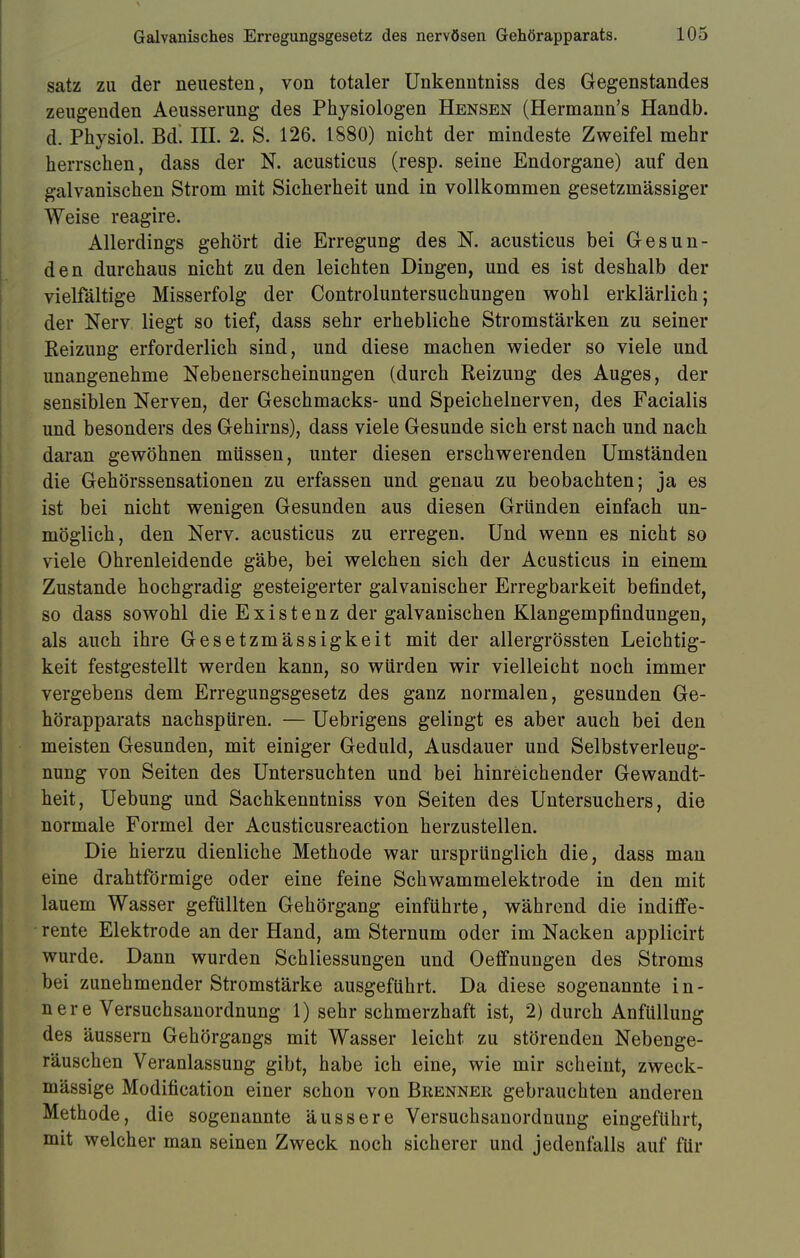 satz zu der neuesten, von totaler Unkenntniss des Gegenstandes zeugenden Aeusserung des Physiologen Hensen (Hermann's Handb. d. Phvsiol. Bd. III. 2. S. 126. 1880) nicht der mindeste Zweifel mehr herrschen, dass der N. acusticus (resp. seine Endorgane) auf den galvanischen Strom mit Sicherheit und in vollkommen gesetzinässiger Weise reagire. Allerdings gehört die Erregung des N. acusticus bei Gesun- den durchaus nicht zu den leichten Dingen, und es ist deshalb der vielfältige Misserfolg der Controluntersuchungen wohl erklärlich; der Nerv liegt so tief, dass sehr erhebliche Stromstärken zu seiner KeizuDg erforderlich sind, und diese machen wieder so viele und unangenehme Nebenerscheinungen (durch Reizung des Auges, der sensiblen Nerven, der Geschmacks- und Speichelnerven, des Facialis und besonders des Gehirns), dass viele Gesunde sich erst nach und nach daran gewöhnen müssen, unter diesen erschwerenden Umständen die Gehörssensationen zu erfassen und genau zu beobachten; ja es ist bei nicht wenigen Gesunden aus diesen Gründen einfach un- möglich, den Nerv, acusticus zu erregen. Und wenn es nicht so viele Ohrenleidende gäbe, bei welchen sich der Acusticus in einem Zustande hochgradig gesteigerter galvanischer Erregbarkeit befindet, so dass sowohl die Existenz der galvanischen Klangempfindungen, als auch ihre Gesetzmässigkeit mit der allergrössten Leichtig- keit festgestellt werden kann, so würden wir vielleicht noch immer vergebens dem Erregungsgesetz des ganz normalen, gesunden Ge- hörapparats nachspüren. — Uebrigens gelingt es aber auch bei den meisten Gesunden, mit einiger Geduld, Ausdauer und Selbstverleug- nung von Seiten des Untersuchten und bei hinreichender Gewandt- heit, Uebung und Sachkenntniss von Seiten des Untersuchers, die normale Formel der Acusticusreaction herzustellen. Die hierzu dienliche Methode war ursprünglich die, dass man eine drahtförmige oder eine feine Schwammelektrode in den mit lauem Wasser gefüllten Gehörgang einführte, während die indiffe- rente Elektrode an der Hand, am Sternum oder im Nacken applicirt wurde. Dann wurden Schliessungen und Oeffnungen des Stroms bei zunehmender Stromstärke ausgeführt. Da diese sogenannte i n - nere Versuchsanordnung 1) sehr schmerzhaft ist, 2) durch Anfüllung des äussern Gehörgangs mit Wasser leicht zu störenden Nebenge- räuschen Veranlassung gibt, habe ich eine, wie mir scheint, zweck- mässige Modification einer schon von Brenner gebrauchten anderen Methode, die sogenannte äussere Versuchsanordnung eingeführt, mit welcher man seinen Zweck noch sicherer und jedenfalls auf für